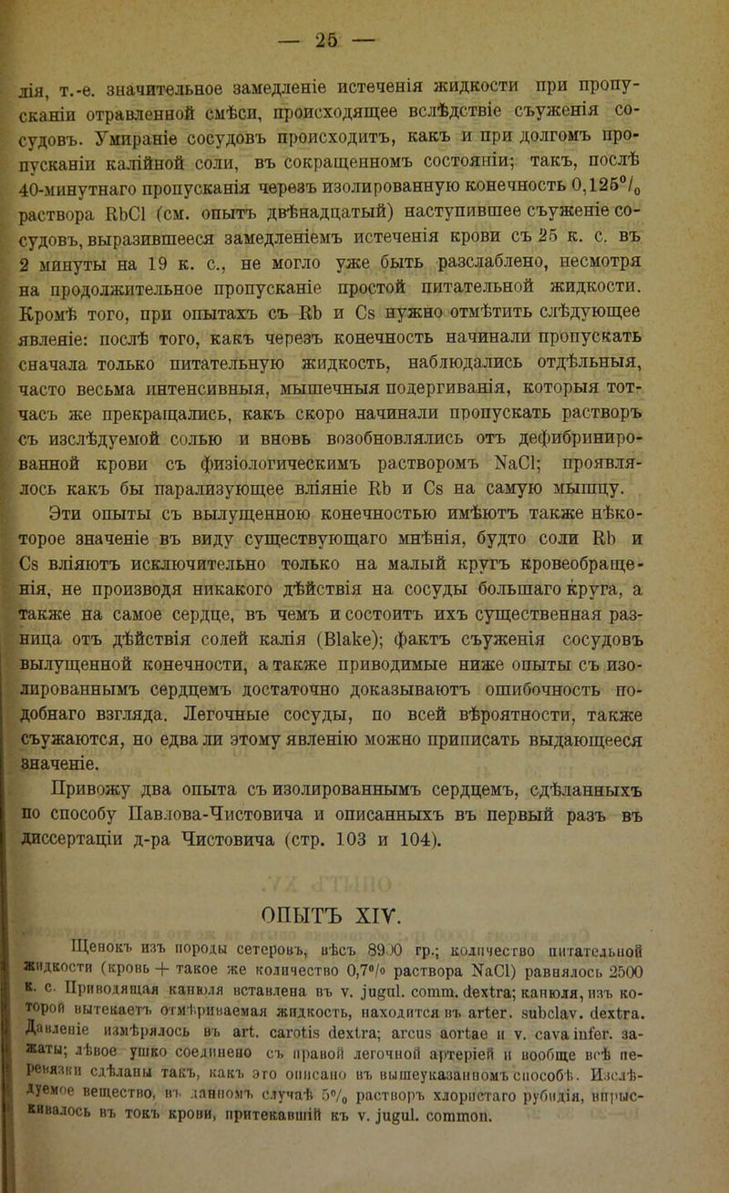 лія, т.-ѳ. значительное замедленіѳ истеченія жидкости при пропу- скании отравленной смѣси, происходящее вслѣдствіе съуженія со- судовъ. Умираніе сосудовъ происходить, какъ и при долгомъ про- пусканіи калійной соли, въ сокращенномъ состояніи; такъ, послѣ 40-мннутнаго пропусканія черѳзъ изолированную конечность 0,12б°/0 раствора КЬСІ (см. опытъ двѣнадцатый) наступившее съуженіе со- судовъ, выразившееся замедленіемъ истеченія крови съ 25 к. с. въ 2 минуты на 19 к. с, не могло уже быть разслаблено, несмотря на продолжительное пропусканіе простой питательной жидкости. Кромѣ того, при опытахъ съ КЬ и С§ нужно отмѣтить слѣдующее явлеяіе: послѣ того, какъ черезъ конечность начинали пропускать сначала только питательную жидкость, наблюдались отдѣльныя, часто весьма интенсивный, мышечныя подергиванія, который тот- часъ же прекращались, какъ скоро начинали пропускать растворъ съ изслѣдуемой солью и вновь возобновлялись отъ дефибриниро- ванной крови съ физіологическимъ растворомъ КаСІ; проявля- лось какъ бы парализующее вліяніе КЬ и Св на самую мышцу. Эти опыты съ вылущенною конечностью имѣютъ также нѣко- торое значеніе въ виду существующаго мнѣнія, будто соли КЬ и Сз вліяютъ исключительно только на малый кругъ кровеобраще- нія, не производя никакого дѣйствія на сосуды большаго круга, а также на самое сердце, въ чемъ и состоитъ ихъ существенная раз- ница отъ дѣйствія солей калія (Віаке); фактъ съуженія сосудовъ вылущенной конечности, а также приводимые ниже опыты съ изо- лированнымъ сердцемъ достаточно доказываютъ ошибочность по- добнаго взгляда. Легочные сосуды, по всей вѣроятности, также съужаются, но едва ли этому явленію можно приписать выдающееся значеніе. Привожу два опыта съ изолированнымъ сердцемъ, сдѣланныхъ по способу Павлова-Чистовича и описанныхъ въ первый разъ въ диссертаціи д-ра Чистовича (стр. 103 и 104). ОПЫТЪ XIV. Щепокъ изъ породы сетеровъ, вѣсъ 8900 гр.; количество питательной Жидкости (кровь + такое же количество 0,7°/о раствора ЖС1) равнялось 2500 »• с Приводящая канюля вставлена въ ѵ. ^и§п1. сотга. сіехіга; канюля, изъ ко- тороп вытекаетъ отмериваемая жидкость, находится въ агѣег. зиЬсІаѵ. сіехіга. Данлеиіе измѣрялось въ агі. сагоііз йехіга; агсиз аогЬае и ѵ. саѵаіп&г. за- жаты; лѣвое ушко соединено съ правой легочной артеріей и вообще всѣ пе- ренязки сдѣланы такъ, какъ это описано въ вышеуказанпомъспособ!;. Изелѣ- Дуемое вещество, въ .іанномъ случаѣ 5% растворъ хлорпстаго рубидія, впрыс- кивалось въ токъ крови, притекавшіп къ ѵ. .іивііі. соттоп.