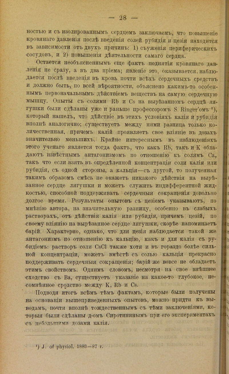 ностью и съ изолированнымъ сердцемъ заключаемъ, что повышеніе кровянаго давленія послѣ введенія солей рубидія и цѳзія находится въ зависимости отъ двухъ причинъ: 1) съужѳнія периферическихъ сосудовъ, и 2) повышенія дѣятельности самаго сердца. Остается необъясненнымъ еще фактъ поднятія кровянаго дав- летя не сразу, а въ два пріема; явленіе это, оказывается, наблю- дается послѣ введенія въ кровь почти всѣхъ сердечныхъ средствъ и должно быть, по всей вѣроятности, объяснено какимъ-то особен- нымъ первоначальньшъ дѣйстВіемъ веществъ на самую сердечную мышцу. Опыты съ солями КЪ и С« на вырѣзанномъ сердцѣ ля- гушки были сдѣланы уже и раньше профессоромъ 8. Кіп§ег'омъ *), который нашелъ, что дѣйствіе въ этихъ условіяхъ калія и рубйдія вполнѣ аналогично; существуетъ между ними разница только ко- личественная, причемъ калій проявляетъ свое вліяніе въ дозахъ значительно меныпихъ. Крайне интереснымъ въ наблюденіяхъ этого ученаго является тогда фактъ, что какъ КЪ, такъ и К обла- даютъ извѣстнымъ антагонизмомъ по отношенію къ солямъ Са, такъ что если взять въ определенной концентраціи соли калія или рубидія, съ одной стороны, а кальція—съ другой, то полученная такимъ образомъ смѣсь не окажетъ никакого дѣйствія на вырѣ- занное сердце лягушки и можетъ служить индифферентной жид- костью, способной поддерживать сердечныя сокращенія довольно долгое время. Результаты опытовъ съ цезіемъ указываютъ, по мнѣнію автора, на значительную разницу, особенно въ слабыхъ растворахъ, отъ дѣйствія калія или рубидія, причемъ цезій, по своему вліянію на вырѣзанное сердце лягушки, скорѣе напоминаетъ барій. Характерно, однако, что для цезія наблюдается такой же антагонизмъ по отношенію къ кальцію, какъ и для калія съ ру- бидіемъ: растворъ соли СзСІ также хотя и въ гораздо болѣе силь- ной концентраціи, можетъ вмѣстѣ съ солью кальція прекрасно поддерживать сердечныя сокращенія; барій же вовсе не обладаетъ этимъ свойствомъ. Однимъ словомъ, несмотря на свое внѣшнее сходство съ Ва, существуетъ указапіе на какое-то глубокое, не- сомнѣнное сродство между К, КЬ и Св. Подводя итогъ всѣмъ тѣмъ фактамъ, которые были получены на основаніи вышеприведенныхъ опытовъ, можно придти къ вы- водамъ, почти вполнѣ тождественнымъ съ тѣми заключеніями, ко- торый были сдѣланы д-омъ Сиротининымъ при его экспериментам, ■съ небольшими дозами калія. ■) 5. оі рЬузіоІ. 1883-87 г.