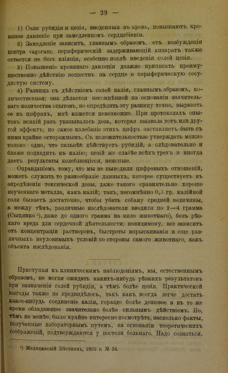 1) Соли рубидія и цезія, введенный въ кровь, повышаютъ кро- вяное давленіе при замедленномъ сердцебіеніи. 2) Замедленіе зависитъ, главнымъ образомъ, отъ возбужденія центра ѵа§огиш; периферическій задерживающій аппаратъ также остается не безъ вліянія, особенно послѣ введенія солей цезія. 3) Повышеніе кровянаго давленія должно приписать преиму- щественно дѣйствію веществъ на сердце и периферическую сосу- дистую систему. 4) Разница съ дѣйствіемъ солей калія, главнымъ образомъ, ко- личественная; она дѣлается несомнѣнной на основаніи значитель- ная количества опытовъ, но определить эту разницу точно, выразить ее въ цифрахъ, мнѣ кажется невозможно. При протоколахъ опы- товъ всякій разъ указывалась доза, которая вызвала тотъ или дру- гой эффектъ; но самое колебаніе этихъ цифръ заставляетъ быть съ ними крайне осторожнымъ. Съ положительностью утверждать можно только одно, что сильнѣе дѣйствуетъ рубидій, а слѣдовательно и ближе подходить къ калію; цезій же слабѣе всѣхъ трехъ и иногда даетъ результаты колѳблющіеся, неясные. Оправданіемъ тому, что мы не выводили цифровыхъ отношеній, можетъ служить то разнообразіе данныхъ, которое существуетъ въ- опредѣленіи токсической дозы, даже такого сравнительно хорошо изученнаго металла, какъ калій; такъ, несомнѣнно 0,3 гр. калійной соли бываетъ достаточно, чтобы убить собаку средней величины, а между тѣмъ, различные изслѣдователи вводили по 2—4 грамма (Сыцянко 1), даже до одного грамма на кило животнаго), безъ рѣз- каго вреда для сердечной деятельности; повицимому, все зависитъ отъ концентраціи растворовъ, быстроты впрыскиванія и еще раз- личныхъ неуловимыхъ условій со стороны самого животнаго, какъ объекта изслѣдованія. Приступая къ клиническимъ наблюденіямъ, мы, естественнымъ образомъ, не могли ожидать какихъ-нибудь рѣзкихъ результатовъ при назначеніи солей рубидія, а тѣмъ болѣе цезія. Практической выгоды также не предвидѣлось, такъ какъ всегда легче достать какое-нибудь соединеніе калія, гораздо болѣе дешевое и въ то же время обладающее значительно болѣе сильнымъ дѣйствіемъ. Но, тѣмъ не менѣе, было крайне интересно посмотрѣть, насколько фактыг полученные лабораторнымъ путемъ. на основаніи теоретическихъ соображеній, подтверждаются у постели больнаго. Надо сознаться. ') Меднцинскій Вѣстннкъ, 1865 г. № 34.