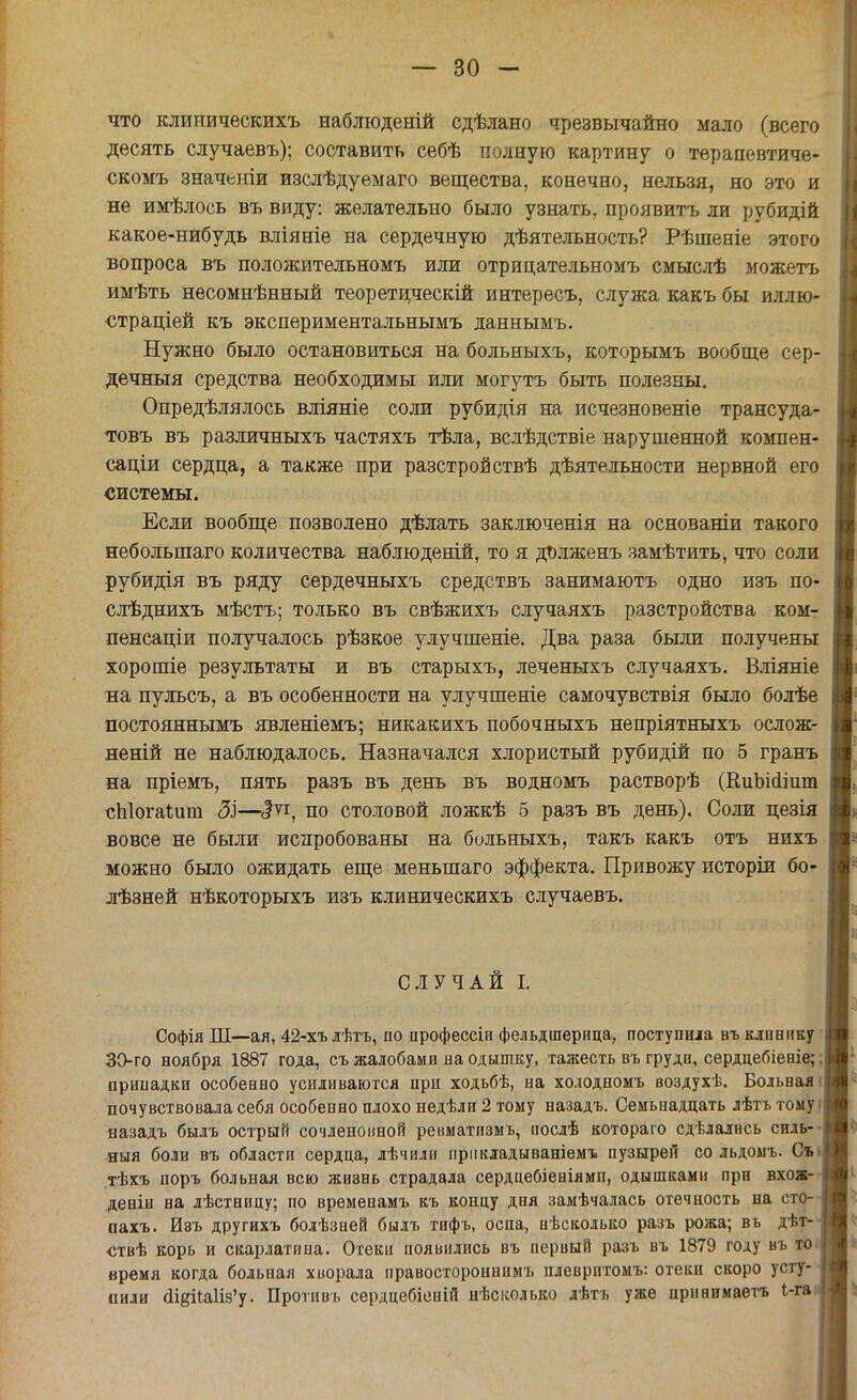 что клиническихъ наблюденій сдѣлано чрезвычайно мало (всего десять случаевъ); составить себѣ полную картину о терапевтиче- скомъ значеніи изслѣдуемаго вещества, конечно, нельзя, но это и не имѣлось въ виду: желательно было узнать, проявить ли рубидій какое-нибудь вліяніе на сердечную деятельность? Рѣшеніе этого вопроса въ положительномъ или отрипательномъ смыслѣ можетъ имѣть несомнѣнный теоретически! интересъ, служа какъ бы иллю- страцией къ экспериментальнымъ даннымъ. Нужно было остановиться на больныхъ, которьгаъ вообще сер- дечный средства необходимы или могутъ быть полезны. Определялось вліяніе соли рубидія на исчезновеніе трансуда- товъ въ различныхъ частяхъ тѣла, вслѣдствіе нарушенной компен- саціи сердца, а также при разстройствѣ дѣятельности нервной его системы. Если вообще позволено дѣлать заключенія на основаніи такого небольшаго количества наблюденій, то я дълженъ замѣтить, что соли рубидія въ ряду сердечныхъ средствъ занимаютъ одно изъ по- слѣднихъ мѣстъ; только въ свѣжихъ случаяхъ разстройства ком- пенсации получалось рѣзкое улучшеніе. Два раза были получены хорошіе результаты и въ старыхъ, леченыхъ случаяхъ. Вліяніе на пульсъ, а въ особенности на улучшеніе самочувствія было болѣе постояннымъ явленіемъ; никакихъ побочныхъ непріятныхъ ослож- неній не наблюдалось. Назначался хлористый рубидій по 5 грань на пріемъ, пять разъ въ день въ водномъ растворѣ (КиЬіаіит сЫогаІит ЗІ—с?ѵі, по столовой ложкѣ 5 разъ въ день). Соли цезія вовсе не были испробованы на больныхъ, такъ какъ отъ нихъ можно было ожидать еще меныпаго эффекта. Привожу исторіи бо- лѣзней нѣкоторыхъ изъ клиническихъ случаевъ. СЛУЧАЙ I. Софія Ш—ая, 42-хъ лѣтъ, по профессіи фельдшерица, поступила въ клинику 30-го ноября 1887 года, съ жалобами на одышку, тажесть въ груди, сердцебіеніе;. припадки особенно усиливаются при ходьбѣ, на холодномъ воздухѣ. Больная1 почувствовала себя особенно плохо недѣли 2 тому назадъ. Семьнадцать лѣтъ томуі вазадъ былъ острый сочленовной ревматпзмъ, иослѣ котораго сдѣлались силь- ный боли въ области сердца, лѣчили иріікладываніемъ пузырей со льдоыъ. Съ. тѣхъ поръ больная всю жизнь страдала сердцебіеніями, одышками при вхож- деніи на лѣстницу; по временамъ къ концу дня замѣчалась отечность на сто- пахъ. Изъ другихъ болѣзней былъ тифъ, оспа, нѣсколько разъ рожа; въ дѣт- ствѣ корь и скарлатина. Отеки появились въ первый разъ въ 1879 году въ то время когда больная хворала правостороннимъ плевритомъ: отеки скоро усту- пили <іідіІа1І8'у. Противъ сердцебіеиій нѣсколько лѣтъ уже принпмаетъ і-г~