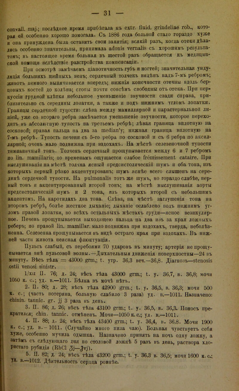 сопѵаіі. ша,).; иоедѣдиее время нрибѣгала къ ехіг. ііиісі. дгіпсіеііае гоЬ., кото- рая ѳй особенно хорошо помогала. Съ 1886 года больной стало гораздо хуже и она принуждена была оставить свои занятія; всякій разъ, когда отеки дѣла- івсь особенно значительны, принимала айопіз ѵегааіів съ хорошимъ результа- томъ; въ настоящее время больная въ шестой разъ обращается къ медицин- ской иомощи велѣдствіе разстройсгва компенсаціи. * При осмотрѣ замѣчаемъ ціанотичность губъ и ногтей; значительная унду- ляція бодьшихь шейиыхъ венъ; сердечный толчекъ видѣнъ надъ7-мъ ребромъ; живогь иемного выпячивается впередъ; нижнія конечности отечны вдоль бер- цовыхъ костей до колѣна; стопы почти совсѣмъ свободны оть отека. При нер- вуссіи грудной клѣтки небольшое уменыпеніе звучности сзади справа, при- б.пі (іггельно съ середины лопатки, а также и иодъ нижнимъ угломъ лопатки. Границы сердечной тупости: слѣва между мамиллярной и парастернальноіі ли- шен, уже со втораго ребра замѣчается уменьшеніе звучности, которое перехо- дить въ абсолютную тупость на третьемъ ребрѣ; лѣвая граница вплотную на сосковой; правая пальца на два за те<ііап'у; нпжная граница вплотную на 7-мъ ребрѣ. Тупость печени съ 5-го ребра по сосковой и съ 6 ребра по аксил- лярногі; очень мало подвижна при вздохахъ. На мѣстѣ селезеночной туиости тимпаннчный тонъ. Толчекъ сердечный прощупывается между 6 и 7 ребромъ по Ііп. гдатіііагіз; по временамъ ощущается слабое ггёгпіззетепѣ саіаіге. При высдушиваніи на мѣстѣ толчка ясный иредсистолическій піумъ и оба топа, изъ которыхъ первый рѣзко акцентуировапъ; шумъ яснѣе всего слышенъ на сере- динѣ сердечной тупости. На риітопаііз тотъ же шумъ, но гораздо слабѣе, пер- вый тонъ п акцентуированный второй тонъ; на мѣстѣ выслушиванія аорты предсистолическій шумъ и 2 тона, пзъ которыхъ второй съ небольшимъ акцептомъ. На каротидахъ два тона. Слѣва, на мѣстѣ заглушенія тона на второмъ ребрѣ, болѣе жесткое дыханіе; дыханіе ослаблено подъ нижнимъ уг- ломъ правой лопатки, во всѣхъ остальныхъ мѣстахъ груди—ясное везикуляр- ное. Печень прощупывается выходящею пальца на два изъ за края ложныхъ реберъ; по правой Ііп. глатШаг. мало подвижна при вздохахъ, тверда, неболѣз- ненна. Селезенка прощупывается въ видѣ остраго края при вздохахъ. Въ ниж- ней части живота неясная флюктуація. Пульсъ слабый, съ перебоями 70 ударовъ въ минуту; артерія не прощу- пывается внѣ пульсовой волны.— Дыхательныя движенія поверхностны—24 въ минуту. Вѣсъ тѣла = 43000 дгтп,; утр. 36,3 веч,—36,8. Діагнозъ—зіепозіз озШ ѵепозі 8ІПІ8ІТ. 1/хіі II. 76; д. 24; вѣсъ тѣла 43000 ртп.; Ь. у. 36,7, в. 36,8; мочи 1050 к. с; уд. в.—1011. Бѣлка въ мочѣ нѣтъ. 2. П. 80; д. 28; вѣсъ тѣла 42900 8™.; Ь. у. 36,5, в. 36,3; мочи 500 к. с; (часть потеряна, больную слабило 3 раза) уд. в.—1011. Назначено: сЬіпіп. Іаппіс. яг. ^ 3 раза въ день. 3. Ц. 86; д. 26; вѣсъ тѣла 43100 &ггя.; і. у. 36,5, в. 36,3. Поносъ пре- кратился; сЬіп. ілшгіс. отмѣненъ. Мочи—1050 к. с; уд. в.—1011. 4. П. 88; д. 24; вѣсъ тѣла 43400 дгт.; і. у. 36,4, в. 36,8. Мочи 1900 к. с; уд. в.-1011. (Случайно мною пила чаю). Больная чувствуетъ себя хуже, особенно мучила одышка. Назначено принять на ночь одну ложку, а затѣмъ съ слѣдующаго дня по столовой дожкѣ 5 разъ въ день, раствора хло- ристаго рубидія (КЬСІ 3)—^). 5. I]. 82; д. 24; вѣсъ тѣла 43200 дгш.; I. у. 36,3 в. 36,5; мочи 1600 к. с; УД. в.—1012. Дѣятельность сердца ровиѣе.