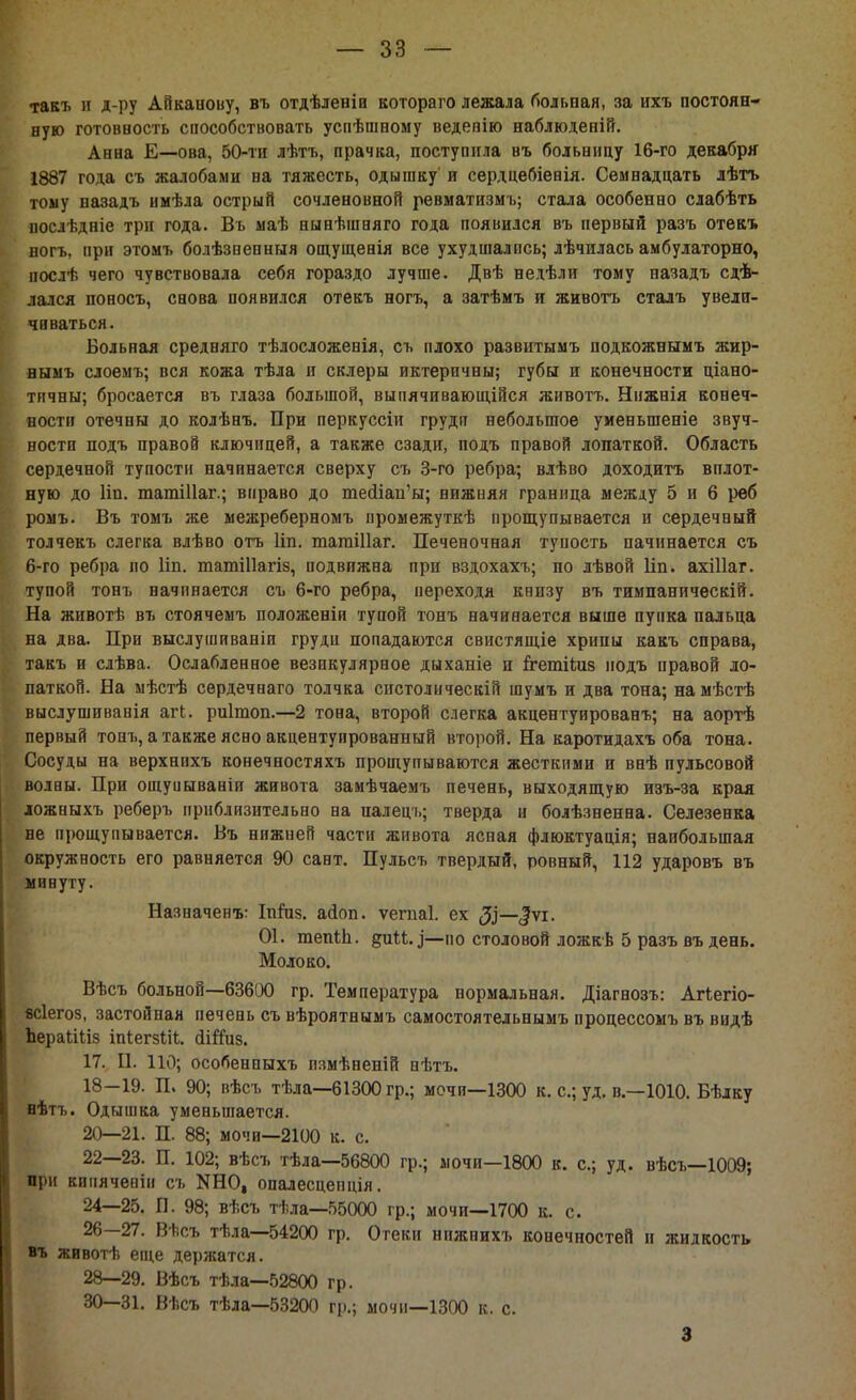 такъ и д-ру Айканову, въ отдѣленіп котораго лежала больная, за ихъ постоян- ную готовность способствовать услѣшному ведепію наблюденій. Анна Е—ова, 50-ти лѣтъ, прачка, поступила въ больницу 16-го декабря 1887 года съ жалобами на тяжесть, одышку и сердцебіенія. Семнадцать лѣтъ тому назадъ имѣла острый сочленовной ревматизмъ; стала особенно слабѣть послѣдніе три года. Вь маѣ нынѣшняго года появился въ первый разъ отекъ ногъ, при этомъ болѣзпенныя ощущенія все ухудшались; лѣчилась амбулаторно, послѣ чего чувствовала себя гораздо лучше. Двѣ недѣли тому назадъ сдѣ- лался поносъ, снова появился отекъ ногъ, а затѣмъ и животъ сталъ увели- чпваться. Больная средняго тѣлосложенія, съ плохо развитымъ подкожнымъ жир- нымъ слоемъ; вся кожа тѣла и склеры иктерпчиы; губы и конечности ціано- тичны; бросается въ глаза большой, выпячивающійся животъ. Нижнія конеч- ности отечны до колѣнъ. При перкуссіи груди небольшое уменьшеніе звуч- ности подъ правой ключицей, а также сзади, подъ правой лопаткой. Область сердечной тупости начинается сверху съ 3-го ребра; влѣво доходитъ вплот- ную до Ііп. татіііаг.; вправо до тейіап'ы; нижняя граница между 5 и 6 рѳб ромъ. Въ томъ же межреберномъ промежуткѣ прощупывается и сердечный толчекъ слегка влѣво отъ Ііп. тагаіііаг. Печеночная тупость начинается съ 6-го ребра по Ііп. юагліііагіз, подвижна при вздохахъ; по лѣвой Ііп. ахіііаг. тупой тонъ начинается съ 6-го ребра, переходя книзу въ тимнаническій. На животѣ въ стоячемъ положеніи тупой тонъ начинается выше пупка пальца на два. При выслушиваніи груди попадаются свистящіе хрипы какъ справа, такъ и слѣва. Ослабленное везикулярное дыханіе и ггетііиз подъ правой ло- паткой. На мѣстѣ сердечнаго толчка спстолическій шумъ и два тона; намѣстѣ выслушпванія агі. риітоп.—2 тона, второй слегка акцентуированъ; на аортѣ первый тонъ, а также ясно акцентуированный второй. На каротидахъ оба тона. Сосуды на верхнпхъ конечностяхъ прощупываются жесткими и внѣ пульсовой волны. При ощуиываніи живота замѣчаемъ печень, выходящую изъ-за края ложныхъ реберъ приблизительно на палецъ; тверда и болѣзненна. Селезенка не прощупывается. Въ нижней части живота ясная флюктуація; наибольшая окружность его равняется 90 сайт. Пульсъ твердый, ровный, 112 ударовъ въ минуту. Назначена Іпгпз. айоп. ѵегпаі. ех $—$ѵі. 01. тепіп. диМ.і—но столовой ложкѣ 5 разъ въ день. Молоко. Вѣсъ больной—63600 гр. Температура нормальная. Діагнозъ: Агтегіо- есіегоз, застойная печень съ вѣроятнымъ самостоятельнымъ процессомъ въ видѣ ЪераШз іпІегзШ. йігТиз. 17. П. 110; особенпыхъ пзмѣненій нѣтъ. 18-19. П. 90; вѣсъ тѣла—61300 гр.; мочи—1300 к. с; уд. в—1010. Бѣлку нѣтъ. Одышка уменьшается. 20—21. П. 88; мочи—2100 к. с. 22—23. П. 102; вѣсъ тѣла—56800 гр.; мочи—1800 к. с; уд. вѣсъ—1009; при кипяченіи съ 1ШО, опалесцепція. 24—25. П. 98; вѣсъ тѣла—55000 гр.; мочи—1700 к. с. 26—27. Вѣсъ тѣла—54200 гр. Отеки нижнихъ конечностей и жидкость въ животѣ еще держатся. 28—29. Вѣсъ тѣла—52800 гр. 30—31. Вѣсъ тѣла—53200 гр.; мочи—1300 к. с. 3