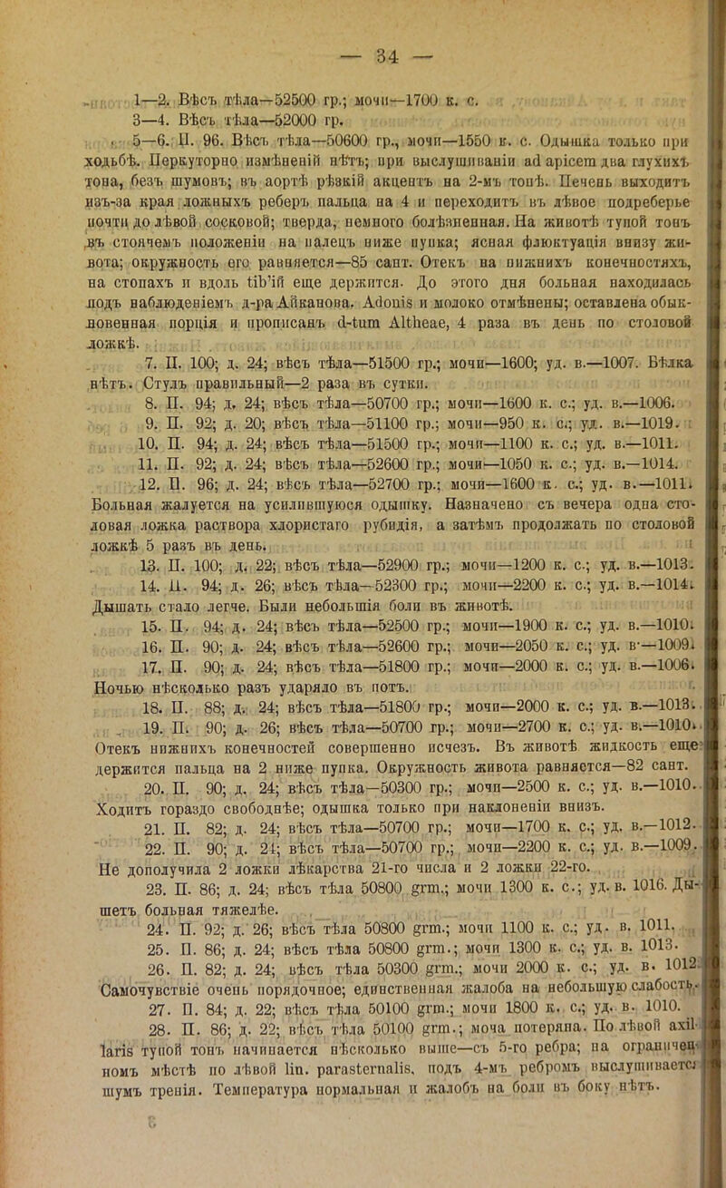 „ЯЛ 1—2. Вѣсъ тѣла—52500 гр.; ыочи—1700 к. с. 3—4. Вѣсъ тѣла—52000 гр. . 5—6.; Ц. 96. Ввсъ тѣла—50600 гр., мочи—1550 к. с. Одышка только при ходьбѣ. Неркуторпо измѣненій нѣть; при выслушііианіи ай арісега два глухихъ хона, безъ щумовъ; въ аортѣ рѣэкій акцевтъ на 2-мъ тонѣ. Печень выходитъ изъ-за края ложныхъ реберъ пальца на 4 и переходитъ въ лѣвое подреберье почти до лѣвой сосковой; тверда, немного болѣзненная. На животѣ тупой тонъ въ стоячемъ ноложеніп на палецъ ниже пуика; ясная флюктуація внизу жи- вота; окружность его равняется—85 сайт. Отекъ на пнжнихъ конечностяхъ, на стопахъ п вдоль йЪ'ій еще держится. До этого дня больная находилась подъ наблюдеиіемъ д-ра Аііканова. Асіопіз и молоко отмѣнены; оставлена обык- ловенная порція и нроппсанъ сі-іит АІШеае, 4 раза въ день по столовой ложкѣ. • ; і 7. П. 100; д. 24; вѣсъ тѣла—51500 гр.; мочи—1600; уд. в.—1007. Бѣлка нѣтъ. Стулъ правильный—2 раза въ сутки. 8. П. 94; д. 24; вѣсъ тѣла—50700 гр.; мочп—1600 к. с; уд. в.—1006. 9. П. 92; д. 20; вѣсъ тѣла—51100 гр.; мочи—950 к. с; уд. в.—1019. 10. П. 94; д. 24; вѣсъ тѣла—51500 гр.; мочп—1100 к. с; уд. в.—1011. 11. П. 92; д. 24; вѣсъ тѣла—52600 гр.; мочи—1050 к. с; уд. в.—1014. 12. Б. 96; д. 24; вѣсъ тѣла—52700 гр.; мочи—1600 к. с; уд. в.—1011. Больная жалуется на усилившуюся одышку. Назначено съ вечера одна сто- ловая ложка раствора хлористаго рубидія, а затѣмъ продолжать по столовой ложкѣ 5 разъ въ день. 13. П. 100; д. 22; вѣсъ тѣла—52900 гр.; мочп—1200 к. с; уд. в.—1013. 14. И. 94; д. 26; вѣсъ тѣла—52300 гр.; мочп—2200 к. с; уд. в.—1014. Дышать стало легче. Были небольшія боли въ животѣ. 15. П. 94; д. 24; вѣсъ тѣла—52500 гр.; мочп—1900 к. с; уд. в.—1010. 16. П. 90; д. 24; вѣсъ тѣла—52600 гр.; мочи—2050 к. с; уд. в-—Ш>9. 17. П. 90; д. 24; вѣсъ тѣла—51800 гр.; мочп—2000 к. с; уд. в.—1006. Ночью нѣскодько разъ ударяло въ потъ. 18. II. 88; д, 24; вѣсъ тѣла—51800 гр.; мочи—2000 к. с; уд. в.—1013. 19. П. 90; д. 26; вѣсъ тѣла—50700 гр.; мочи—2700 к. с; уд. в.—1010». Отекъ нпжппхъ конечностей совершенно исчезъ. Въ животѣ жидкость еще' держится пальца на 2 ниже пупка. Окружность живота равняется—82 сант. 20. Н. 90; д. 24; вѣсъ тѣла-50300 гр.; мочп—2500 к. с; уд. в.—1010. Ходитъ гораздо свободнѣе; одышка только при наклоненіи внизъ. 21. П. 82; д. 24; вѣсъ тѣла—50700 гр.; мочи—1700 к. с; уд. в.—1012.. 22. П. 90; д. 24; вѣсъ тѣла—50700 гр.; мочи—2200 к. с; уд. в.—1009,. Не дополучила 2 ложки лѣкарства 21-го числа и 2 ложки 22-го. 23. П. 86; Д. 24; вѣсъ тѣла 50800 §гш.; мочи 1300 к. с; уд. в. 1016. Ды- шетъ больная тяжелѣе. 24. П. 92; д. 26; вѣсъ тѣла 50800 §гт.; мочи 1100 к. с; уд. в. 1011. 25. Л. 86; д. 24; вѣсъ тѣла 50800 §гш.; мочи 1300 к. с; уд. в. 1013. 26. П. 82; д. 24; вѣсъ тѣла 50300 рп.; мочи 2000 к. с; уд. в. 1012' Самочувствіе очень порядочное; единственная жалоба на небольшую слабость. 27. П. 84; д. 22; вѣсъ тѣла 50100 §гт.; мочп 1800 к. с; уд. в. 1010. 28. П. 86; д. 22; ві.съ тѣла 50100 фп.\ моча потеряна. По лѣвой ахіі Іагіз тупой тонъ начинается нѣсколько выше—съ 5-го ребра; па ограничу номъ мѣстѣ по лѣвой Ііп. рагазіегпаііз, подъ 4-мъ ребромъ выслушиваете* шумъ тренія. Температура нормальная и жалобъ на боли въ боку нѣтъ.