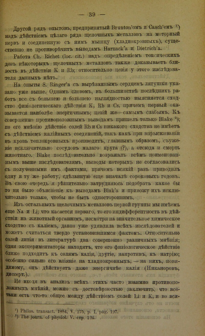 Другой рядъ опытовъ, предпринятый ВгипЪоп'омъ и СазсЬ'емъ 1>) надъ дѣйствіемъ цѣлаго ряда щелочныхъ металловъ на моторный нервъ и соединенную съ нимъ мышцу (хладнокровныхъ), суще- ственно не противорѣчитъ выводамъ Нагпаск'а и Біеігісп'а. Работа Сп. КісЪеі (Іос. сіі.) надъ опредѣленіемъ токсическихъ дозъ нѣкоторыхъ щелочныхъ металловъ также доказываете бли- зость въ. дѣйствіи К и КЬ; относительно цезія у этого изслѣдова- теля данныхъ нѣтъ. На опыты 8. Ктдег'а съ вырѣзаннымъ сердцемъ лягушки ука- зано уже выше. Однимъ словомъ, въ болыпинствѣ послѣднихъ ра- бота все съ большею и большею наглядностью выясняется сход- ство физіологическаго дѣйствія К, КЬ и Сз, причемъ первый ока- зывается наиболѣе энергичнымъ; цезій же—самымъ слабымъ. Къ совершенно противоположнымъ выводамъ пришелъ только Віаке 2); по его мнѣнію дѣйствіе солей КЬ и Сз никакого сходства не имѣетъ съ дѣйствіемъ калійныхъ соединеній, такъ какъ при впрыскиваніи въ кровь теплокровныхъ производить, главнымъ образомъ, съуже- ніе исключительно сосудовъ малаго круга (?), а отсюда и смерть животнаго. Віаке послѣдователъно возражалъ всѣмъ поименован- нымъ выше изслѣдователямъ, выводы которыхъ не согласовались съ полученными имъ фактами, причемъ всякій разъ приводилъ одну и ту же работу, сдѣланную еще вначалѣ сороковыхъ годовъ. Въ свою очередь я рѣшительно затрудняюсь подобрать какое бы ах> ни было объясненіе къ выводамъ В1ак'а и привожу ихъ исклю- чительно только, чтобы не быть одностороннимъ. Изъ остальныхъ щелочныхъ металловъ первой группы мы имѣемъ еще Иа и Ьі; что касается перваго, то его индифферентность въ дѣй- ствіи на животный организмъ, несмотря на значительное химическое сходство съ каліемъ, давно уже удивляла всѣхъ изслѣдователей и можетъ считаться твердо установившимся фактомъ. Относительно солей литія въ литературѣ два совершенно различныхъ мнѣнія; одни экспериментаторы находятъ, что его физіологическое дѣйствіе ближе подходить къ солямъ калія, другіе, напротивъ, къ натрію; особенно сильно его вліяніе на хладнокровныхъ, — на нихъ, пови- димому, онъ дѣйствуетъ даже энергичнѣе калія (Никаноровъ, диссерт.). Не входя въ анализъ всѣхъ этихъ часто взаимно противопо- ложныхъ мнѣній, можно съ достовѣрностью заключить, что все- таки есть что-то общее между дѣйствіемъ солей Ьі и К, и во вся- ^ ■ ■ ■ ліѵ> і: иятліуіуо ОІЯДНіідОвЫ ОНЙВР^Ю <ГТО 8Н ИТУОМ ') РЫІ08. Ігап.часі. 1ѲЙ4, V. 175, р. Т, ра^. 197. а) ТЬе ,)оигп. оі рііувіоі. V. стр. 124. •