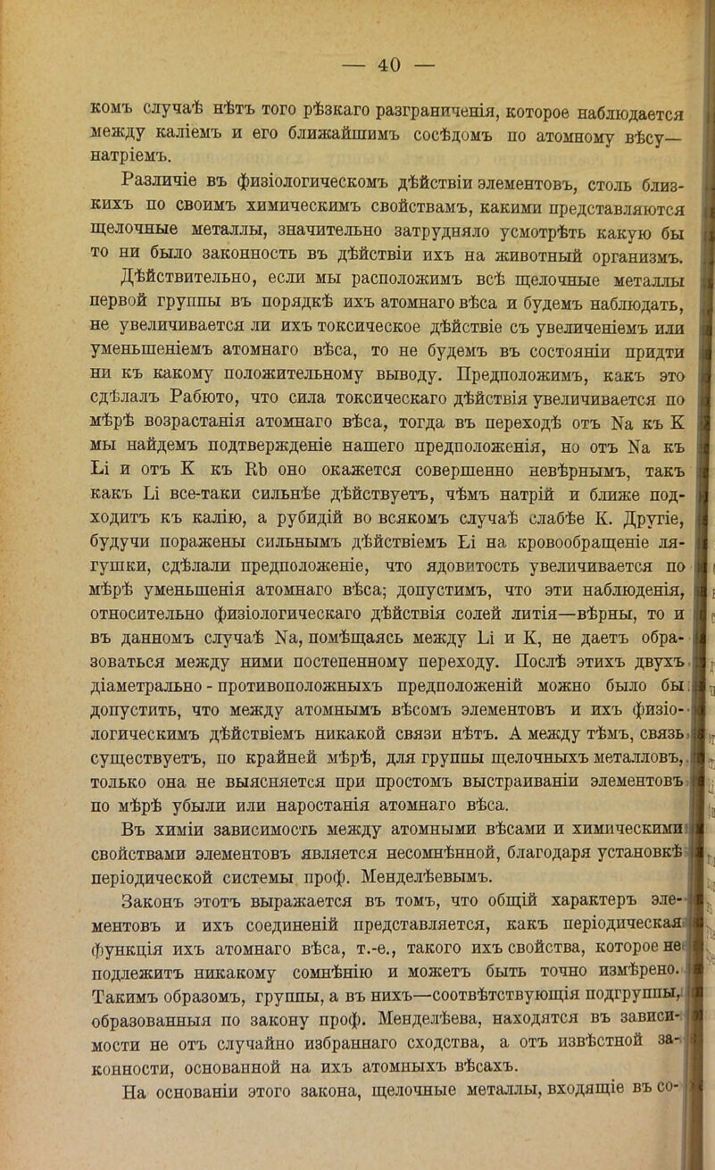 комъ случаѣ нѣтъ того рѣзкаго разграниченія, которое наблюдается между каліемъ и его ближайшимъ сосѣдомъ по атомному вѣсу— натріемъ. Различіе въ физіологическомъ дѣйствіи элементовъ, столь близ- кихъ по своимъ химическимъ свойствамъ, какими представляются щелочные металлы, значительно затрудняло усмотрѣть какую бы то ни было законность въ дѣйствіи ихъ на животный организмъ. Дѣйствительно, если мы расположимъ всѣ щелочные металлы первой группы въ порядкѣ ихъ атомнаго вѣса и будемъ наблюдать, не увеличивается ли ихъ токсическое дѣйствіе съ увеличеніемъ или уменьшеніемъ атомнаго вѣса, то не будемъ въ состояніи придти ни къ какому положительному выводу. Предположимъ, какъ это сдѣлалъ Рабюто, что сила токсическаго дѣйствія увеличивается по мѣрѣ возрастанія атомнаго вѣса, тогда въ переходѣ отъ Иа къ К мы найдемъ подтвержденіе нашего предположенія, но отъ Иа къ Іл и отъ К къ КЪ оно окажется совершенно невѣрнымъ, такъ какъ Іл все-таки сильнѣе дѣйствуетъ, чѣмъ натрій и ближе под- ходитъ къ калію, а рубидій во всякомъ случаѣ слабѣе К. Другіе, будучи поражены сильнымъ дѣйствіемъ Ьі на кровообращеніе ля- гушки, сдѣлали предположеніе, что ядовитость увеличивается по мѣрѣ уменьшенія атомнаго вѣса; допустимъ, что эти наблюденія, относительно физіологическаго дѣйствія солей литія—вѣрны, то и въ данномъ случаѣ №а, помѣщаясь между 1л и К, не даетъ обра- зоваться между ними постепенному переходу. Послѣ этихъ двухъ. діаметрально - противоположныхъ предположений можно было бы: допустить, что между атомнымъ вѣсомъ элементовъ и ихъ физіо-- логическимъ дѣйствіемъ никакой связи нѣтъ. А между тѣмъ, связь, существуетъ, по крайней мѣрѣ, для группы щелочныхъ металловъ,. только она не выясняется при простомъ выстраиваніи элементовъ ? по мѣрѣ убыли или наростанія атомнаго вѣса. Въ химіи зависимость между атомными вѣсами и химическими свойствами элементовъ является несомнѣнной, благодаря установкѣ періодической системы проф. Менделѣевымъ. Законъ этотъ выражается въ томъ, что общій характеръ эле- ментовъ и ихъ соединеній представляется, какъ періодическая функція ихъ атомнаго вѣса, т.-е., такого ихъ свойства, которое не подлежитъ никакому сомнѣнію и можетъ быть точно измѣрено. Такимъ образомъ, группы, а въ нихъ—соотвѣтствующія подгруппы, образованный по закону проф. Менделѣева, находятся въ зависи- мости не отъ случайно избраннаго сходства, а отъ извѣстной за- конности, основанной на ихъ атомныхъ вѣсахъ. На основаніи этого закона, щелочные металлы, входящіе въ со-