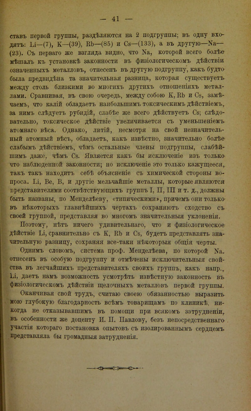 ставъ первой группы, раздѣляются на 2 подгруппы; въ одну вхо- дятъ: 1л—(7), К—(39), ЕЪ—(85) и Сз—(133), а въ другую—Ыа— (23). Съ перваго же взгляда видно, что Ш, которой всего болѣѳ мѣшалъ къ установкѣ законности въ физіологическомъ дѣйствіи означенныхъ металловъ, отнесенъ въ другую подгруппу, какъ будто была предвидѣна та значительная разница, которая существуетъ между столь близкими во многихъ другихъ отношеніяхъ метал- лами. Сравнивая, въ свою очередь, между собою К, ЕЬ и Сз, замѣ- чаемъ, что калій обладаетъ наиболыпимъ токсическимъ дѣйствіемъ, 8а нимъ слѣдуетъ рубидій, слабѣе же всего дѣйствуетъ Сз; следо- вательно, токсическое дѣйствіе увеличивается съ уменьшеніемъ атомнаго вѣса. Однако, литій, несмотря на свой незначитель- ный атомный вѣсъ, обладаетъ, какъ извѣстно, значительно болѣе слабымъ дѣйствіемъ, чѣмъ остальные члены подгруппы, слабѣй- шимъ даже, чѣмъ Сз. Является какъ бы исключеніе изъ только что наблюденной законности; но исключеніе это только кажущееся, такъ такъ находить себѣ объясненіе съ химической стороны во- проса. Іл, Ве, В, и другіе мельчайшіе металлы, которые являются представителями соотвѣтствующихъ группъ I, II, III и т. д., должны быть названы, по Менделѣеву, «типическими», причемъ они только въ нѣкоторыхъ главнѣйшихъ чертахъ сохраняютъ сходство съ своей группой, представляя во многомъ значительный уклоненія. Поэтому, нѣтъ ничего удивительнаго, что и физіологическое ѣйствіе Іл, сравнительно съ К, ЕЪ и Сз, будетъ представлять зна- чительную разнипу, сохраняя все-таки нѣкоторыя общія черты. Однимъ словомъ, система проф. Менделѣева, по которой Ыа. отнесенъ въ особую подгруппу и отмѣчены исключительный свой- ства въ легчайшихъ представителяхъ своихъ группъ, какъ напр., 1л, даетъ намъ возможность усмотрѣть извѣстную законность въ физіологическомъ дѣйствіи щелочныхъ металловъ первой группы. Оканчивая свой трудъ, считаю своею обязанностью выразить мою глубокую благодарность всѣмъ товарищамъ по клиникѣ, ни- когда не отказывавшимъ въ помощи при всякомъ затрудненіи, въ особенности же доценту И. П. Павлову, безъ непосредственная участія котораго постановка опытовъ съ изолированнымъ сердцемъ представляла бы громадный затрудненія.