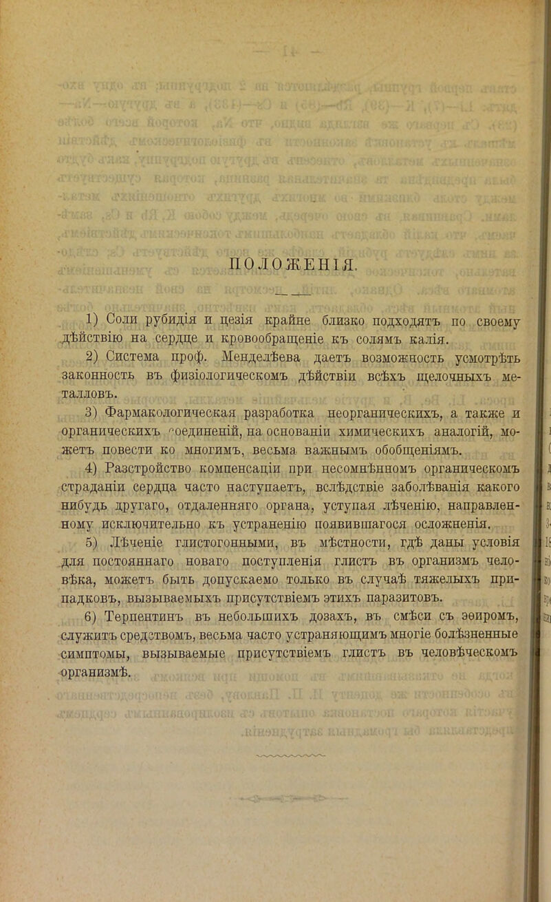 ПОЛОЖЕНІ Я. 1) Соли рубидія и цезія крайне близко подходятъ по своему дѣйствію на сердце и кровообращеніе къ солямъ калія. 2) Система проф. Менделѣева даетъ возможность усмотрѣть законность въ физіологическомъ дѣйствіи всѣхъ щелочныхъ ме- талловъ. 3) Фармакологическая разработка неорганическихъ, а также и органическихъ г'оединеній, на основаніи химическихъ аналогій, мо- жетъ повести ко многимъ, весьма важнымъ обобщеніямъ. 4) Разстройство компенсации при несомнѣнномъ органическомъ страданіи сердца часто наступаетъ, вслѣдствіе заболѣванія какого нибудь другаго, отдаленняго органа, уступая лѣченію, направлен- ному исключительно къ устраненію появившагося осложненія. 5) Лѣченіе глистогонными, въ мѣстности, гдѣ даны условія для постояннаго новаго поступленія глистъ въ организмъ чело- вѣка, можетъ быть допускаемо только въ случаѣ тяжелыхъ при- падковъ, вызываемыхъ присутствіемъ этихъ паразитовъ. 6) Терпентинъ въ небольшихъ дозахъ, въ смѣси съ эѳиромъ, служитъ средствомъ, весьма часто устраняющимъ многіе болѣзненные симптомы, вызываемые присутствіемъ глистъ въ человѣческомъ организмѣ.
