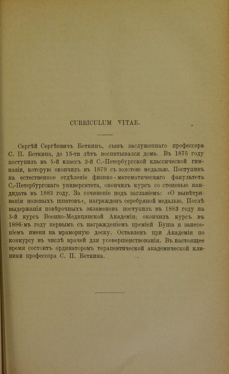 СШШСІТІДШ ѴІТАЕ. > Сергѣй Сергѣевичъ Боткинъ, сынъ заслуженнаго профессора С. П. Боткина, до 15-ти лѣтъ воспитывался дома. Въ 1875 году поступилъ въ 5-й классъ 2-й С.-Петербургской классической гим- назіи, которую окончилъ въ 1879 съ золотою медалью. Поступивъ на естественное отдѣленіе физико - математическаго факультета С.-Петербургскаго университета, окончилъ курсъ со степенью кан- дидата въ 1883 году. За сочиненіе подъ заглавіемъ: «О вывѣтри- ваніи полевыхъ шпатовъ», награжденъ серебряной медалью. Послѣ выдержанія повѣрочныхъ экзаменовъ поступилъ въ 1883 году на 3-й курсъ Военно-Медицинской Академіи; окончилъ курсъ въ 1886-мъ году первымъ съ награжденіемъ преміей Буша и занесе- ніемъ имени на мраморную доску. Оставленъ при Академіи по конкурсу въ числѣ врачей для усовершенствованія. Въ настоящее время состоитъ ординаторомъ терапевтической академической кли- ники профессора С. П. Боткина.