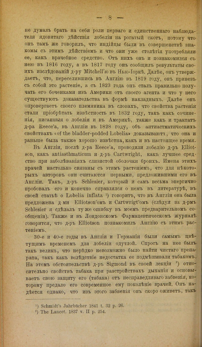 нѳ думалъ брать на себя роли перваго и единственна™ наблюда- теля ядовитаго дѣйствія лобеліи на рогатый скотт,, потому что онъ тамъ же говорилъ, что индійцы были въ совершенствѣ зна- комы съ этимъ дѣйствіемъ и что они уже столѣтія употребляли ее, какъ врачебное средство. Отъ нихъ онъ и познакомился съ нею въ 1816 году, а въ 1817 году онъ сообщилъ результаты сво- ихъ изслѣдованій д-ру МіѣспеІГю въ Ныо-Іоркѣ. Далѣе, онъ утверж- даетъ, что, переселившись въ Англію въ 1819 году, онъ привезъ съ собой это растеніе, а съ 1823 года онъ сталъ правильно полу- чать его боченками изъ Америки отъ своего агента и что у него существуютъ доказательства въ формѣ накладныхъ. Далѣе онъ опровергаетъ своего племяника въ словахъ, что свойства растенія стали пріобрѣтать извѣстность въ 1832 году, такъ какъ сочине- нія, писанныя о лобеліи и въ Америкѣ, также какъ и трактатъ д-ра Кеесе'а, въ Англіи въ 1828 году, объ антиастматическихъ свойствахъ «оЛЬе Ыасісіег-росісіесі ЬоЬеІіа» доказывают!, что она и раньше была также хорошо извѣстна, какъ и въ настоящее время. Въ Англіи, послѣ д-ра Кеесе'а, проводили лобелію д-ръ ЕПіоі- воп, какъ ашлазіптаіісит и д-ръ Сагѣ\ѵгі^М, какъ лучшее сред- ство при заболѣваніяхъ слизистой оболочки бронхъ. Имена этихъ врачей настолько связаны съ этимъ растеніемъ, что для нѣкото- рыхъ авторовъ они считаются первыми, предложившими его въ Англіи. Такъ, д-ръ ЗсЫезіег, который и самъ весьма энергично пробовалъ его и конечно справлялся о немъ въ литературѣ, въ своей статьѣ о ЬоЬеІіа іпііаіа ') говорить, что въ Англіи она была предложена д ми ЕШоЪвоп'омъ и Сагѣші^омъ (слѣдуя за д-рмъ ЗсЫезіег я сдѣлалъ ту же ошибку въ моемъ предварительномъ со- общены). Также и въ Лондонскомъ Фармацевтическомъ журналѣ- говорится, что д-ръ ЕШоЬзоп познакомилъ Англію съ этимъ рас- теніемъ. 30-е и 40-е годы въ Англіи и Германіи были самымъ пвѣ- тущимъ временемъ для лобеліи одутлой. Спросъ на нее былъ- такъ великъ, что нерѣдко невозможно было найти чистаго препа- рата, такъ какъ вслѣдствіе недостатка ее подмѣшивали табакомъ. На этомъ обстоятельствѣ д-ръ Зі&топсі въ своей лекціи 2) отно- сительно свойствъ табака при разстройствахъ дыханія и основы- ваете свою защиту его (табака) отъ нѳсправедливаго забвенія, ко- торому предало его современное ему поколѣніе врачей. Онъ на- дѣется однако, что изъ этого забвенія онъ скоро оживетъ, такъ 1) ЗсЬтШ'з ^ЪгЫісЬег 1841 і 32 р. 26.