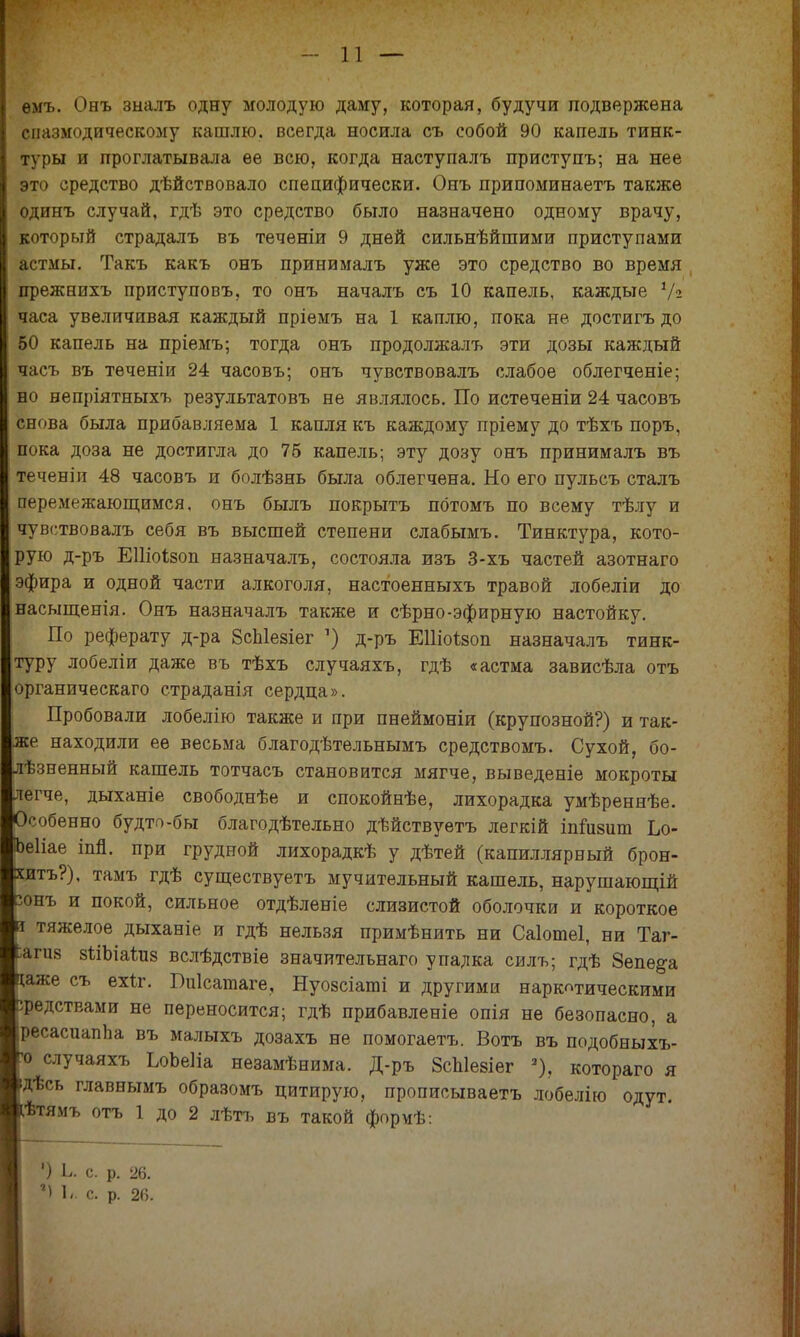 ѳмъ. Оеъ зыалъ одну молодую даму, которая, будучи подвержена спазмодическому кашлю, всегда носила съ собой 90 капель тинк- туры и проглатывала ее всю, когда наступалъ приступъ; на нее это средство дѣйствовало специфически. Онъ припоминаетъ также одинъ случай, гдѣ это средство было назначено одному врачу, который страдалъ въ теченіи 9 дней сильнѣйшими приступами астмы. Такъ какъ онъ принималъ уже это средство во время прежнихъ приступовъ, то онъ началъ съ 10 капель, каждые 1/г часа увеличивая каждый пріемъ на 1 каплю, пока не достигъ до 50 капель на пріемъ; тогда онъ продолжалъ эти дозы каждый яасъ въ теченіи 24 часовъ; онъ чувствовалъ слабое облегченіе; но непріятныхъ результатовъ не являлось. По истеченіи 24 часовъ снова была прибавляема 1 капля къ каждому пріему до тѣхъ поръ, пока доза не достигла до 75 капель; эту дозу онъ принималъ въ теченіи 48 часовъ и болѣзнь была облегчена. Но его пульсъ сталъ перемежающимся, онъ былъ покрыть пбтомъ по всему тѣлу и чувствовалъ себя въ высшей степени слабымъ. Тинктура, кото- рую д-ръ ЕШоІзоп назначалъ, состояла изъ 3-хъ частей азотнаго эфира и одной части алкоголя, настоенныхъ травой лобеліи до насыщенія. Онъ назначалъ также и сѣрно-эфирную настойку. По реферату д-ра 8сЫезіег ') д-ръ ЕШоізоп назначалъ тинк- туру лобеліи даже въ тѣхъ случаяхъ, гдѣ «астма зависѣла отъ органическаго страданія сердца». Пробовали лобелію также и при пнеймоніи (крупозной?) и так- же находили ее весьма благодѣтельнымъ средствомъ. Сухой, бо- ѣзненный кашель тотчасъ становится мягче, выведете мокроты егче, дыханіе свободнѣе и спокойнѣе, лихорадка умѣреннѣе. собенно будто-бы благодѣтельно дѣйствуетъ легкій іпіизиш Ьо- еііае іпп. при грудной лихорадкѣ у дѣтей (капиллярный брон- итъ?), тамъ гдѣ существуетъ мучительный кашель, нарушающій онъ и покой, сильное отдѣленіе слизистой оболочки и короткое тяжелое дыханіе и гдѣ нельзя примѣнить ни Саіотеі, ни Таг- гия зѣіЫаіиз вслѣдствіе значительнаго упадка силъ; гдѣ Зепе&а же съ ехіг. Виісатаге, Нуозсіаті и другими наркотическими редствами не переносится; гдѣ прибавленіе опія не безопасно, а ресасиапЬа въ малыхъ дозахъ не помогаетъ. Вотъ въ подобныхъ- о случаяхъ ЬоЬеІіа незамѣнима. Д-ръ 8сЫе8Іег 3), котораго я Дѣсь главнымъ образомъ цитирую, прописываетъ лобѳлію одут. ѣтямъ отъ 1 до 2 лѣтъ въ такой формѣ: | Ь. С. р. 26. | 1- с. р. 26.