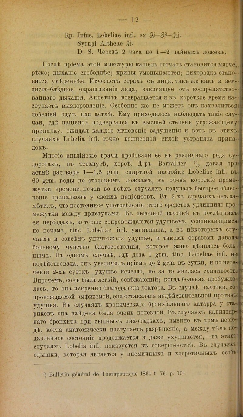 Ир. Іппіз. ЬоЬеІіаѳ іпіі. ех ЭІ—ЗЭ—ЗІ}- 8угирі АІМіеае ЗІ- ТУ. 8. Черезъ 2 часа по 1—2 чайныхъ ложекъ. Послѣ пріѳма этой микстуры кашель тотчасъ становится мягче,, рѣже; дыханіе свободнѣе; хрипы уменьшаются; лихорадка стано- • вится умѣреннѣе. Исчезаетъ страхъ съ лица, такъ же какъ и зем-- листо-блѣдное окрашиваніѳ лица, зависящее отъ воспрепятство-- ваннаго дыханія. Аппетитъ возвращается и въ короткое время на- • ступаетъ выздоровленіе. Особенно же не можетъ онъ нахвалиться і лобеліей одут. при астмѣ. Ему приходилось наблюдать такіе слу- чаи, гдѣ паціентъ подвергался въ высшей степени угрожающему припадку, ожидая каждое мгновеніе задушенія и вотъ въ этихъ» случаяхъ ЬоЬеІіа іпп. точно волшебной силой устраняла припа- докъ. Многіѳ англійскіе врачи пробовали ее въ различнаго рода су- дорогахъ, въ тетанусѣ, хореѣ. Д-ръ ВаггаШег ѵ), давая при астмѣ растворъ 1—1,5 &гт. спиртной настойки ЬоЬеІіае іпй. въ: 60 &гт. воды по столовымъ ложкамъ, въ очень короткіе проме- жутки времени, почти во всѣхъ случаяхъ получалъ быстрое облег- ченіе припадковъ у своихъ паціентовъ. Въ 2-хъ случаяхъ онъ за- мѣтилъ, что постоянное употребленіе этого средства удлиннило про- межутки между приступами. Въ легочной чахоткѣ въ послѣднихн ея періодахъ, которые сопровождаются удушьемъ, усиливающимся! по ночамъ, ііпс. ЬоЬеІіае іпп. уменьшала, а въ нѣкоторыхъ слу- ч-аяхъ и совсѣмъ уничтожала удушье, и такимъ образомъ давала больному чувство благосостоянія, которое живо цѣнилось боль-, нымъ. Въ одномъ случаѣ, гдѣ доза 1 &гт. ітс. ЬоЪеІіае іпп. не< подѣйствовала, онъ увеличилъ пріемъ до 2 &гт. въ сутки, и по исте* ченіи 2-хъ сутокъ удушье исчезло, но за то явилась сонливость^ Впрочемъ, сонъ былълегкій, освѣжающій; когда больная пробужда-* лась, то она искренно благодарила доктора. Въ случаѣ чахотки, со- провождаемой эмфиземой, она оставалась недействительной против» удушья. Въ случаяхъ хроническаго бронхіальнаго катарра у ста-* риковъ она найдена была очень полезной. Въ случаяхъ капилляр? наго бронхита при сыпныхъ лихорадкахъ, именно въ томъ періо- дѣ, когда анатомически наступаетъ разрѣшеніе, а между тѣмъ по* давленное состояніе продолжается и даже ухудшается,—въ этих* случаяхъ ЬоЪеІіа іпп. показуется въ совершенствѣ. Въ случаяхъ I одышки, которая является у анемичныхъ и хлоротичныхъ особъіі ') Ви11е*іп йёпёгаі Ле ТІіёгареіШгціе 1864 Ь. 76. р. 104 .к