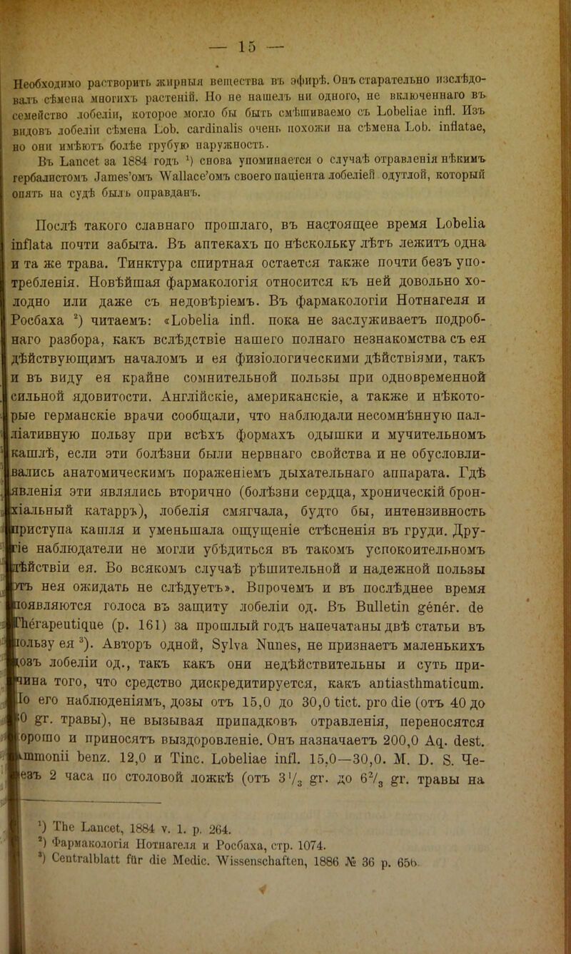 Необходимо растворить жир пыл вещества въ эфирѣ. Онъ старательно изслѣдо- валъ сѣмена многихъ растеній. Но не нашелъ ни одного, не включеннаго въ- семейство лобеліи, которое могло бы быть смѣшиваемо съ ЬоЬеІіае іпй. Изъ видовъ лобеліи сѣмена ЬюЪ. сапііпаіів очень похожи на сѣмена ЬоЬ. іпйаіае, но они имѣютъ болѣе грубую наружность. Въ Ьапсеі аа 1884 годъ х) снова упоминается о случаѣ отравленія нѣкимъ гербалпстомъ Лашез'омъ \Ѵа11асе'омъ своего паціента лобеліеП одутлой, который опять на судѣ быль оправданъ. Послѣ такого славнаго прошлаго, въ настоящее время ЬоЬеІіа іпЯаіа почти забыта. Въ аптекахъ по нѣскольку лѣтъ лежитъ одна и та же трава. Тинктура спиртная остается также почти безъ упо- треблеяія. Новѣйшая фармакологія относится къ ней довольно хо- лодно или даже съ недовѣріемъ. Въ фармакологіи Нотнагеля и Росбаха 2) читаемъ: «ЬоЪеГіа іпп. пока не заслуживаетъ подроб- наго разбора, какъ вслѣдствіе нашего полнаго незнакомства съ ея дѣйствующимъ началомъ и ея физіологическими дѣйствіями, такъ и въ виду ея крайне сомнительной пользы при одновременной сильной ядовитости. Англійскіе, американскіе, а также и нѣкото- рые германскіе врачи сообщали, что наблюдали несомнѣнную пал- ліативную пользу при всѣхъ формахъ одышки и мучительномъ кашлѣ, если эти болѣзни были нервнаго свойства и не обусловли- вались анатомическимъ пораженіемъ дыхательнаго аппарата. Гдѣ явленія эти являлись вторично (болѣзни сердца, хроническій брон- хіальный катарръ), лобелія смягчала, будто бы, интензивность приступа кашля и уменьшала ощущеніе стѣсненія въ груди. Дру- гіе наблюдатели не могли убѣдиться въ такомъ успокоительномъ нѣйствіи ея. Во всякомъ случаѣ рѣшительной и надежной пользы уиъ нея ожидать не слѣдуетъ». Впрочѳмъ и въ послѣднее время появляются голоса въ защиту лобеліи од. Въ Виііеѣіп ^ёпёг. <1е пёгарешл^ие (р. 161) за прошлый годъ напечатаны двѣ статьи въ ользу ея 3). Авторъ одной, Зуіѵа Мшіез, не признаетъ маленькихъ озъ лобеліи од., такъ какъ они недѣйствительны и суть при- ина того, что средство дискредитируется, какъ апьіазѣптаіісит. Іо его наблюденіямъ, дозы отъ 15,0 до 30,0 ѣісѣ. рго аіе (отъ 40 до О &г. травы), не вызывая припадковъ отравленія, переносятся орогяо и приносятъ выздоровленіе. Онъ назначаетъ 200,0 Ад. аезѣ. ттопіі Ъеп2. 12,0 и Тіпс. ЬоЬеІіае іпД. 15,0—30,0. М. 8. Че- езъ 2 часа по столовой ложкѣ (отъ 3'/3 &г. до 62/а #г. травы на *) ТЬе Ьапсеі, 1884 ѵ. 1. р. 264. г) Фармакологія Нотнагеля и Росбаха, стр. 1074. •) СепІгаІЫаи Гаг сііе Месііс. ѴУіззепвспаЛеп, 1886 № 36 р. 65Ь