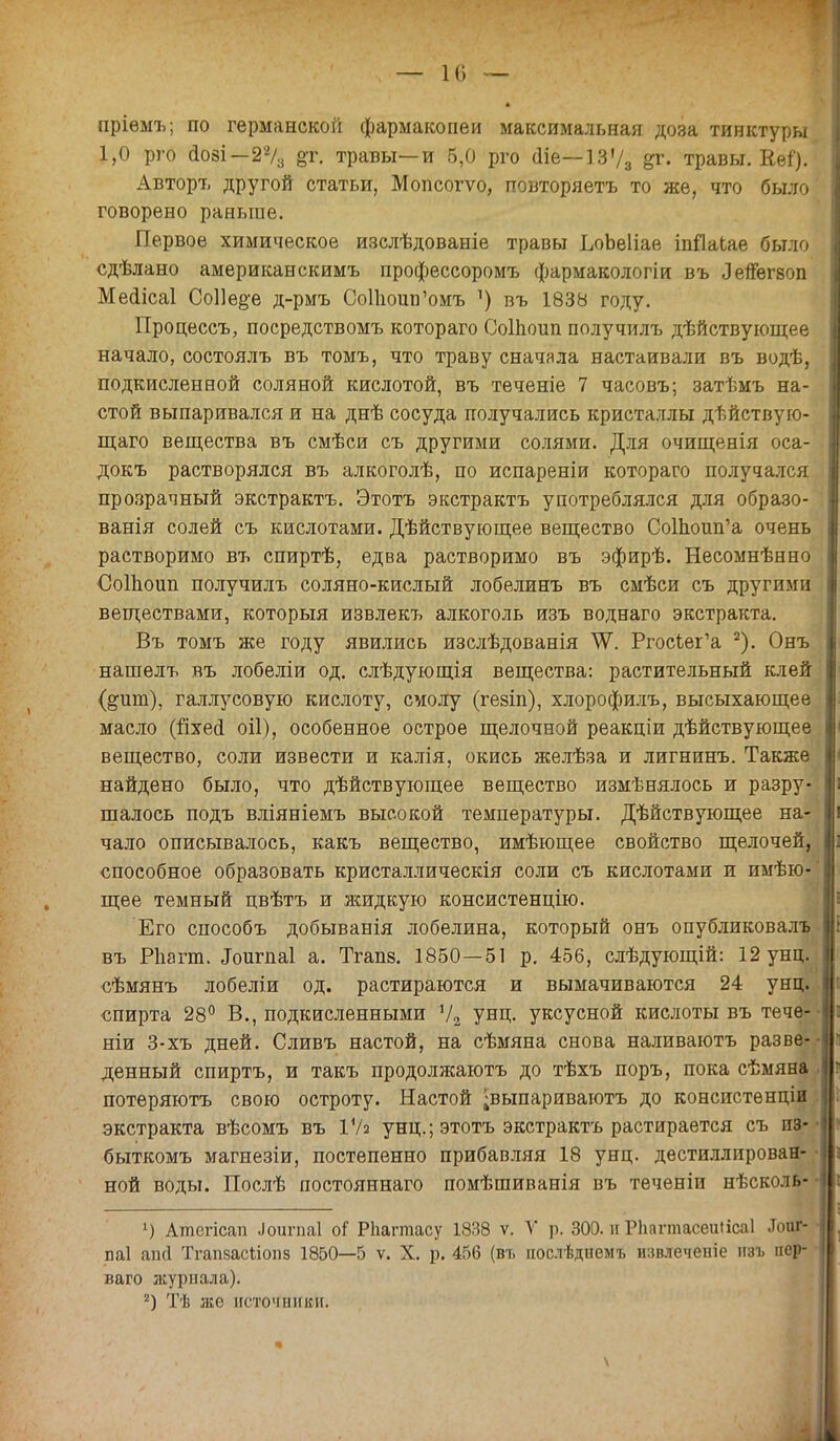 — к» — пріемъ; по германской фармакопеи максимальная доза тинктуры 1,0 рго аозі —2% &г. травы—и 5,0 рго аіе—13'/3 &г. травы. Кеі). Авторъ другой статьи, Мопсогѵо, повторяетъ то же, что было говорено раньше. Первое химическое изслѣдованіе травы ЪоЬеІіае іпйаЬае было сдѣлано американскимъ профессоромъ фармакологіи въ Лепѳгвоп. МеЫісаІ Соііе^е д-рмъ СоПюив'омъ ^ въ 1838 году. Процессъ, посредствомъ котораго СоШоип получилъ дѣйствующее начало, состоялъ въ томъ, что траву сначала настаивали въ водѣ, подкисленной соляной кислотой, въ теченіе 7 часовъ; затѣмъ на- стой выпаривался и на днѣ сосуда получались кристаллы дѣйствую- щаго вещества въ смѣси съ другими солями. Для очищенія оса- докъ растворялся въ алкоголѣ, по испареніи котораго получался прозрачный экстрактъ. Этотъ экстрактъ употреблялся для образо- ванія солей съ кислотами. Дѣйствующее вещество СоШоип'а очень растворимо въ спиртѣ, едва растворимо въ эфирѣ. Несомнѣнно СоШоип получилъ соляно-кислый лобелинъ въ смѣси съ другими веществами, который извлекъ алкоголь изъ воднаго экстракта. Въ томъ же году явились изслѣдованія ^Ѵ. РгосЪег'а 2). Онъ нашелъ въ лобеліи од. слѣдующія вещества: растительный клей (^ит), галлусовую кислоту, смолу (гезіп), хлорофилъ, высыхающее масло (йхесі оіі), особенное острое щелочной реакціи действующее вещество, соли извести и калія, окись желѣза и лигнинъ. Также найдено было, что действующее вещество измѣнялось и разру- шалось подъ вліяніемъ высокой температуры. Дѣйствующее на- чало описывалось, какъ вещество, имѣющее свойство щелочен, способное образовать кристаллическія соли съ кислотами и имею- щее темный цвѣтъ и жидкую консистенцію. Его способъ добыванія лобелина, который онъ опубликовалъ въ РЪапп. Лоигпаі а. Тгапв. 1850—51 р. 456, слѣдующій: 12 унц. сѣмянъ лобеліи од. растираются и вымачиваются 24 унц. спирта 28° В., подкисленными Ѵ2 унц. уксусной кислоты въ течѳ- ніи 3-хъ дней. Сливъ настой, на сѣмяна снова наливаютъ разве- денный спиртъ, и такъ продолжаютъ до тѣхъ поръ, пока сѣмяна потеряютъ свою остроту. Настой ;выпариваготъ до конспстѳнціи экстракта вѣсомъ въ ІУа унц.; этотъ экстрактъ растирается съ пз- быткомъ магнезіи, постепенно прибавляя 18 унц. дестиллирован- ной воды. Послѣ постояннаго помѣшиванія въ теченіи нѣсколь- ') Атсгісап -Ьигпаі оі Рііагтасу 1838 ѵ. V р. 300. и РЬагтасеиіісаІ .Іоиг- паі апй Тгапзасііопз 1850—5 ѵ. X. р. 456 (въ послѣднемъ извлеченіе изъ пер- ваго журнала). 2) Тѣ же источники. \