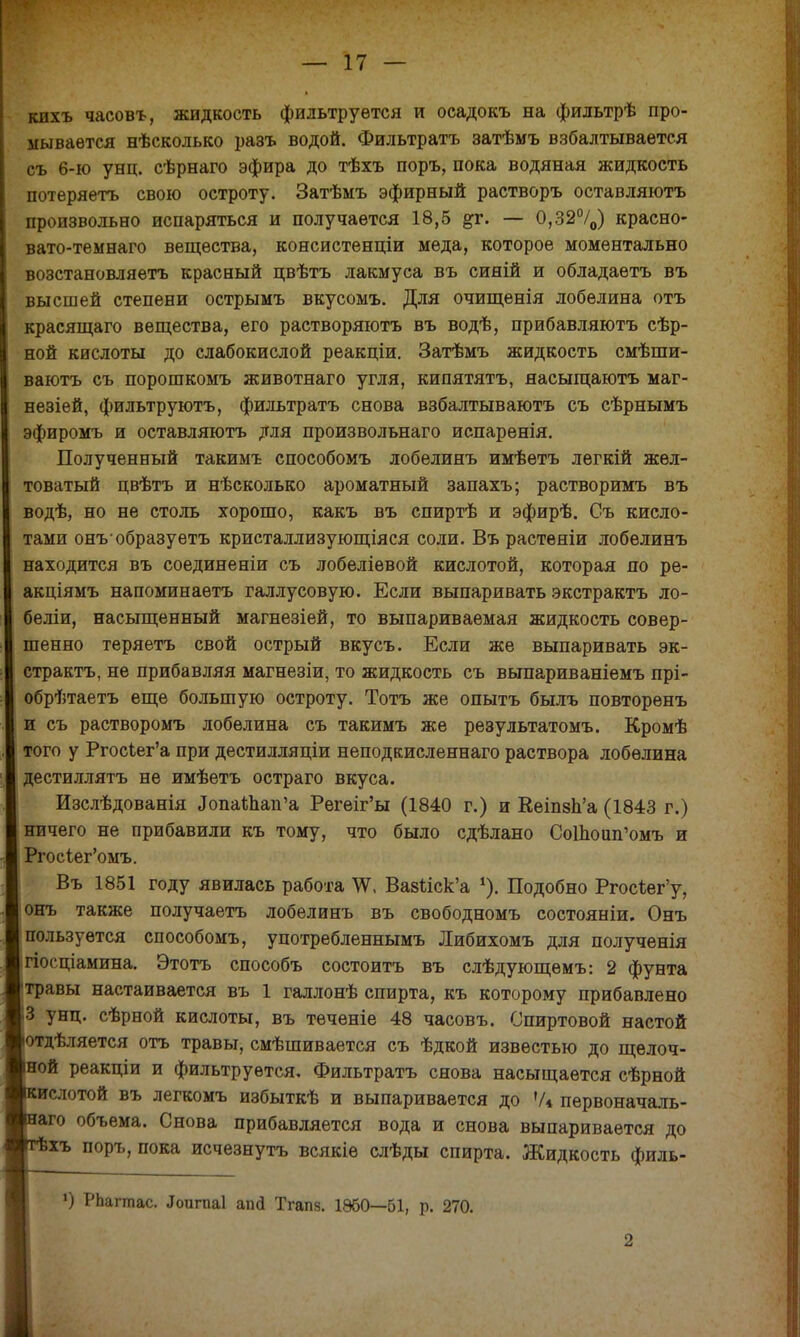 кихъ часовъ, жидкость фильтруется и осадокъ на фильтрѣ про- мывается нѣсколько разъ водой. Фильтратъ затѣмъ взбалтывается съ 6-ю унц. сѣрнаго эфира до тѣхъ поръ, пока водяная жидкость потеряетъ свою остроту. Затѣмъ эфирный растворъ оставляютъ произвольно испаряться и получается 18,5 #г. — 0,32°/0) красно- вато-темнаго вещества, консистенціи меда, которое моментально возстановляетъ красный цвѣтъ лакмуса въ сияій и обладаетъ въ высшей степени острымъ вкусомъ. Для очищенія лобѳлина отъ красящаго вещества, его растворяютъ въ водѣ, прибавляютъ сѣр- ной кислоты до слабокислой реакціи. Затѣмъ жидкость смѣши- ваютъ съ порошкомъ животнаго угля, кипятятъ, яасыщаютъ маг- незіей, фильтруютъ, фильтратъ снова взбалтываютъ съ сѣрнымъ эфиромъ и оставляютъ для произвольнаго испаренія. Полученный такимъ способомъ лобелинъ имѣетъ лѳгкій жел- товатый цвѣтъ и нѣсколько ароматный запахъ; растворимъ въ водѣ, но не столь хорошо, какъ въ спиртѣ и эфирѣ. Съ кисло- тами онъобразуетъ кристаллизующаяся соли. Въ растѳніи лобелинъ находится въ соединеніи съ лобеліевой кислотой, которая по ре- акціямъ напоминаѳтъ галлусовую. Если выпаривать экстрактъ ло- беліи, насыщенный магнезіей, то выпариваемая жидкость совер- шенно теряетъ свой острый вкусъ. Если же выпаривать эк- страктъ, не прибавляя магнезіи, то жидкость съ выпариваніемъ прі- обрѣтаетъ еще большую остроту. Тотъ же опытъ былъ повторенъ и съ растворомъ лобелина съ такимъ же результатомъ. Кромѣ того у РгосЪег'а при дестилляціи неподкисленнаго раствора лобелина дестиллятъ не имѣетъ остраго вкуса. Изслѣдованія «ТопаШап'а Регеіг'ы (1840 г.) и Кеіпзп'а (1843 г.) ничего не прибавили къ тому, что было сдѣлано СоШоип'омъ и Ргосіег'омъ. Въ 1851 году явилась работа ^Ѵ, ВавЫск'а *). Подобно РгосЪег'у, онъ также получаетъ лобелинъ въ свободномъ состояніи. Онъ пользуется способомъ, употребленнымъ Либихомъ для полученія гіосціамина. Этотъ способъ состоитъ въ слѣдующѳмъ: 2 фунта травы настаивается въ 1 галлонѣ спирта, къ которому прибавлено 3 унц. сѣрной кислоты, въ теченіе 48 часовъ. Спиртовой настой отдѣляется отъ травы, смѣшивается съ ѣдкой известью до щелоч- ной реакціи и фильтруется, Фильтратъ снова насыщается сѣрной ислотой въ легкомъ избыткѣ и выпаривается до !/і первоначаль- ) объема. Снова прибавляется вода и снова выпаривается до ь поръ, пока исчезнутъ всякіѳ слѣды спирта. Жидкость филь- ») РЬагтас. .Іоитаі апй Тгапз. 1860—61, р. 270. 2