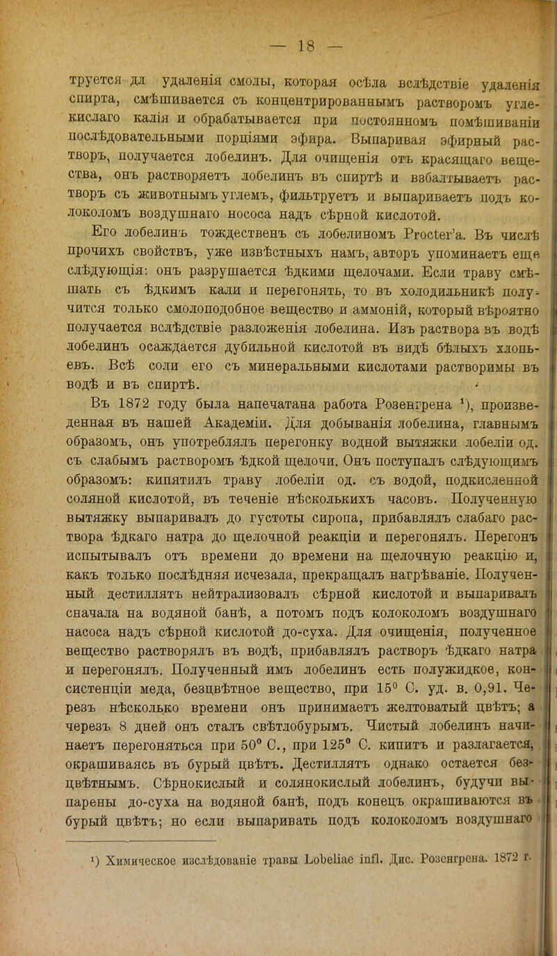 труется дл удалѳнія смолы, которая осѣла вслѣдствіе удаленія спирта, смѣшиваѳтся съ концентрированнымъ растворомъ угле- кислаго калія и обрабатывается при постоянномъ помѣшиваніи послѣдовательными порціями эфира. Выпаривая эфирный рас- творъ, получается лобелинъ. Для очищенія отъ красящаго веще- ства, онъ растворяетъ лобелинъ въ спиртѣ и В8балтываетъ рас- творъ съ животнымъуглемъ, фильтруетъ и выпариваетъ подъ ко- локоломъ воздушнаго нососа надъ сѣрной кислотой. Его лобелинъ тождественъ съ лобелиномъ Ргос1ег'а. Въ числѣ прочихъ свойствъ, уже извѣстныхъ намъ, авторъ упоминаетъ еще слѣдующія: онъ разрушается ѣдкими щелочами. Если траву сме- шать съ ѣдкимъ кали и перегонять, то въ холодильнике полу- чится только смолоподобное вещество и аммоній, который вѣроятно получается вслѣдствіе разложенія лобелина. Изъ раствора въ водѣ лобелинъ осаждается дубильной кислотой въ видѣ бѣлыхъ хлопь- евъ. Всѣ соли его съ минеральными кислотами растворимы въ водѣ и въ спиртѣ. Въ 1872 году была напечатана работа Розевгрена х), произве- денная въ нашей Академіи. Для добыванія лобелина, главнымъ образомъ, онъ употреблялъ перегонку водной вытяжки лобеліи од. съ слабымъ растворомъ ѣдкой щелочи. Онъ поступалъ слѣдующимъ образомъ: кипятилъ траву лобеліи од. съ водой, подкисленной соляной кислотой, въ теченіе нѣсколькихъ часовъ. Полученную вытяжку выпаривалъ до густоты сиропа, прибавлялъ слабаго рас- твора ѣдкаго натра до щелочной реакціи и перегонялъ. Перегонъ испытывалъ отъ времени до времени на щелочную реакцію и, какъ только послѣдняя исчезала, прекращалъ нагрѣваніе. Получен- ный дестиллятъ нейтрализовалъ сѣрной кислотой и выпаривалъ сначала на водяной банѣ, а потомъ подъ колоколомъ воздушнаго насоса надъ сѣрной кислотой до-суха. Для очищенія, полученное вещество растворялъ въ водѣ, прибавлялъ растворъ ѣдкаго натра и перегонялъ. Полученный имъ лобелинъ есть полужидкое, кон- систенціи меда, безцвѣтное вещество, при 16° С. уд. в. 0,91. Че- резъ нѣсколько времени онъ принимаетъ желтоватый цвѣтъ; а черезъ 8 дней онъ сталъ свѣтлобурымъ. Чистый лобелинъ начи- наете перегоняться при 50° С, при 125° С. кипитъ и разлагается, окрашиваясь въ бурый цвѣтъ. Дестиллятъ однако остается без- цвѣтнымъ. Сѣрнокислый и солянокислый лобелинъ, будучи вы- парены до-суха на водяной банѣ, подъ конецъ окрашиваются въ . бурый цвѣтъ; но если выпаривать подъ колоколомъ воздушнаго ») Химическое изслѣдованіе травы ЬоЪеІіае іаЯ. Дис. Розснгрена. 1872 г.
