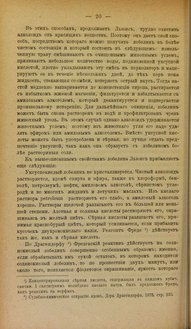 Въ этихъ способахъ, продолжаѳтъ Лыоисъ, трудно очистить алколоидъ отъ красящихъ вещѳствъ. Поэтому онъ даетъ свой спо- собъ, посредствомъ котораго можно получить лобелинъ въ болѣѳ чистомъ состояніи и который состоитъ въ слѣдующемъ: измель- ченную траву смѣшиваютъ съ очищеннымъ животнымъ углемъ, приливаютъ небольшое количество воды, подкисленной уксусной кислотой, плотно укладываютъ эту смѣсь въ перколаторъ и маце- рируютъ ее въ теченіе нѣсколькихъ дней, до тѣхъ поръ пока жидкость, стекающая со смѣси, потеряетъ острый вкусъ. Тогда на- стой медленно выпаривается до консистенціи сиропа, растирается съ избыткомъ жженой магнезіи, фильтруется и взбалтывается съ амиловымъ алкоголемъ, который декантируется и подвергается произвольному испаренію. Для дальнѣйшаго очищенія, лобелинъ можетъ быть снова растворенъ въ водѣ и профильтрованъ чрезъ животный уголь. Въ этомъ случаѣ однако алколоидъ удерживается животнымъ углемъ; поэтому изъ животнаго угля его надо уда- лять эфиромъ или амиловымъ алкоголемъ. Вмѣсто уксусной кис- лоты можетъ быть употреблена и сѣрная; но лучше отдать пред- почтете уксусной, такъ какъ она образуетъ съ лобелиномъ бо- лѣе растворимый соли. Къ вышеописаннымъ свойствамъ лобелина Льюисъ прибавляетъ еще слѣдующія: Уксуснокислый лобелинъ не кристаллизуется. Чистый алколоидъ растворяется, кромѣ спирта и эфира, также въ хлороформѣ, бен- &олѣ, петролеумѣ, нефти, амиловомъ алкоголѣ, сѣрнистомъ угле- родѣ и во многихъ жидкихъ и летучихъ маслахъ. Изъ кислаго раствора реѣгоіешв растворяетъ его слабо, а амиловый алкоголь хорошо. Растворы щелочей разлагаютъ его въ большей или мень- шей степени. Азотная и соляная кислоты растворяютъ его, окра- шиваясь въ желтый пвѣтъ. Сѣрная кислоты разлагаетъ его, при- нимая краснобурый цвѣтъ, который усиливается, если прибавить кусочекъ двухромокислаго калія. Реагентъ Фреде ]) дѣйствуетъ такъ же, какъ и сѣрная кислота. По Драгендорфу 2) Фредевскій реактивъ дѣйствуетъ на соля- нокислый лобелинъ совершенно особеннымъ образомъ; именно, если обрабатывать имъ сухой остатокъ, въ которомъ находится солянокислый лобелинъ, то по прошествіи двухъ минуть, или около того, появляется фіолетовое окрашиваніе, яркость котораго ') Концентрированная сѣрнал кислота, содержащая въ каждомъ кубич. сантим. 1 саатиграммъ молнбдено кислаго натра, бшъ предложенъ Фреде, какъ реактивъ па морфинъ. а) Судебно-химическое открытіе ядовъ. Д-ра Драгепдорфа, 1875, стр. ЗЗо. 1