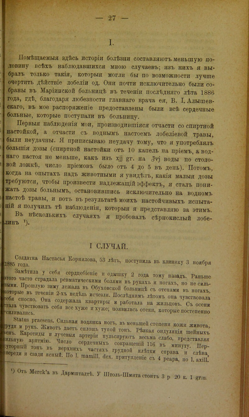 I. Помѣщаемыя здѣсь исторіи болѣзни составляютъ меньшую по- ловину всѣхъ наблюдавшихся мною случаевъ; изъ нихъ я вы- бралъ только такія, который могли бы по возможности лучше очертить дѣйствіе лобеліи од. Они почти исключительно были со- браны въ Маріинской больницѣ въ теченіи послѣдняго лѣта 1886 года, гдѣ, благодаря любезности главнаго врача ея, В. І.Алышев- скаго, въ мое распоряженіе предоставлены были всѣ сердечные больные, которые поступали въ больницу. Первыя наблюденія мои, производив шіяся отчасти со спиртной настойкой, а отчасти съ воднымъ настоемъ лобеліевой травы, были неудачны. Я приписываю неудачу тому, что я употреблялъ болыпія дозы (спиртной настойки отъ 10 капель на пріемъ, а вод- наго настоя не меньше, какъ изъ хц #г. на 5у) воды по'столо- вой ложкѣ, число пріемовъ было отъ 4 до 5 въ день). Потомъ. когда на опытахъ надъ животными яувидѣлъ, какія малыя дозы требуются, чтобы произвести надлежащій эффекта, я сталъ пони- жать дозы больнымъ, остановившись исключительно на водномъ настоѣ травы, и вотъ въ результатѣ моихъ настойчивыхъ испыта- ній я получилъ тѣ наблюденія, которыя я представляю за этимъ. Въ нѣсколькихъ случаяхъ я пробовалъ сѣрнокислый лобе- линъ I СЛУЧАЙ. 1885СгоГКа НаСТаСЬЯ К°РНМ0Ва' 53 лѣ™' П0СТУ™™ въ клинику 3 ноября Замѣтила у себя сердцебіеніе и одышку 2 года тому назадъ Раньте того часто страдала ревматическими болями въ рукахъ и ногахъ но не силГ пыи. Прошлую зиму лежала въ Обуховскон больницѣ съ отекам^ в, нош ' т^а чѵГх»; с°*еРжа™ квартиры и работала на жилъцовъ. Съ осени ШивГись СебЯ ВСеХУЖ6 ПХУЖ6; «отеки, которые иостеиеГно ^Р^іі^Г1 В0ДЯНКа Н0ГЪ' ВЪменьше'<-еяени кожи живота, енъ. Ка^^,^^ ТУП0Й Т0НЪ- Рѣзкая »ДУ««Й« шейныхъ ильную арнтмію ЧисГ ™ Р У-ьсируютъ весьма слабо, представляя ѵтопштк ТРТМ1Ю- Число сердечный, сокращеній 116 въ ыинѵтѵ Поп ^Ж-ІХЙ Щ 9 Отъ Мегск'а въ Дармштадтѣ. У Штоль-Шмита стоить 3 р 20 к. 1 <?*»