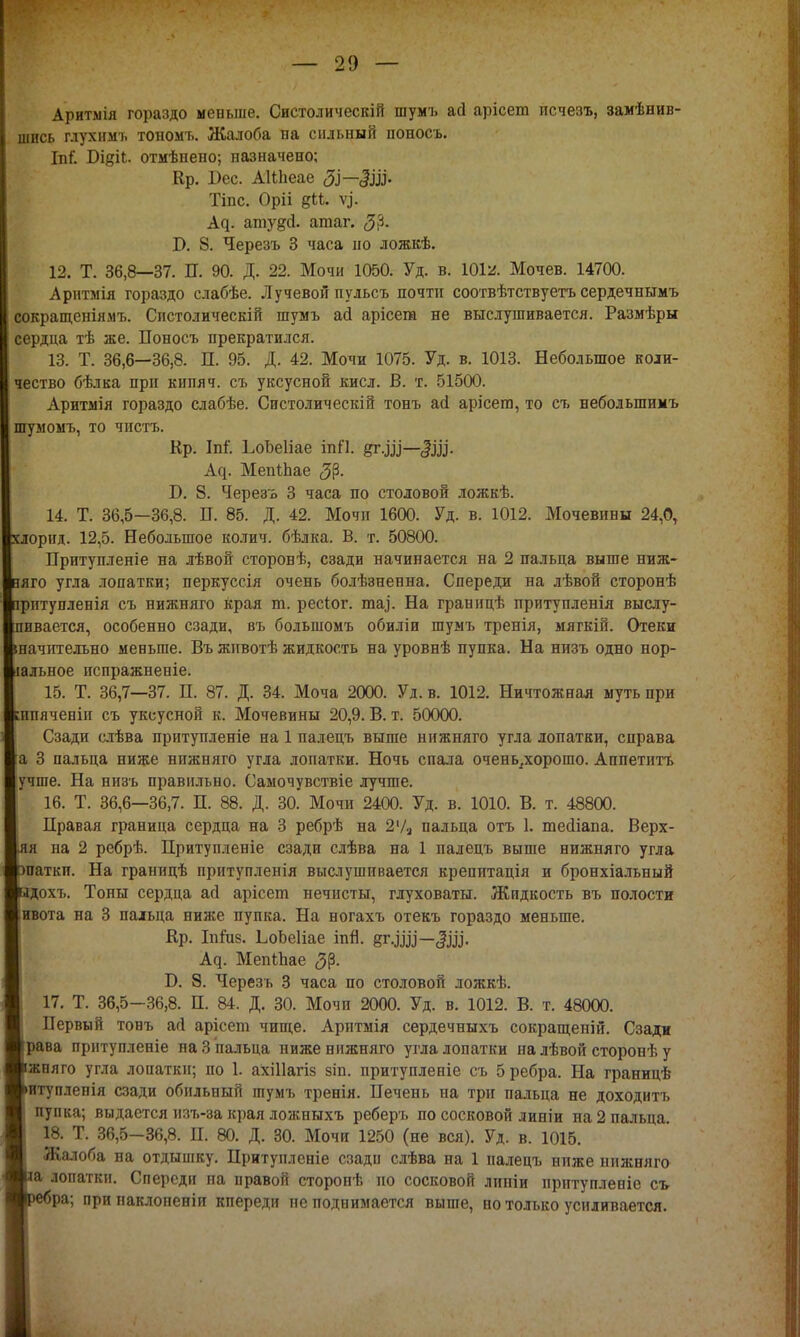 Аритмія гораздо меньше. Систол и ческій шумъ ай арісеш исчезъ, замѣнив- шись глухнмъ тономъ. Жалоба на сильный поносъ. Іпі*. Бідіі. отмѣнено; назначено; Кр. Бес. АШіеае ЗІ— ёш- Тіпс. Оріі §11. у). А^. атудсі. агааг. 5$. Т>. 8. Черезъ 3 часа но ложкѣ. 12. Т. 36,8—37. П. 90. Д. 22. Мочи 1050. Уд. в. 101^. Мочев. 14700. Арнтмія гораздо слабѣе. Лучевой пульсъ почти соотвѣтствуетъ сердечнымъ сокращеніямъ. Спстолическій шумъ ай арісега не выслушивается. Размѣры сердца тѣ же. Поносъ прекратился. 13. Т. 36,6—36,8. П. 95. Д. 42. Мочи 1075. Уд. в. 1013. Небольшое коли- чество бѣлка при кипяч. съ уксусной кисл. В. т. 51500. Аритмія гораздо слабѣе. Систолическій тонъ асі арісега, то съ неболыпимъ шумомъ, то чистъ. Кр. М ЬоЬеІіае іпП. §т.Щ—Щ. Ац. МепіЬае ^р. Б. 8. Черезъ 3 часа по столовой ложкѣ. 14. Т. 36,5—36,8. П. 85. Д. 42. Мочи 1600. Уд. в. 1012. Мочевины 24,0, хлорид. 12,5. Небольшое колич. бѣлка. В. т. 50800. Притупленіе на лѣвой сторонѣ, сзади начинается на 2 пальца выше ниж- яяго угла лопатки; перкуссія очень болѣзненна. Спереди на лѣвой сторонѣ ірптупленія съ нижняго края т. ресіог. таі. На границѣ притупленія выслу- пивается, особенно сзади, въ большомъ обиліи шумъ тренія, мягкій. Отеки шачителъно меньше. Въ жнвотѣ жидкость на уровнѣ пупка. На низъ одно нор- іальное пспражненіе. 15. Т. 36,7—37. Н. 87. Д. 34. Моча 2000. Уд. в. 1012. Ничтожная муть при шпяченіи съ уксусной к. Мочевины 20,9. В. т. 50000. Сзади слѣва притупленіе на 1 палецъ выше нижняго угла лопатки, справа а 3 пальца ниже нижняго угла лопатки. Ночь спала очень.хорошо. Аппетитъ учше. На низъ правильно. Самочувствіе лучше. , 16. Т. 36,6—36,7. П. 88. Д. 30. Мочи 2400. Уд. в. 1010. В. т. 48800. Правая граница сердца на 3 ребрѣ на 2'/2 пальца отъ 1. тейіапа. Верх- |яя на 2 ребрѣ. Притупленіе сзади слѣва на 1 палецъ выше нижняго угла паткп. На границѣ притупленія выслушивается крепитація и бронхіальный адохъ. Тоны сердца ай арісет нечисты, глуховаты. Жидкость въ полости ивота на 3 пальца ниже пупка. На ногахъ отекъ гораздо меньше. Вр. Іпіиз. ЬоЬеІіае іпгі. Ац. МепіЬае <3р. Б. 8. Черезъ 3 часа по столовой ложкѣ. 17. Т. 36,5-36,8. П. 84. Д. 30. Мочи 2000. Уд. в. 1012. В. т. 48000. Первый тонъ агі арісет чище. Аритмія сердечныхъ сокращеній. Сзади рава притупленіе на 3 пальца ниже нижняго угла лопатки на лѣвой сторонѣ у жплго угла лопатки; по 1. ахіііагіз зіп. притупленіе съ 5 ребра. На границѣ итуплепія сзади обильный шумъ тренія. Печень на три пальца не доходить пупка; выдается изъ-за края ложныхъ реберъ по сосковой линіи на 2 пальца. 18. Т. 36,5-36,8. П. 80. Д. 30. Мочи 1250 (не вся). Уд. в. 1015. Жалоба на отдышку. Притупленіе сзади слѣва на 1 палецъ нпже нижняго а лопатки. Спереди на правой сторонѣ по сосковой лпніи притупленіе съ ~'ра; при наклопеніи кпереди не поднимается выше, но только усиливается.