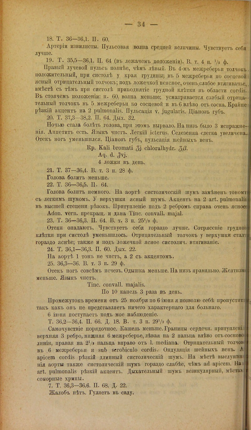 — ?>4 — 18. Т. 36—36,1. П. 60. Артеріи извилисты. Пульсовая волна средней величины. Чувствуетъ себя лучше. 19. Т. 35,5—36,1. Ц. 64 (въ лежачсмъ иоложеніи). В. т. 4 п. Ѵг ф. Правый лучевой пульсъ полнѣе, чѣмъ лѣвый. Въ 4-мъ межреберьи толчокъ, положительный, при систолѣ у края грудины; въ 5 межреберг.и ио сосцсвойі ясный отрицательный толчокъ; подъ ложечкой поясное, очель.слабое втягиванье вмѣстѣ съ тѣмъ при систолѣ приподнлтіо грудной клѣтки въ области сопіі^. Въ стоячемъ ноложеніи: п. 60) волна меньше; усматривается слабый отрица- тельный толчокъ въ 5 межреберьи но сосцевон и въбвлѣво отъ соска. Крайне рѣзкій акцента на 2 ригтопаііз. Пульсація ѵ. .іизиіаѵік. Щанозъ губъ. 20. Т. 37,3-38,2. П. 64. Дых. 32. Ночью стала болѣть голова, при этомъ вырвало. На низъ было 3 иснражне- нія. Аппетита есть. Языкъ чиста. Легкій ісіегиз. Селезенка слегка увеличена- Отекъ ногъ уменьшился. Ціанозъ губъ, пульсація шейныхъ венъ. Кр. Каіі Ьгошакі $ сЫогаШуіІг. <3/3. Ад. а. 4 ложки въ день. 21. Т. 37-36,4. В. т. 3 п. 28 ф. Голова болитъ меньше. 22. Т. 36—36,5. П. 64. Голова болитъ немного. На аортѣ систолическій шумъ замѣненъ тономч съ легкпмъ шумомъ. У верхушки ясный шумъ. Акцента на 2 агЬ. риітопаіін въ высшей степени рѣзокъ. Нритупленіе подъ 2 ребромъ справа очень ясное* Асіоп. ѵегп. прекращ. и дана Тіііс. сопѵаіі. пнуаі. 23. Т. 36-36,3. П. 64. В. т. 3 п. 25'Л ф. Отеки опадаютъ. Чувств уета себя гораздо лучше. Сотрясеніе грудноЬ клѣткн при систолѣ уменьшилось. Отрицательный толчокъ у верхушки сталі гораздо яснѣе; также и подъ ложечкой ясное систолич. втлгиваніе. 24. Т. 36,1—36,3. П. 60. Дых. 22. На аортѣ 1 тонъ не чиста, а 2 съ акцентомъ. 25. 36,3—36. В. т. 3 п. 29 ф. Отекъ ногъ совсѣмъ псчезъ. Одышка меньше. На низъ правильно. Желтпзш меньше. Языкъ чпстъ. Тіпс. сопѵаіі. ппу'аИз. По 10 капель 3 раза въ день. Промежутокъ времени отъ 25 ноября по 6 іюня я позволю себѣ проиустий такъ какъ онъ не представляетъ ничего характерпаго для болыіаго. 6 іюня поступаете подъ мое наблюденіе. Т. 36,2-36,4. П. 66. Д. 18. В. т. 3 п. 297* ф. Самочувствіе порядочное. Кашель меньше. Границы сердечн. нрнтуплсніі верхняя 3 ребро, нижняя 6 межрсберье, лѣвая на 2 пальца влѣво отъ сосково лнніи, нравая на 21/ пальца вправо отъ 1. іпеолапа. Отрицательный толчом въ ,6 межреберьи и зиЬ зегоТлсиІо согйіз. Ондуляція шейныхъ венъ. і| арісега согйіз рѣзкій длинный систолическій шумъ. На мѣстѣ выслунтивв нія аорты такліе систолическій шумъ гораздо слабѣе, чі.мъ аіі арісоіп. Па I агЬ. риігаопаііз рѣзкій акцента. Дыхательный шумъ везикулярный, мѣсталі сонорные хрипы. 7. Т. 36,3-36,6. П. 68. Д. 22. Жалобъ нѣтъ. Гуляетъ въ саду.