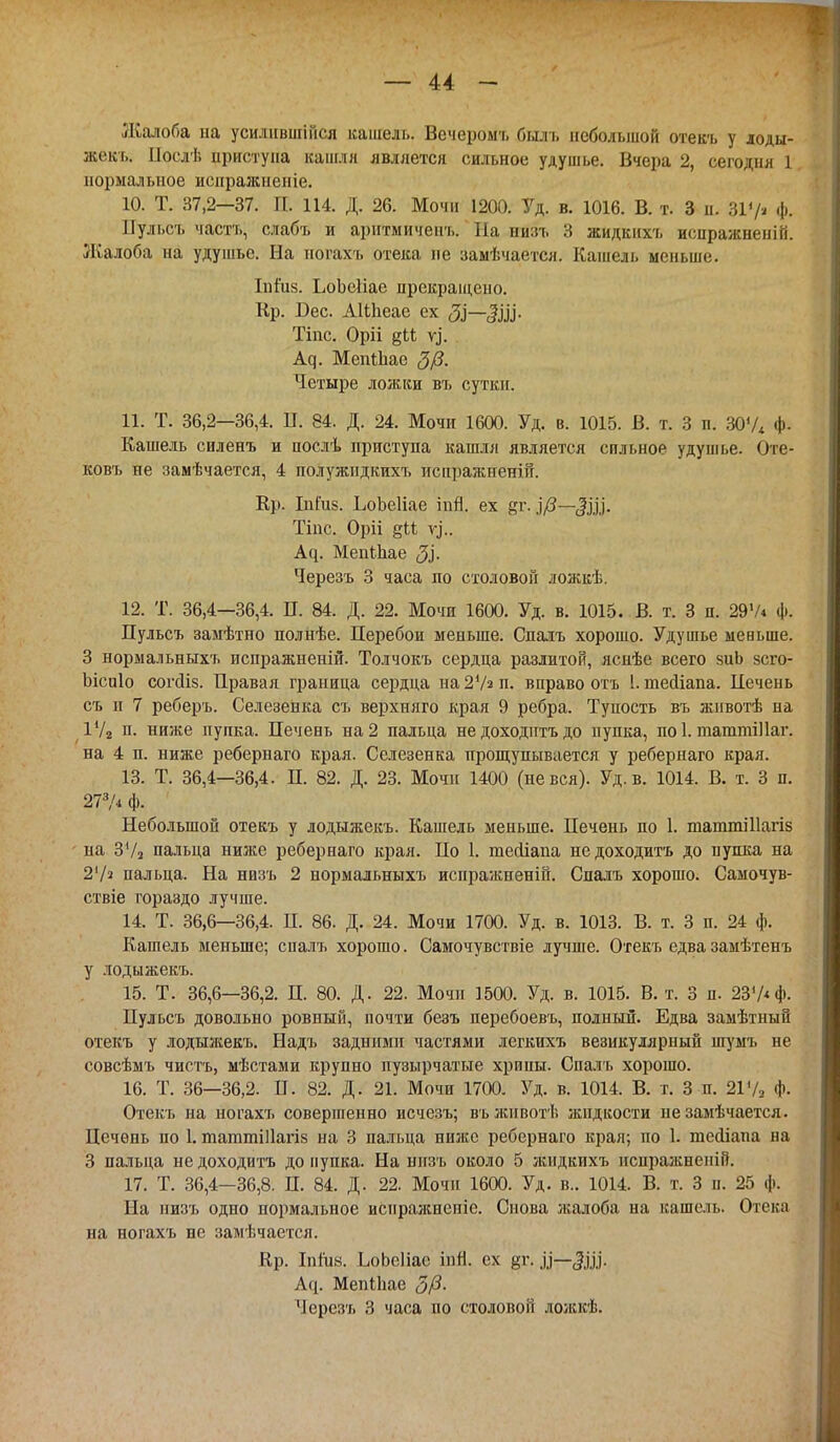 — и - Жалоба на усилпвшійся кашель. Вечеромъ был і, небольшой отекъ у лоды- жекъ. Нослѣ приступа кашля является сильное удушье. Вчера 2, сегодня 1 нормальное испражненіе. 10. Т. 37,2—37. П. 114. Д. 26. Мочи 1200. Уд. в. 1016. В. т. 3 и. 81'/» ф. ІІульсъ часть, слабъ и арнтмичепъ. На низъ 3 жидкихъ испражненій. Жалоба на удушье. На ногахъ отека не замѣчается. Кашель меньше. Іпіиз. ЬоЬеІіае прекраіцено. Кр. Бес. АШіеас ех Щ. Тіис. Оріі §11; ѵ). Ац. МепіЬае 3$. Четыре ложки въ сутки. 11. Т. 36,2—36,4. П. 84. Д. 24. Мочи 1600. Уд. в. 1015. В. т. 3 п. 307, ф. Кашель силенъ и послѣ приступа кашля является сильное удушье. Оте- ковъ не замѣчается, 4 полужндкихъ испражненш. Кр. ІпІцз. ЬоЬеІіае іпй. ех &г.,]'/?—^ді. Тіпс. Оріі §М у^.. Ад. Мепіпае ЗІ- Черезъ 3 часа по столовой ложкѣ. 12. Т. 36,4—36,4. П. 84. Д. 22. Мочи 1600. Уд. в. 1015. В. т. 3 п. 297« ф. Пульсъ замѣтно полнѣе. Перебои меньше. Спаіъ хорошо. Удушье мевьше. 3 нормальныхъ испражненш. Толчокъ сердца разлитой, яснѣе всего зиЬ зего- Ъісиіо согсііз. Правая граница сердца на 27» п. вправо отъ I. ніесііапа. Печень съ п 7 реберъ. Селезенка съ верхняго края 9 ребра. Тупость въ животѣ на 172 п. ниже пупка. Печень на 2 пальца не доходить до пупка, по 1. таттіИаг. на 4 п. ниже ребернаго края. Селезенка прощупывается у ребернаго края. 13. Т. 36,4—36,4. П. 82. Д. 23. Мочи 1400 (не вся). Уд. в. 1014. В. т. 3 п. 273/4 ф. Небольшой отекъ у лодыжекъ. Кашель меньше. Печень по 1. таттШагіз • на 373 пальца ниже ребернаго края. По 1. тесііапа не доходить до пупка на 27* пальца. На низъ 2 нормальныхъ испражненш. Спалъ хорошо. Самочув- ствіе гораздо лучше. 14. Т. 36,6—36,4. П. 86. Д. 24. Мочи 1700. Уд. в. 1013. В. т. 3 п. 24 ф. Кашель меньше; спалъ хорошо. Самочувствіе лучше. Отекъ едва замѣтенъ у лодыжекъ. 15. Т. 36,6—36,2. П. 80. Д. 22. Мочи 1500. Уд. в. 1015. В. т. 3 п. 237* ф. Пульсъ довольно ровный, почти безъ перебоевъ, полный. Едва замѣтныи отекъ у лодыжекъ. Надъ задними частями легкихъ везикулярный шумъ не совсѣмъ чисть, мѣстами крупно пузырчатые хрииы. Спалъ хорошо. 16. Т. 36—36,2. П. 82. Д. 21. Мочи 1700. Уд. в. 1014. В. г. 3 п. 2Г/2 Ф- Отекъ на ногахъ совершенно исчезъ; въжнвотѣ жидкости не замѣчается. Цечѳнь по 1. таттШагіз на 3 пальца ниже ребернаго края; по 1. тсйіапа на 3 пальца не доходить до пупка. На низъ около 5 жидкихъ испралшепій. 17. Т. 36,4-36,8. П. 84. Д. 22. Мочи 1600. Уд. в.. 1014. В. т. 3 п. 25 ф. На низъ одно нормальное исиражненіе. Снова жалоба на кашель. Отека на ногахъ не замѣчается. Кр. Іпгав. ЬоЬеІіае іпй. ех §г. ,ц—$хн. А<|. МепіЬае ЗР-