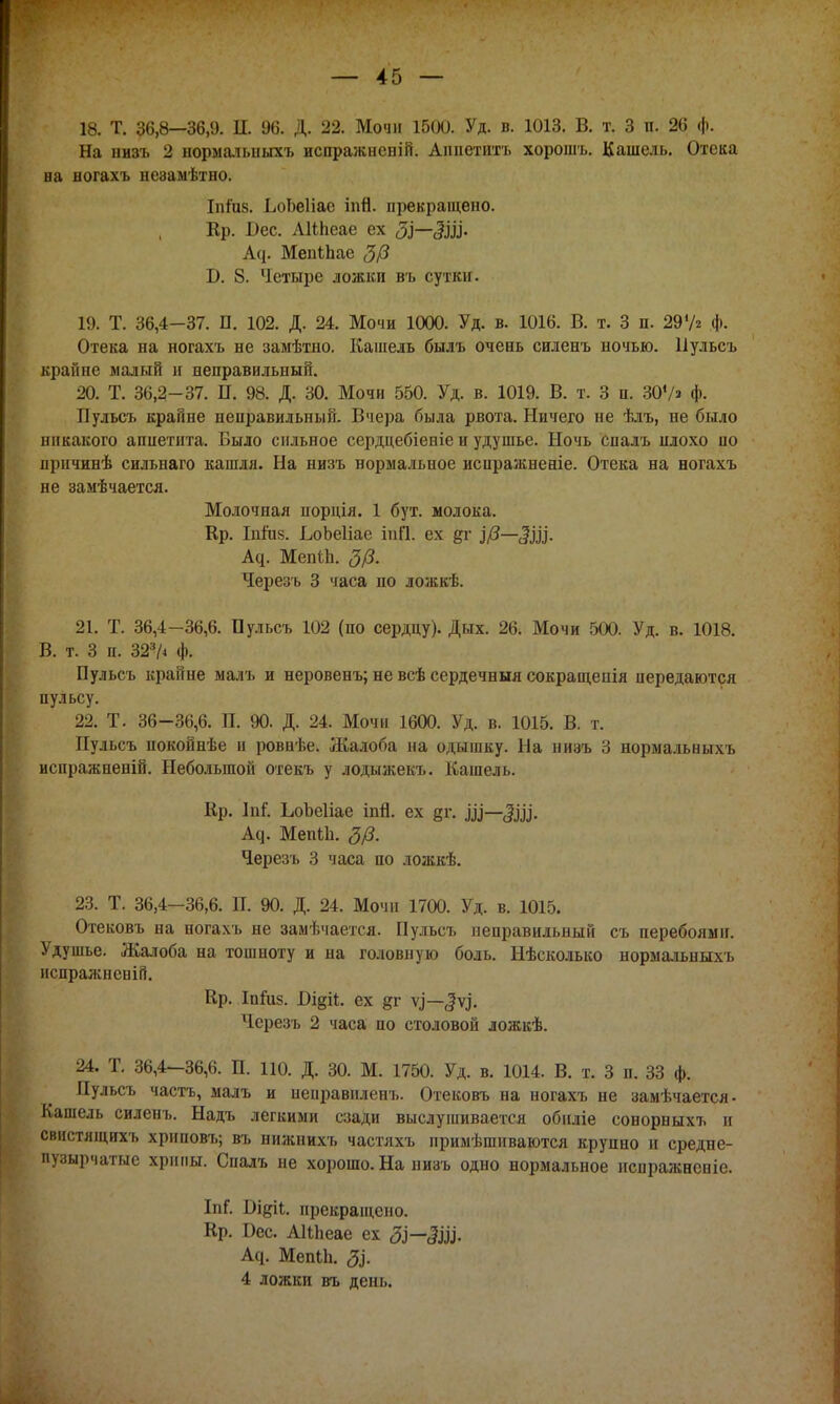 18. Т. 36,8—36,9. II. 96. Д. 22. Мочи 1500. Уд. в. 1013. В. т. 3 п. 26 ф. На низъ 2 нормальныхъ испражнсній. Аппетитъ хорошъ. Кашель. Отека на ногахъ незамѣтно. Ііііив. ЬоЬеІіае іпЯ. прекращено. Ер. Бес. АКпеае ех <5І~~§І35<- Аср Мепіпае 3/3 Б. 8. Четыре ложки въ сутки. 19. Т. 36,4-37. П. 102. Д. 24. Мочи 1000. Уд. в. 1016. В. т. 3 п. 297* Ф- Отека на ногахъ не заыѣтно. Кашель былъ очень силенъ ночью. Пульсъ крайне малый и неправильный. 20. Т. 36,2-37. П. 98. Д. 30. Мочи 550. Уд. в. 1019. В. т. 3 п. 30Ѵ« ф. Пульсъ крайне неправильный. Вчера была рвота. Ничего не ѣлъ, не было никакого аппетита. Было сильное сердцебіеніе и удушье. Ночь спалъ нлохо по ирнчинѣ сильнаго кашля. На низъ нормальное иснражненіе. Отека на ногахъ не замѣчается. Молочная порція. 1 бут. молока. Кр. Іпгиз. ЬоЬеІіае іпП. ех &г ЦЗ—ЩЦ. А^. МепЬЬ. 3/3. Черезъ 3 часа по ложкѣ. 21. Т. 36,4-36,6. Пульсъ 102 (по сердцу). Дых. 26. Мочи 500. Уд. в. 1018. В. т. 3 п. 323Л ф. Пульсъ крайне малъ и неровенъ; не всѣ сердечный сокращепія передаются пульсу. 22. Т. 36-36,6. П. 90. Д. 24. Мочи 1600. Уд. в. 1015. В. т. Пульсъ покойнѣе и ровнѣе. Жалоба на одышку. На ниэъ 3 нормальныхъ испражненій. Небольшой отекъ у лодыжекъ. Кашель. Кр. Лпі. ЬоЬеІіае іпй. ех дг. щ—Щ, А^. МеніЬ. 3/3. Черезъ 3 часа по ложкѣ. 23. Т. 36,4-36,6. П. 90. Д. 24. Мочи 1700. Уд. в. 1015. Отековъ на ногахъ не замѣчается. Пульсъ неправильный съ перебоями. Удушье. Жалоба на тошноту и на головную боль. Нѣсколько нормальныхъ испражненій. Кр. Іпіиз. Відіі. ех дг —^ѵ^. Черезъ 2 часа по столовой ложкѣ. 24. Т. 36,4-36,6. П. ПО. Д. 30. М. 1750. Уд. в. 1014. В. т. 3 п. 33 ф. Пульсъ часть, малъ и неиравиленъ. Отековъ на ногахъ не замѣчается- Кашель силенъ. Надъ легкими сзади выслушивается обнліе сонорныхъ и свнстящяхъ хрнповъ; въ нижнихъ частяхъ примѣшиваются крупно и средне- пузырчатые хрипы. Спалъ не хорошо. На низъ одно нормальное испражнспіе. ІпС Бідіі. прекращено. Кр. Бес. АКпеае ех Зі— §щ, Асі. МепЫі. Зі. 4 ложки въ день.