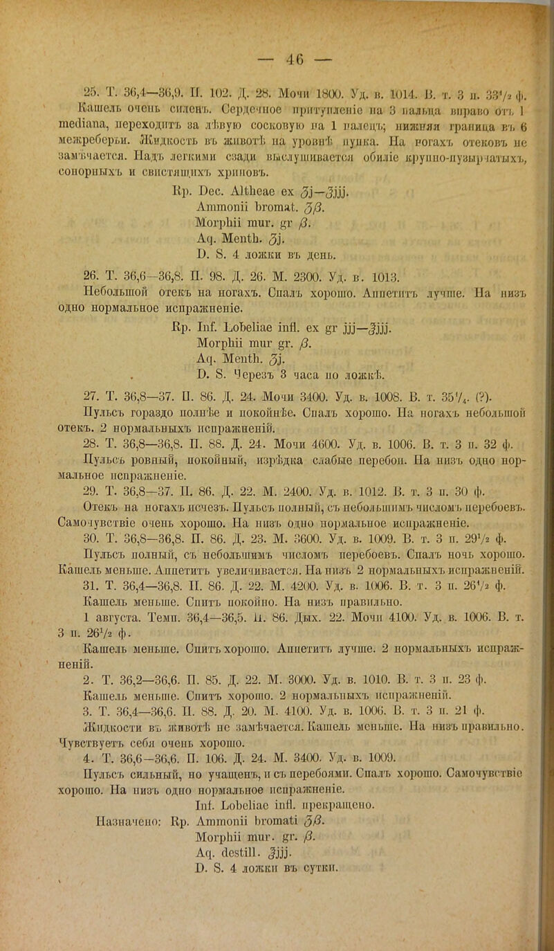 — 46— 25. Т. 30,1—3(>,9. П. 102. Д. 28. Мочи 1800. Уд. в. 1014. 13. т. 3 Іь ф. Кашель очень снленъ. Сердечное нріітуплепіе па 3 пальца шіраио отъ 1 теіііапа, переходить за лѣвую сосковую на 1 падвцъ; нижняя граница вч. 6 межрсберьи. Жидкость въ жпвотѣ на уровнѣ пупка. На рогахъ отековъ не замечается. Надъ легкими спади выелушивается обиліе круішо-лузырчатыхь, еоиорныхъ и евнстяшнхъ хрииовъ. Кр. Бес. Аіінсае ех <ЗІ—<3,Ш- Аттопіі Ъготаі. $/3. МогрЫі тиг. /?. Л<і. МеніЬ. 5зі В. 8. 4 ложки въ день. 26. Т. 36,6-36,8. П. 98. Д. 26. М. 2300. Уд. в. 1013. Небольшой отекъ на ногахъ. Спалъ хорошо. Аннетнтъ лучше. На низъ одно нормальное испражнеиіе. Кр. Іпі. ІюЬеІіае іпЯ. ех §г Ш—Щ. МогрЫі тиг §г. /3. Аср МеиНі. 3}. Т>. 8. Черезъ 3 часа но ложкѣ. 27. Т. 36,8—37. П. 86. Д. 24. Мочи 3400. Уд. в. 1008. В. т. 35У„. (?). Пульсъ гораздо полнѣе и иокойнѣе. Спалъ хорошо. На ногахъ небольшой отекъ. 2 нормальныхъ пспражненій. 28. Т. 36,8—36,8. П. 88. Д. 24. Мочи 4600. Уд. в. 1006. В. т. 3 и. 32 ф. Пульсъ ровный, покойный, изрѣдка слабые перебои. На низъ одно нор- мальное пспражиеніе. 29. Т. 36,8-37. П. 86. Д. 22. М. 2400. Уд. в. 1012. 13. т. 3 н. 30 ф. Отекъ на ногахъ исчезъ. Пульсъ полный, съ пебольшпмъ чнслоыъ иеребоевъ. Самочувствіе очень хорошо. На низъ одно нормальное исиражнеиіе. 30. Т. 36,8-36,8. П. 86. Д. 23. М. 3600. Уд. в. 1009. В. т. 3 п. 297* ф. Пульсъ полный, съ небольшимъ числомъ перебоевъ. Спалъ ночь хорошо. Кашель меньше. Анпетитъ увеличивается. На низъ 2 нормальныхъ иснражвеній. 31. Т. 36,4—36,8. Н. 86. Д. 22. М. 4200. Уд. в. 1006. В. т. 3 п. 26\'г ф. Кашель меньше. Спитъ покойно. На низъ правильно. 1 августа. Темп. 36,4—36,5. 1і. 86. Дых. 22. Мочи 4100. Уд. в. 1006. В. т. 3 п. 26Ѵя Ф- Кашель меньше. Спитъ хорошо. Аппетитъ лучше. 2 нормальныхъ исправ- ивши. 2. Т. 36,2—36,6. П. 85. Д. 22. М. 3000. Уд. в. 1010. В. т. 3 п. 23 ф. Кашель меньше. Спитъ хорошо. 2 норма.іыіыхъ йспражненій. 3. Т. 36,4—36,6. П. 88. Д. 20. М. 4100. Уд. в. 1006. В. т. 3 а. 21 ф. Жидкости въ животѣ не замѣчается. Кашель меньше. На низыіравильно. Чувствуетъ себя очень хорошо. 4. Т. 36,6-36,6. П. 106. Д. 24. М. 3400. Уд. в. 1009. Пульсъ сильный, но учащенъ, и съ перебоями. Спалъ хорошо. Самочут тніе хорошо. На низъ одно нормальное пспражненіе. Іпі. ЬоЬеІіас іпІІ. прекращено. Назначено: Кр. Аттопіі Ьготаы 3@. Могрігіі тиг. #г. Агр йезШІ. В. 8. 4 ложки въ сутки.