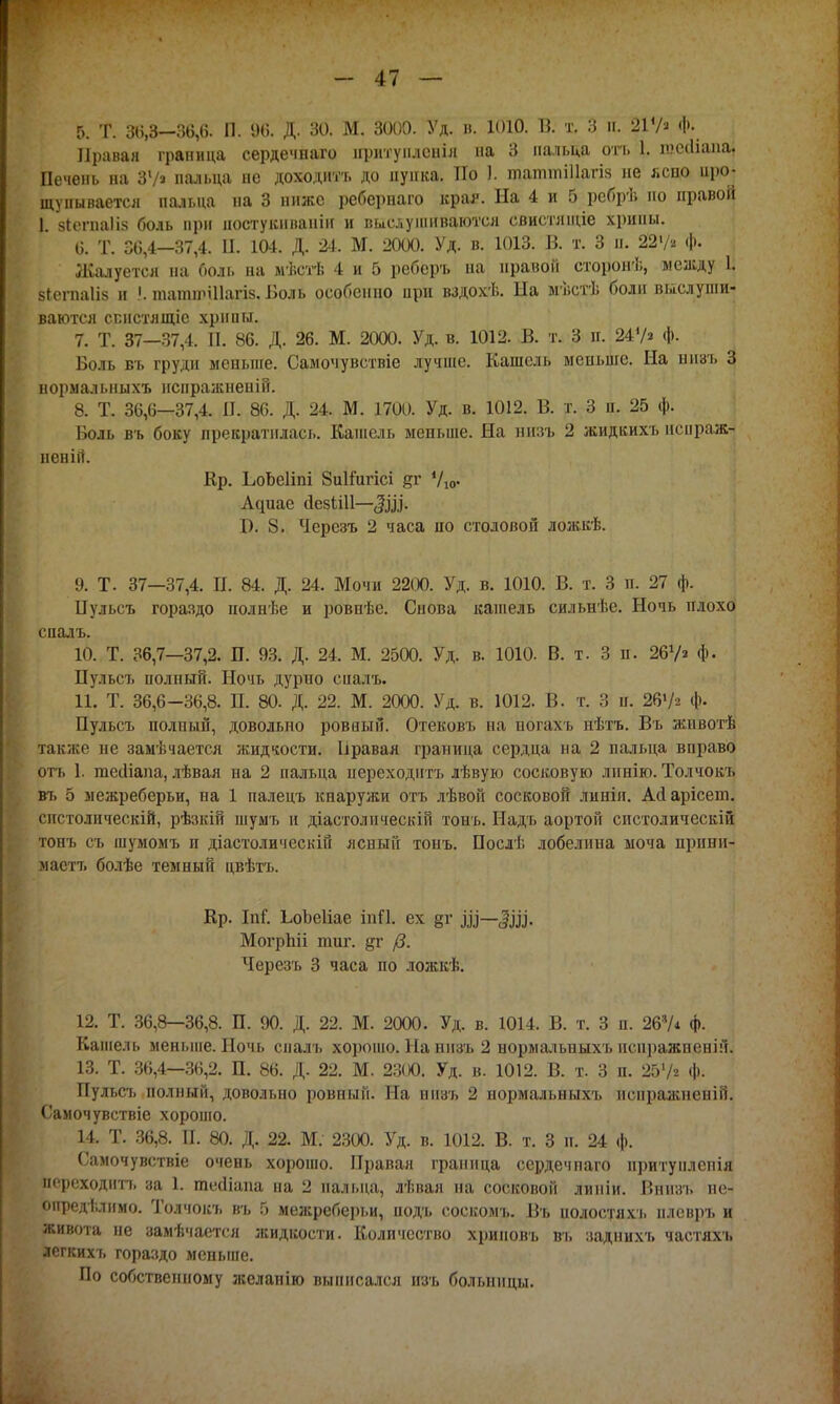 5. Т. 3(5,3-36,6. П. 96. Д. 30. М. 3000. Уд. в. 1010. В. т. 3 и. ЩЧ» Щ Правая граница сердечнаго иритунлсніл на 3 пальца ото 1. гаесііапа, Печень на ЗУ» пальца не доходить до пупка. По 1. щаттіЦагіа не ясно иро- щунываетсл пальца на 3 ниже ребернаго края. На 4 и 5 ребрѣ но правой 1 зіегпаііз боль при иостукиваніи и выслушиваются свистліціе хрипы. 6. Т. 36,4-37,4. П. 104. Д. 24. М. 2000. Уд. в. 1013. В. т. 3 и. 22 V» ф. Жалуется на боль на мѣстѣ 4 и 5 реберъ на правой сторонѣ, между 1. зіегпаііз и !. татшШагіз. Боль особенно ири вздохѣ. Ыа мѣстѣ боли выслуши- ваются спнстлщіс хрипы. 7. Т. 37—37,4. П. 86. Д. 26. М. 2000. Уд. в. 1012. В. т. 3 п. 24V» Ф- Воль іп, груди меньше. Самочувствіе лучше. Кашель меньше. На иизъ 3 нормальныхъ нспражненій. 8. Т. 36,6—37,4. И. 86. Д. 24. М. 1700. Уд. в. 1012. В. т. 3 п. 25 ф. Боль въ боку прекратилась. Кашель меньше. На иизъ 2 жидкихъ испраж- неній. Кр. ЬоЬеІіпі 8и1іигісі дг Ую- Адиае йезШІ—<|,ш. С 8. Черезъ 2 часа но столовой ложкѣ. 9. Т. 37—37,4. П. 84. Д. 24. Мочи 2200. Уд. в. 1010. В. т. 3 п. 27 ф. Пульсъ гораздо полнѣе и ровнѣе. Снова кашель сильнѣе. Ночь плохо спалъ. 10. Т. 36,7—37,2. П. 93. Д. 24. М. 2500. Уд. в. 1010. В. т. 3 п. 261/» ф. Пульсъ полный. Ночь дурно спалъ. 11. Т. 36,6-36,8. П. 80. Д. 22. М. 2000. Уд. в. 1012. В. т. 3 п. 26^ ф. Пульсъ полный, довольно ровный. Отековъ на ногам, пѣтъ. Въ жнвотѣ также не замѣчается жидкости. Ьравая граница сердца на 2 пальца вправо отъ 1. тесііапа, лѣвая на 2 пальца переходить лѣвую сосковую линію. Толчокъ въ 5 межреберьи, на 1 палецъ кнаружи отъ лѣвой сосковой линіп. Айарісепл. спстолпческій, рѣзкій шумъ и діастолнческій тонъ. Надь аортой спстолическій тонъ съ шумомъ и діастолическій ясный тонъ. Послѣ лобелина моча прини- мастъ болѣе темный цвѣтъ. Кр. Ы. ЬоЪеІіае іпП. ех §г МогрЬіі тог. /3. Черезъ 3 часа по ложкѣ. 12. Т. 36,8—36,8. П. 90. Д. 22. М. 2000. Уд. в. 1014. В. т. 3 п. 267* ф. Кашель меньше. Ночь спалъ хорошо. На иизъ 2 нормальныхъ нснражненій. 13. Т. 36,4—36,2. П. 86. Д. 22. М. 2300. Уд. в. 1012. В. т. 3 п. 2Ь1/г ф. Пульсъ полный, довольно ровный. На иизъ 2 нормальныхъ испражненій. Самочувствіе хорошо. 14. Т. 36,8. П. 80. Д. 22. М. 2300. Уд. в. 1012. В. т. 3 п. 24 ф. Самочувствіе очень хорошо. Правая граница сердечпаго нритупленія переходить за 1. течііапа на 2 пальца, лѣвая на сосковой липіи. Вннзъ не- определимо. Толчокъ въ 5 межреберьи, подъ соскомъ. Въ иолостяхъ нлевръ и рвота не замѣчается жидкости. Количество хрииовъ въ заднихъ частяхъ легкихъ гораздо меньше. По собственному желапію выписался нзъ больницы.