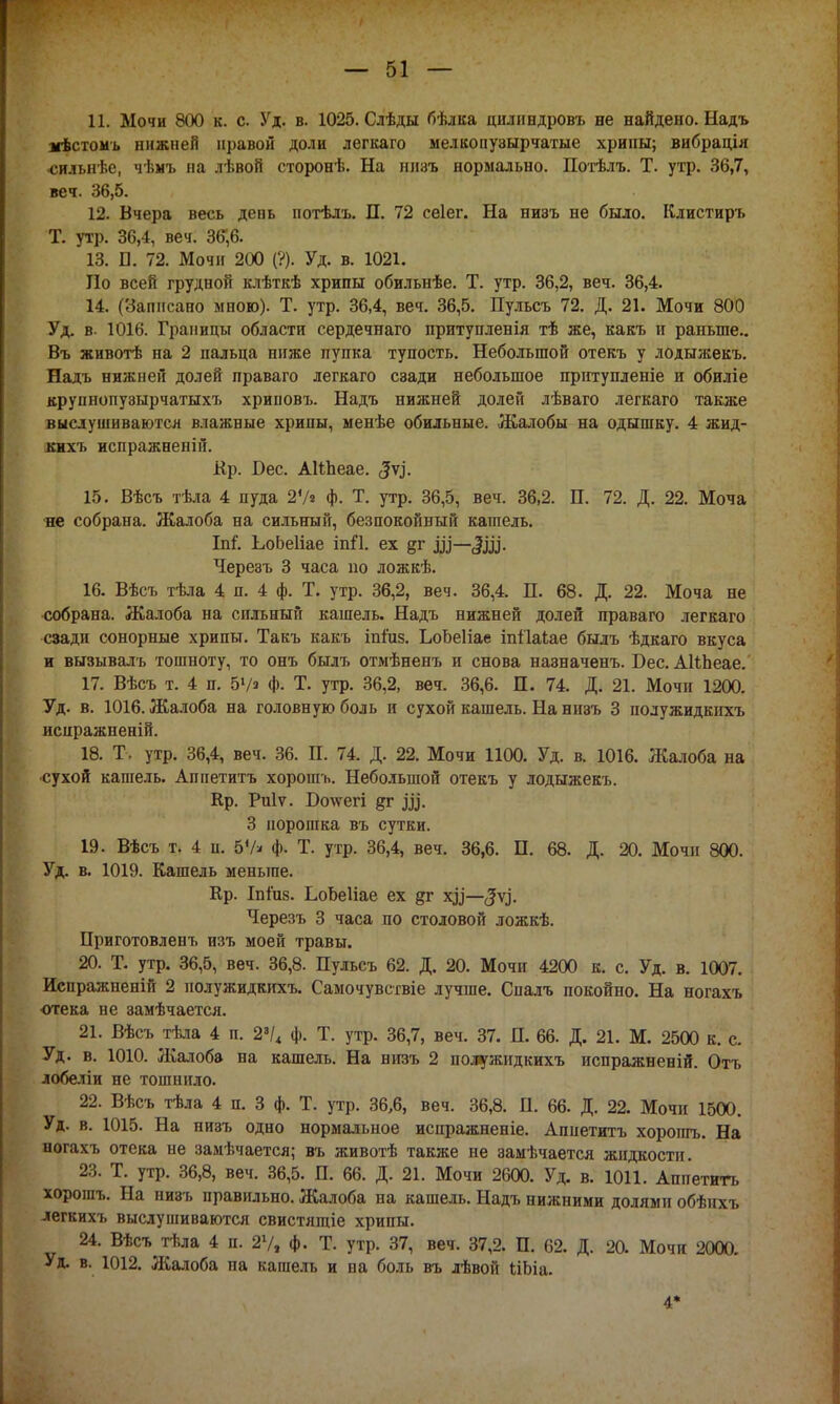 11. Мочи 800 к. с. Уд. в. 1025. Слѣды бѣлка цилиндровъ не найдено. Надъ лѣстомъ нижней правой доли легкаго мелконузырчатые хрипы; вибрація •сильнѣе, чѣмъ на лѣвой сторонѣ. На низъ нормально. Потѣлъ. Т. утр. 36,7, веч. 36,5. 12. Вчера весь деиь потѣлъ. П. 72 сеіег. На низъ не было. Клистиръ Т. утр. 36,4, веч. 36*,6. 13. П. 72. Мочи 200 (?). Уд. в. 1021. По всей грудной клѣткѣ хрипы обильнѣе. Т. утр. 36,2, веч. 36,4. 14. (Записано мною). Т. утр. 36,4, веч. 36,5. Пульсъ 72. Д. 21. Мочи 800 Уд. в. 1016. Границы области сердечнаго притупленія тѣ же, какъ и раньше.. Въ животѣ на 2 пальца ниже пупка тупость. Небольшой отекъ у лодыжекъ. Надъ нижней долей праваго легкаго сзади небольшое притупленіе и обиліе крупнопузырчатыхъ хриповъ. Надъ нижней долей лѣваго легкаго также выслушиваются влажные хрипы, менѣе обильные. Жалобы на одышку. 4 жид- кихъ испражненій. Кр. Бес. АНпеае. ЗѴ- 15. Вѣсъ тѣла 4 пуда 27» ф. Т. утр. 36,5, веч. 36,2. П. 72. Д. 22. Моча не собрана. Жалоба на сильный, безпокойный кашель. Ы. ЬоЬеГіае іпП. ех §г Щ—Ш- Черезъ 3 часа но ложкѣ. 16. Вѣсъ тѣла 4 п. 4 ф. Т. утр. 36,2, веч. 36,4. П. 68. Д. 22. Моча не собрана. Жалоба на сильный кашель. Надъ нижней долей праваго легкаго сзади сонорные хрипы. Такъ какъ іпіиз. ЬоЬеІіае іпііакае былъ ѣдкаго вкуса и вызывать тошноту, то онъ былъ отмѣненъ и снова назначенъ. Бес. АНЬеае. 17. Вѣсъ т. 4 п. 5Уз ф. Т. утр. 36,2, веч. 36,6. П. 74. Д. 21. Мочи 1200. Уд. в. 1016. Жалоба на головную боль и сухой кашель. На низъ 3 полужидкихъ испражненій. 18. Т. утр. 36,4, веч. 36. П. 74. Д. 22. Мочи 1100. Уд. в. 1016. Жалоба на сухой кашель. Аппетитъ хорошъ. Небольшой отекъ у лодыжекъ. Кр. Риіѵ. Нолѵегі §г до. 3 порошка въ сутки. 19. Вѣсъ т. 4 п. 5Ѵ* ф. Т. утр. 36,4, веч. 36,6. П. 68. Д. 20. Мочн 800. Уд. в. 1019. Кашель меньше. Ер. ІпГиз. ЕоЬеІіае ех §т х^'—^ѵ.]'. Черезъ 3 часа по столовой ложкѣ. Приготовленъ изъ моей травы. 20. Т. утр. 36,5, веч. 36,8. Пульсъ 62. Д. 20. Мочн 4200 к. с. Уд. в. 1007. Исиражненій 2 полужидкихъ. Самочувствіе лучше. Спалъ покойно. На ногахъ ■отека не замѣчается. 21. Вѣсъ тѣла 4 п. 23/< ф. Т. утр. 36,7, веч. 37. П. 66. Д. 21. М. 2500 к. с. Уд. в. 1010. Жалоба на кашель. На низъ 2 полужидкихъ испражненій. Отъ лобеліи не тошнило. 22. Вѣсъ тѣла 4 п. 3 ф. Т. утр. 36,6, веч. 36,8. Н. 66. Д. 22. Мочи 1500. Уд. в. 1015. На низъ одно нормальное испражненіе. Аппетитъ хорошъ. На ногахъ отека не замѣчается; въ животѣ также не замѣчается жидкости. 23. Т. утр. 36,8, веч. 36,5. П. 66. Д. 21. Мочи 2600. Уд. в. 1011. Аппетитъ хорошъ. На низъ правильно. Жалоба на кашель. Надъ нижними долями обѣнхъ легкихъ выслушиваются свистящіе хрипы. 24. Вѣсъ тѣла 4 п. 21/, ф. Т. утр. 37, веч. 37,2. П. 62. Д. 2а Мочи 2000. Уд. в. 1012. Жалоба на кашель и на боль въ лѣвой ІіЬіа. -1*