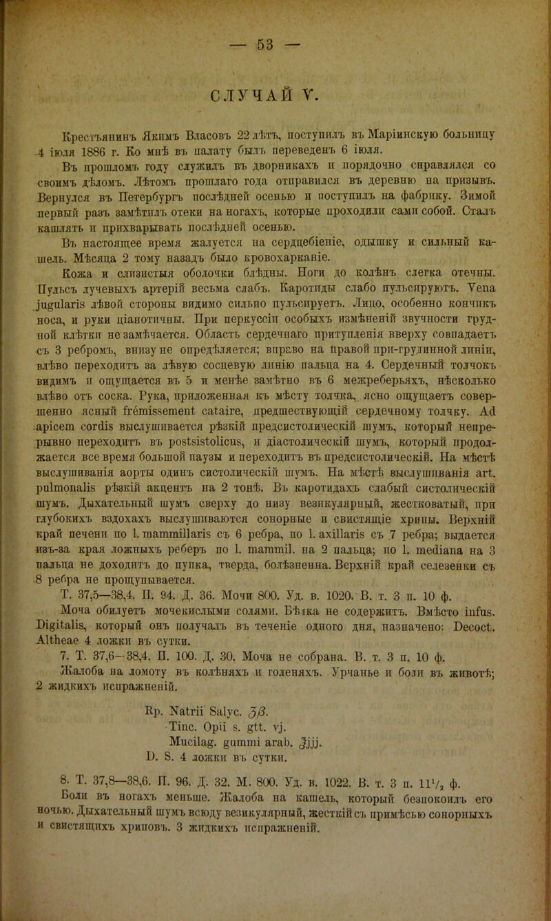 СЛУЧАЙ V. Кресгьянинъ Якныъ Власовъ 22лѣтъ, поступилъ въ Маріинскую больницу -4 іюля 1886 г. Ко мнѣ въ палату быль переведенъ 6 іюля. Въ прошломъ году служилъ въ дворникахъ и порядочно справлялся со своимъ дѣломъ. Лѣтомъ прошлаго года отправился въ деревню на призывъ. Вернулся въ Петербургъ послѣдней осенью и поступилъ на фабрику. Зимой первый раэъ замѣтнлъ отеки на ногахъ, которые проходили сами собой. Сталъ кашлять н прихварывать послѣдней осенью. Въ настоящее время жалуется на сердцебіеніе, одышку и сильный ка- шель. Мѣсяца 2 тому назадъ было кровохарканіе. Кожа и слизистый оболочки блѣдны. Ноги до колѣнъ слегка отечны. Пульсъ лучевыхъ артерій весьма слабъ. Каротиды слабо пульспруютъ. Ѵепа .Іидпіагіз лѣвой стороны видимо сильно пульсируетъ. Лицо, особенно кончнкъ носа, и руки ціанотичвы. При перкуссіп особыхъ изыѣненій звучности груд- ной клѣтки не замѣчается. Область сердечнаго притупленія вверху совпадаетъ съ 3 ребромъ, внизу ие опредѣляется; вправо на правой при-грудинной линіи, влѣво переходитъ за лѣвую сосцевую линію пальца на 4. Сердечный толчокъ видимъ и ощущается въ 5 и менѣе эамѣтно въ 6 межреберьяхъ, нѣсколько влѣво отъ соска. Рука, приложенная къ мѣсту толчка, ясно ощущаетъ совер- шенно ясный ігётіззетені саіаіге, предшествующій сердечному толчку. Асі арісет согйіз выслушивается рѣзкій иредсистолическій шумъ, который непре- рывно переходитъ въ розі.8Ізіо1ісиз, и діастолическій шумъ, который продол- жается все время большой паузы и переходитъ въ предсистолическій. На мѣстѣ выслушиванія аорты одинъ систолическій шумъ. На мѣстѣ выслушпванія агі. риітопаііз рѣзкій акцентъ на 2 тонѣ. Въ каротидахъ слабый систолическій шумъ. Дыхательный шумъ сверху до низу везикулярный, жестковатый, при глубокихъ вздохахъ выслушиваются сонорные и свистящіе хрипы. Верхній край печени по 1. гааттШагіз съ 6 ребра, по 1. ахіііагіз съ 7 ребра; выдается изъ-за края ложныхъ реберъ по 1. таттпіі. на 2 пальца; по 1. тейіапа на :» пальца не доходить до пупка, тверда, болѣзненна. Верхній край селезенки съ 8 ребра не прощупывается. Т. 37,5—38,4. П. 94. Д. 36. Мочи 800. Уд. в. 1020. В. т. 3 п. 10 ф. Моча обилуетъ мочекислыми солями. Бѣіка не содержитъ. Вмѣсто іпіиз. БщіЫіз, который онъ получалъ въ теченіе одного дня, назначено: Бесосі. АНЬеае 4 ложки въ сутки. 7. Т. 37,6- 38,4. П. 100. Д. 30. Моча не собрана. В. т. 3 п. 10 ф. Жалоба на ломоту въ колѣняхъ и голеняхъ. Урчанье и боли въ животѣ; 2 жидкихъ нсиражненій. Кр. Ыаігіі 8а1ус. 3/3. Тіпс. Оріі з. §М. Ѵ]°. Мисііа^. дитті агаЬ. I). 8. 4 ложки въ сутки. 8. Т. 37,8-38,6. П. 96. Д. 32. М. 800. Уд. в. 1022. В. т. 3 п. 11% ф. Боли въ ногахъ меньше. Жалоба на кашель, который безпокоилъ его ночью. Дыхательный шумъ всюду везикулярный, жесткійсъ нримѣсью сонорныхъ и свистящихъ хриповъ. 3 жидкихъ иснражнепій.