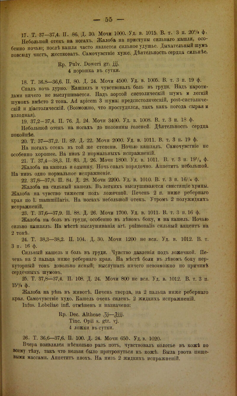 17. Т. 37-37,4. II. 86.. Д. 30. Мочи 1000. Уд. в. 1015. В. т. 3 п. 20V* ф. Небольшой отекъ на ногахъ. Жалоба на приступы сильнаго кашля, осо- бенно ночью; послѣ кашля часто является сильное удушье. Дыхательный шумъ повсюду чисть, жестковата. Самочувствіе хуже. Дѣятельность сердца сильнѣе. Кр. Риіѵ. Болѵегі щ. 4 порошка въ сутки. 18. Т. 36,8—36,6. П. 80. Д. 24. Мочи 4500. Уд. в. 1005. В. т. 3 п. 19 ф. Спалъ ночь дурно. Кашлялъ и чувствовалъ боль въ груди. Надь кароти- дамп ничего не выслушивается. Надъ аортой систолическій шумъ и легкій шумокъ вмѣсто 2 тона. Ай арісеш 3 шума: предсистодическій, розі-систоличе- скій п діастолическій. (Возможно, что простудился, такъ какъ погода сырая и холодная). 19. 37,2-37,4. П. 76. Д. 24. Мочи 3400. Уд. в. 1008. В. т. 3 п. 18 ф. Небольшой отекъ на ногахъ до половины голеней. Дѣятельность сердца покойнѣе. 20. Т. 37—37,2. П. 82. Д. 22. Мочи 2000. Уд. в. 1011. В. т. 3 п. 19 ф. На ногахъ отекъ въ той же степени. Ночью кашлялъ. Самочувствіе не особенно хорошее. На низъ 2 нормальныхъ испражненій. 21. Т. 37,4—38,3. Н. 83. Д. 26. Мочи 1800. Уд. в. 1011. В. т. 3 п. 19Ѵа ф. Жалоба на кашель я одышку. Ночь спалъ порядочно. Аппетита небольшой. На низъ одно нормальное испражненіе. 22. 37,8—37,8. П. 84. Д. 28. Мочи 2200. Уд. в. 1010. В. т. 3 и. 16//* ф. Жалоба на сильный кашель. Вълегкихъ выслушиваются свистящіе хрипы. Жалоба на чувство тяжести подъ ложечкой. Печень 2 п. ниже ребернаго края по 1. тапшиПагіз. На ногахъ небольшой отекъ. Утромъ 2 полужидкихъ испражненій. 23. Т. 37,6—37,9. П. 88. Д. 26. Мочи 1700. Уд. в. 1011. В. т. 3 п. 16 ф. Жалоба на боль въ груди, особенно въ лѣвомъ боку, и на кашель. Ночью сильно кашлялъ. На мѣстѣ выслушиванія агі. рпітопаііз сильный акцентъ на 2 тонѣ. 24. Т. 38,3—38,2. П. 104. Д. 30. Мочи 1200 не вся. Уд. в. 1012. В. т. 3 п. 16 ф. Сильный кашель и боль въ груди. Чувство давленія подъ ложечкой. Пе- чень на 2 пальца ниже ребернаго края. На мѣстѣ боли въ лѣвомъ боку пер- куторный тонъ довольно ясный; выслушать ничего невозможно по причинѣ сердечныхъ шумовъ. 25. Т. 37,8—37,4. П. 108. Д. 24. Мочи 800 не вся. Уд. в. 1012. В. т. 3 п. 157» Ф- Жалоба на рѣзь въ животѣ. Печень тверда, на 2 пальца ниже ребернаго края. Самочувствіе худо. Кашель очень силенъ. 2 жидкихъ испражненій. Іпгиз. ЬоЬеІіае іпй. отмѣненъ и назначено: Кр. Бес. АІІпеае $—ЗІЗІ- Тіпс. Оріі з. у}. 4 ложки въ сутки. 26. Т. 36,6—37,6. П. 100. Д. 24. Мочи 650. Уд. в. 1020. Вчера появлялся нѣсколько разъ потъ, чувствовалъ колотье въ кожѣ по всему тѣлу, такъ что нельзя было притронуться къ кожѣ. Была рвота пище- выми массами. Аппетита плохъ. На низъ 2 жидкихъ испражненій.