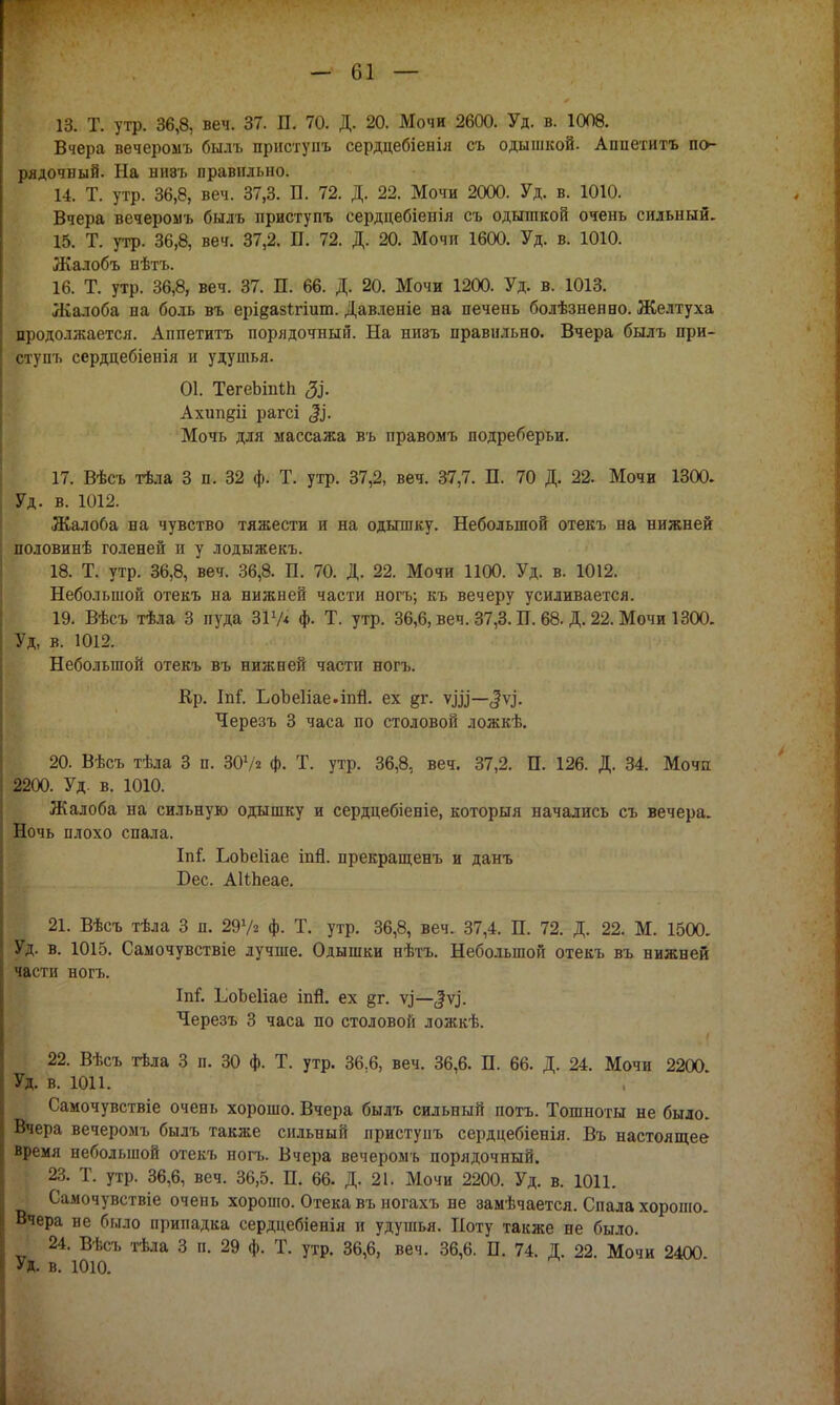 13. Т. утр. 36,8, веч. 37. П. 70. Д. 20. Мочи 2600. Уд. в. 1008. Вчера вечеромъ былъ приступъ сердцебіенія съ одышкой. Апнетитъ по- рядочный. На ни8ъ правильно. 14. Т. утр. 36,8, веч. 37,3. П. 72. Д. 22. Мочи 2000. Уд. в. 1010. Вчера вечеромъ быль приступъ сердцебіеиія съ одышкой очень сильный. 15. Т. утр. 36,8, веч. 37,2. П. 72. Д. 20. Мочи 1600. Уд. в. 1010. Жалобъ нѣтъ. 16. Т. утр. 36,8, веч. 37. П. 66. Д. 20. Мочи 1200. Уд. в. 1013. Жалоба на боль въ ері^азігішп. Давленіе на печень болѣзнеяно. Желтуха продолжается. Аппетитъ порядочный. На ниэъ правильно. Вчера былъ при- ступъ сердцебіенія и удушья. 01. ТегеЪшІп Ахип^іі рагсі Мочь для массажа въ правомъ подреберьи. 17. Вѣсъ тѣла 3 п. 32 ф. Т. утр. 37,2, веч. 37,7. П. 70 Д. 22. Мочи 1300. Уд. в. 1012. Жалоба на чувство тяжести и на одышку. Небольшой отекъ на нижней половинѣ голеней и у лодьтжекъ. 18. Т. утр. 36,8, веч. 36,8. П. 70. Д. 22. Мочи 1100. Уд. в. 1012. Небольшой отекъ на нижней части ногъ; къ вечеру усиливается. 19. Вѣсъ тѣла 3 пуда 317* ф. Т. утр. 36,6, веч. 37,3. П. 68. Д. 22. Мочи 1300. Уд, в. 1012. Небольшой отекъ въ нижней части ногъ. Кр. Іпі. ЬоЪеІіае.іпй. ех §г. ѵді—<|ѵ.і. Черезъ 3 часа по столовой ложкѣ. 20. Вѣсъ тѣла 3 п. 307* ф. Т. утр. 36,8, веч. 37,2. П. 126. Д. 34. Мочи 2200. Уд. в. 1010. Жалоба на сильную одышку и сердцебіеніе, который начались съ вечера. Ночь плохо спала. Іпі. ЬоЬеІіае іпй. прекращенъ и данъ Бес. АШіеае. 21. Вѣсъ тѣла 3 п. 297* ф. Т. утр. 36,8, веч. 37,4. П. 72. Д. 22. М. 1500. Уд. в. 1015. Самочувствіе лучше. Одышки нѣтъ. Небольшой отекъ въ нижней части ногъ. Ш. ІіоЬеІіае іпй. ех §г. ѵ^—$\}. Черезъ 3 часа по столовой ложкѣ. 22. Вѣсъ тѣла 3 п. 30 ф. Т. утр. 36.6, веч. 36,6. П. 66. Д. 24. Мочи 2200 Уд. в. 1011. Самочувствіе очень хорошо. Вчера былъ сильный потъ. Тошноты не было. Вчера вечеромъ былъ также сильный приступъ сердцебіенія. Въ настоящее время небольшой отекъ ногъ. Вчера вечеромъ порядочный. 23. Т. утр. 36,6, веч. 36,5. П. 66. Д. 21. Мочи 2200. Уд. в. 1011. Самочувствіе очень хорошо. Отека въ ногахъ не замѣчается. Спала хорошо. Вчера не было припадка сердцебіенія и удушья. Поту также не было. 24. Вѣсъ тѣла 3 п. 29 ф. Т. утр. 36,6, веч. 36,6. В. 74. Д. 22. Мочи 2400 Уд. в. 1010.