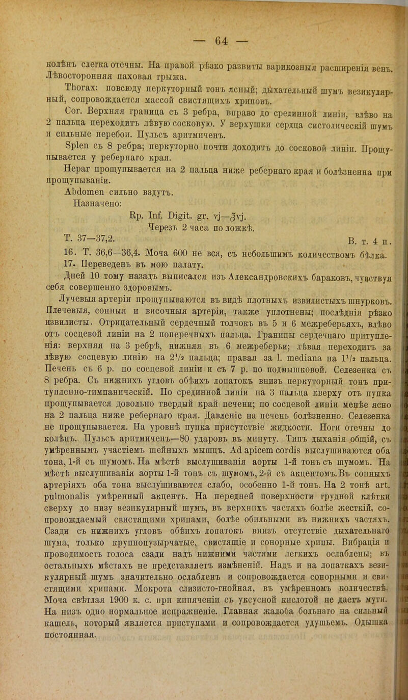 колѣнъ слегка отечны. Иа правой рѣзко развиты варикозный расширеііія венъ. Лѣвосторонняя наховая грыжа. ТЬогах: повсюду перкуторный тонъ ясный; дыхательный шумъ везикуляр- ный, сопровождается массой свистящихъ хриновъ. Сог. Верхняя граница съ 3 ребра, вправо до срединной линін, влѣво на 2 пальца переходить лѣвую сосковую. У верхушки сердца систолическій шумъ и сильные перебои. Пульсъ аритмиченъ. Зріеп съ 8 ребра; перкуторно почти доходить до сосковой линіи. Прощу- пывается у ребернаго края. Нераг прощупывается на 2 пальца ниже ребернаго края и болѣзненна при прощупываніи. АМотеп сильно вздутъ. Назначено: Ер. ІМ §г. у)—Зѵі. Черезъ 2 часа по ложкѣ. Т. 37-37,2. В. т. 4 п. 16. Т. 36,6—36,4. Моча 600 не вся, съ небольшимъ количествомъ бѣлка. 17. Переведенъ въ мою палату. Дней 10 тому назадъ выписался изъ Адександровскихъ бараковъ, чувствуя себя совершенно здоровымъ. Лучевыя артеріи прощупываются въвидѣ плотныхъ извилистыхъ шнурковъ. Плечевыя, сонныя и височныя артеріи, также уплотнены; послѣднія рѣзко извилисты. Отрицательный сердечный толчокъ въ 5 и 6 межреберьяхъ, влѣво отъ сосцевой линіи на 2 поперечвыхъ пальца. Границы сердечнаго притупле- нія: верхняя на 3 ребрѣ, нижняя въ 6 межреберьи; лѣвая переходить за лѣвую сосцевую линію на 27* пальца; правая за 1. шейіапа на I1/» пальца. Печень съ 6 р. по сосцевоп линіи и съ 7 р. по подмышковой. Селезенка съ 8 ребра. Съ нижнпхъ угловъ обѣихъ лопатокъ внизъ перкуторный тонъ при- тупленно-тимпаническій. По срединной линіи на 3 пальца кверху отъ пупка прощупывается довольно твердый край печени; по сосцевой линіи менѣе ясно на 2 пальца ниже ребернаго края. Давленіе на печень болѣзненно. Селезенка не прощупывается. На уровнѣ пупка присутствіе жидкости. Ноги отечны до колѣнъ. Пульсъ аритмиченъ—80 ударовъ въ минуту. Типъ дыханія общій, съ умѣреннымъ участіемъ шейныхъ мышцъ. Ай арісет согсііз выслушиваются оба тона, 1-й съ шумомъ. На мѣстѣ выслушиванія аорты 1-й тонъ съ шумомъ. На мѣстѣ выслупшванія аорты 1-й тонъ съ шумомъ, 2-й съ акцентомъ.Въ сонныхъ артеріяхъ оба тона выслушиваются слабо, особенно 1-й тонъ. На 2 тонѣ агі. риітопаііз умѣренныи акцентъ. На передней поверхности грудной клѣтки сверху до низу везикулярный шумъ, въ верхннхъ частяхъ болѣе жесткій, со- провождаемый свистящими хрипами, болѣе обильными въ нижнихъ частяхъ. Сзади съ нижнихъ угловъ обѣихъ лопатокъ внизъ отсутствіе дыхательнаго шума, только крупнонузырчатые, свистящіе и сонорные хрипы. Впбрація н проводимость голоса сзади надъ нижними частями легкихъ ослаблены; въ остальныхъ мѣстахъ не иредставляетъ ивмѣненій. Надъ и на допаткахъ вези- кулярный шумъ значительно ослабленъ и сопровождается сонорными и сви- стящими хрипами. Мокрота слизисто-гнойная, въ умѣренномъ количествѣ. Моча свѣтлая 1900 к. с. при кпняченіи съ уксусной кислотой не даетъ мути. На ннзъ одно нормальное испражненіе. Главная жалоба больного на сильный кашель, который является приступами и сопровождается удушьемъ. Одышка постоянная.