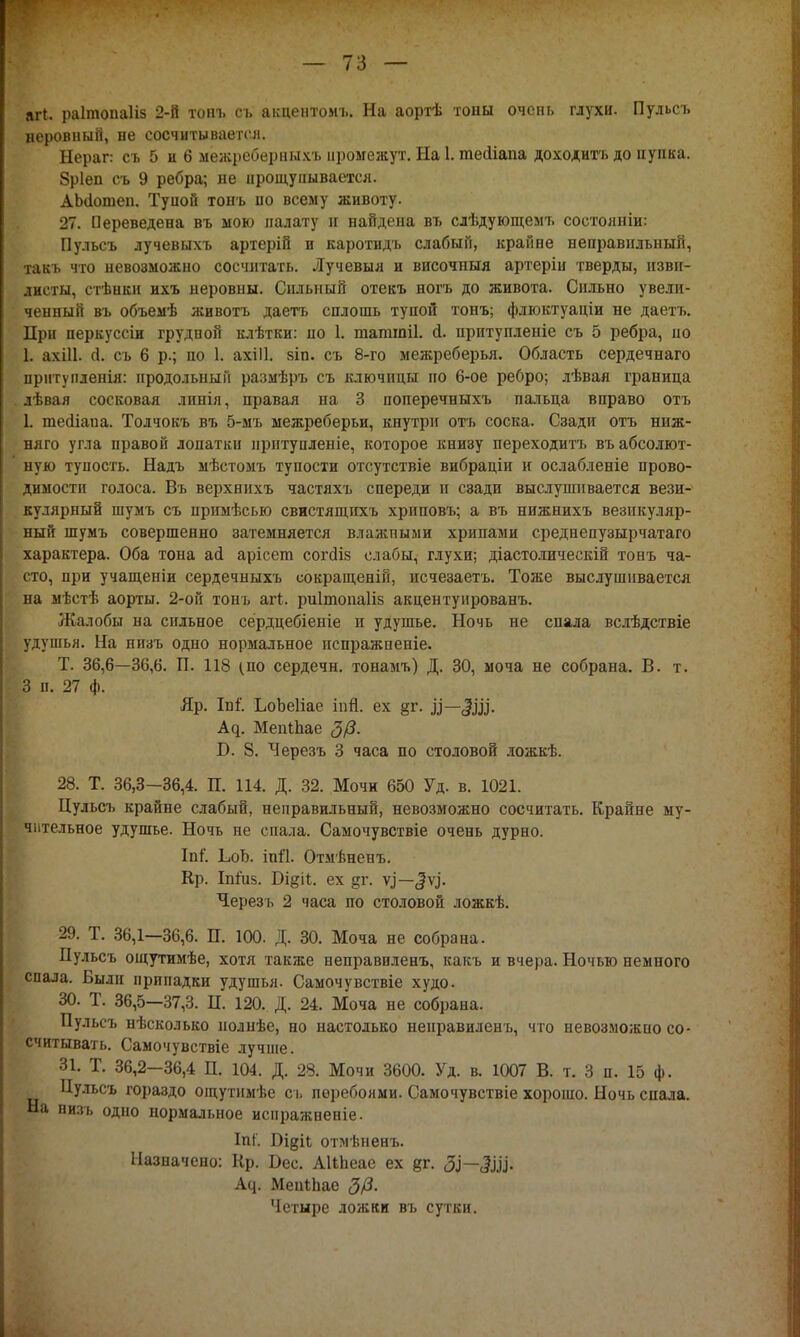 агі. раітопаііз 2-й тот. оъ акцентомъ. На аортѣ тоны очень глухи. Пульсъ неровный, не сосчитывается. Нераг: съ 5 и 6 межреберныхъ промежут. На І. гаейіапа доходить до пупка. Зріеп съ 9 ребра; не прощупывается. АЫІошеи. Тупой тонъ по всему животу. 27. Переведена въ мою палату и найдена въ слѣдующемъ состояніи: Пульсъ лучевыхъ артерій и каротидъ слабый, крайне неправильный, такъ что невозможно сосчитать. Лучевыя и височпыя артеріи тверды, изви- листы, стѣнки и.ѵь неровны. Сильный отекъ ногъ до живота. Сильно увели- ченный въ объемѣ животъ даетъ сплошь тупой тонъ; флюктуаціи не даетъ. При перкуссіи грудной клѣтки: по 1. шатіпіі. й. притупленіе съ 5 ребра, но | ахііі. й. съ 6 р.; по 1. ахШ. зіп. съ 8-го межреберья. Область сердечнаго прнтупленія: продольный размѣръ съ ключицы по 6-ое ребро; лѣвая граница лѣвая сосковая линія, правая на 3 поперечныхъ пальца вправо отъ 1. теаіаиа. Толчокъ въ 5-мъ межреберьи, кнутрн отъ соска. Сзади отъ ниж- няго угла правой лопатки ііріітупленіе, которое книзу переходитъ въ абсолют- ную тупость. Надъ мѣстомъ тупости отсутствіе вибраціи и ослабленіе прово- димости голоса. Въ верхнихъ частяхъ спереди п сзади выслушивается вези- кулярный шумъ съ примѣсью свистящпхъ хриповъ; а въ нижнихъ везикуляр- ный шумъ совершенно затемняется влажными хрипами среднепузырчатаго характера. Оба тона аі арісет согсііз слабы, глухи; діастолическій тонъ ча- сто, при учащеніи сердечныхъ сокращенін, исчезаетъ. Тоже выслушивается на мѣстѣ аорты. 2-ой тонъ аг4. риітопаііз акцентуированъ. Жалобы на сильное сердцебіеніе и удушье. Ночь не спала вслѣдствіе удушья. На низъ одно нормальное испражпеніе. Т. 36,6—36,6. П. 118 (по сердечн. тонамъ) Д. 30, моча не собрана. В. т. 3 п. 27 ф. Яр. Іпі. ЬоЪеІіае іпй. ех §г. Ц— А^. МепіЪае В. 8. Черезъ 3 часа по столовой ложкѣ. 28. Т. 36,3—36,4. П. 114. Д. 32. Мочи 650 Уд. в. 1021. Цульсъ крайне слабый, неправильный, невозможно сосчитать. Крайне му- 'ь и льное удушье. Ночь не спала. Самочувствіе очень дурно. ІпГ. ІюЬ. ійй. Отмѣненъ. Кр. Іпіиз. Т)щіі. ех §г. ѵі'—<2ѵі'. Черезъ 2 часа по столовой ложкѣ. 29. Т. 36,1—36,6. П. 100. Д. 30. Моча не собрана. Пульсъ ощутимѣе, хотя также неправиленъ, какъ и вчера. Ночью немного спала. Были припадки удушья. Самочувствіе худо. 30. Т. 36,5—37,3. П. 120. Д. 24. Моча не собрана. Пульсъ нѣсколько нолнѣе, но настолько неправиленъ, что невозможно со- считывать. Самочувствіе лучше. 31. Т. 36,2—36,4 П. 104. Д. 28. Мочи 3600. Уд. в. 1007 В. т. 3 п. 15 ф. Цульсъ гораздо ощутнмѣе съ перебоями. Самочувствіе хорошо. Ночь спала. На низъ одно нормальное иснражненіе. ІпГ. Ощіі отмѣненъ. Назначено: Кр. Бес. АКпеае ех %г. ЗІ—Ш- Асі. Мепіпае <3/3. Четыре ложки въ сутки.