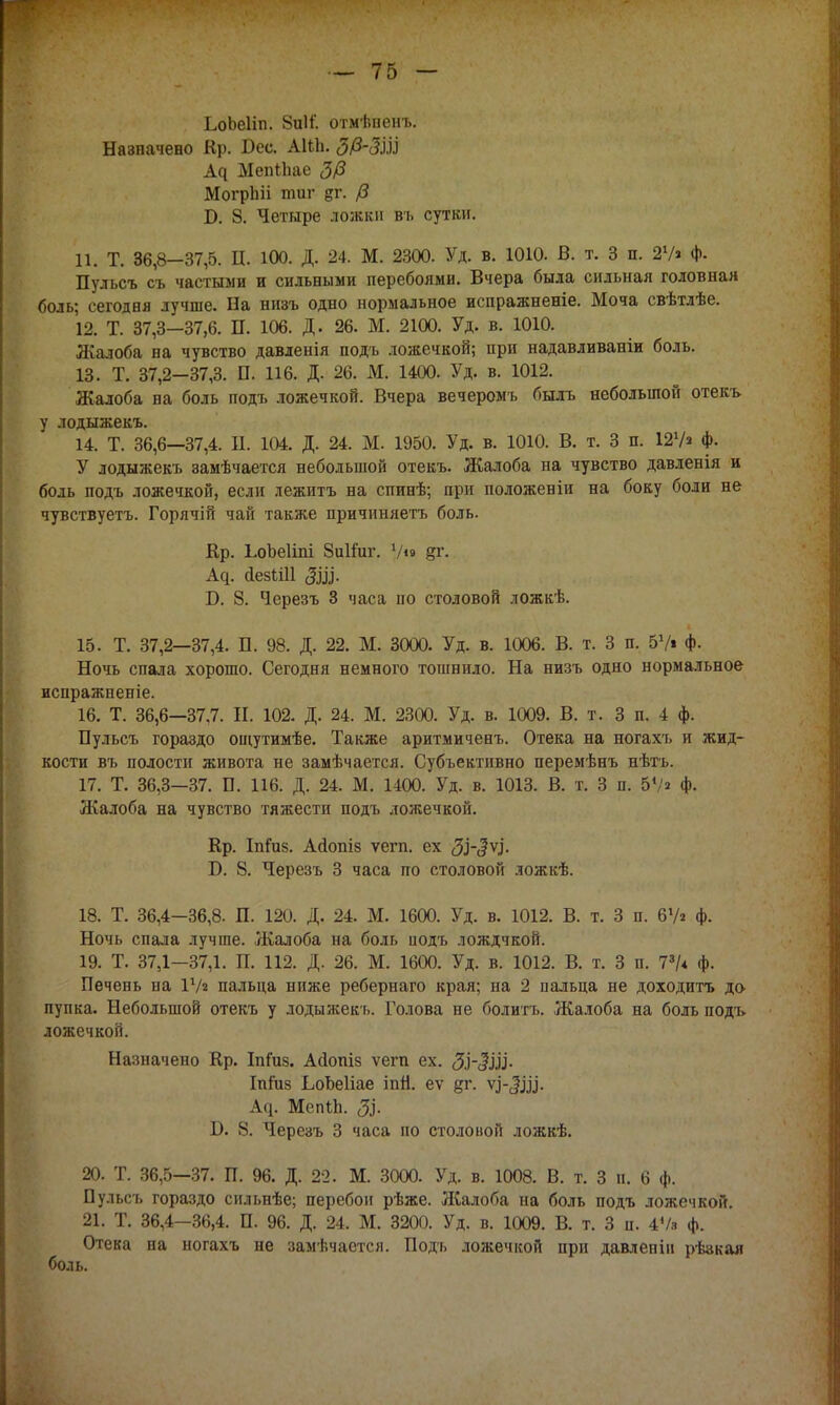 ЬоЬеІіп. 8иИ. отмѣпенъ. Назначено Кр. Вес. АШі. МепіЬае 3/3 МогрЬіі тиг ?г. /3 Б. 8. Четыре ложки въ сутки. 11. Т. 36,8—37,5. П. 100. Д. 24. М. 2300. Уд. в. 1010. В. т. 3 п. 27» Ф- Пульсъ съ частыми и сильными перебоями. Вчера была сильная головная боль; сегодня лучше. На низъ одно нормальное испражненіе. Моча свѣтлѣе. 12. Т. 37,3—37,6. П. 106. Д. 26. М. 2100. Уд. в. 1010. Жалоба на чувство давленія подъ ложечкой; при надавливаніи боль. 13. Т. 37,2-37,3. П. 116. Д. 26. М. 1400. Уд. в. 1012. Жалоба на боль подъ ложечкой. Вчера вечеромъ былъ небольшой отекъ у лодыжекъ. 14. Т. 36,6—37,4. В. 104. Д. 24. М. 1950. Уд. в. 1010. В. т. 3 п. 127» ф. У лодыжекъ замѣчается небольшой отекъ. Жалоба на чувство давленія и боль подъ ложечкой, если лежитъ на спинѣ; при положеніи на боку боли не чувствуетъ. Горячій чай также причиняетъ боль. Кр. ЬоЪеІіпі ЗііИиг. 7» §г. А^. ДезШІ ЗіЦ. Б. 8. Черезъ 3 часа по столовой ложкѣ. 15. Т. 37,2—37,4. П. 98. Д. 22. М. 3000. Уд. в. 1006. В. т. 3 п. 57» Ф- Ночь спала хорошо. Сегодня немного тошнило. На низъ одно нормальное испражненіе. 16. Т. 36,6—37,7. II. 102. Д. 24. М. 2300. Уд. в. 1009. В. т. 3 п. 4 ф. Пульсъ гораздо ощутимѣе. Также аритмичевъ. Отека на ногахъ и жид- кости въ полости живота не замѣчается. Субъективно перемѣнъ нѣтъ. 17. Т. 36,3—37. Б. 116. Д. 24. М. 1400. Уд. в. 1013. В. т. 3 п. 57» ф. Жалоба на чувство тяжести подъ ложечкой. Кр. Іпіиз. Айопіз ѵегп. ех ЗуЗѴ- Б. 8. Черезъ 3 часа по столовой ложкѣ. 18. Т. 36,4-36,8. П. 120. Д. 24. М. 1600. Уд. в. 1012. В. т. 3 п. 67* ф. Ночь спала лучше. Жалоба на боль иодъ лождчкой. 19. Т. 37,1—37,1. П. 112. Д. 26. М. 1600. Уд. в. 1012. В. т. 3 п. 73/* ф. Печень на 17» пальца ниже ребернаго края; на 2 пальца не доходить до пупка. Небольшой отекъ у лодыжекъ. Голова не болитъ. Жалоба на боль подъ ложечкой. Назначено Кр. ІпГиз. Асіопіз ѵегп ех. ЗІ-ЗІІУ Іпіиз ЬоЬеІіае іпй. еѵ &г. ѵі-3)Ц. А^. МепіЬ. ЗЗ- Б. 8. Черезъ 3 часа по столовой ложкѣ. 20. Т. 36,5—37. П. 96. Д. 22. М. 3000. Уд. в. 1008. В. т. 3 п. 6 ф. Пульсъ гораздо сильнѣе; перебои рѣже. Жалоба на боль подъ ложечкой. 21. Т. 36,4—36,4. П. 96. Д. 24. М. 3200. Уд. в. 1009. В. т. 3 н. 4Ѵв ф. Отека на ногахъ не замѣчаетсл. Подъ ложечкой нри давленін рѣзкая боль.