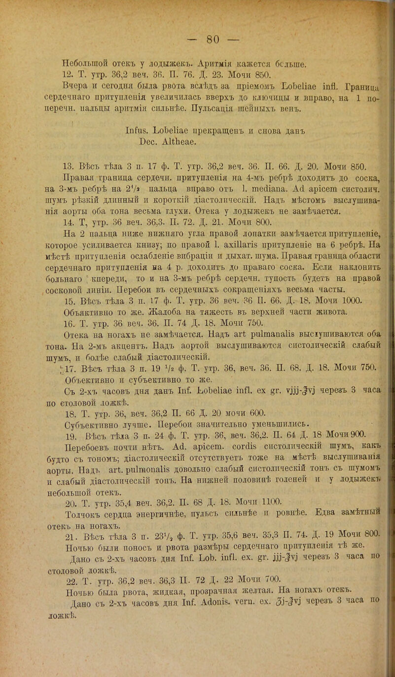 Небольшой отекъ у лодыжекъ. Аритмія кажется больше. 12. Т. утр. 36,2 веч. 36. П. 76. Д. 23. Мочи 850. Вчера н сегодня была рвота вслѣдъ за пріемомъ ЕоЬеІіае іпй. Граница сердечпаго прптунленія увеличилась вверхъ до ключицы и вправо, на 1 по- перечн. пальцы аритмія снльнѣе. Пульсація шсііныхъ венъ. ІпГиз. ЬоЬеІіае ирекращенъ и снова данъ Бес. АШіеае. 13. Вѣсъ тѣла 3 п. 17 ф. Т. утр. 36,2 веч. 36. П. 66. Д. 20. Мочи 850. Правая граница сердечн. притупленія на 4-мъ ребрѣ доходить до соска, на З-мъ ребрѣ на 27» пальца вправо отъ 1. тесііапа. Асі арісет систолич. шумъ рѣзкій длинный и короткій діастолпческій. Надь мѣстомъ выслушива- нія аорты оба тона весьма глухи. Отека у лодыжекъ не замѣчается. 14. Т, утр. 36 веч. 36,3. П. 72. Д. 21. Мочи 800. На 2 пальца ниже нижняго угла правой лопатки заыѣчается притупленіе, которое усиливается книзу; по правой 1. ахіііагіз иритупленіе на 6 ребрѣ. На мѣстѣ прнтупленія ослабленіе впбраціи и дыхат. шума. Правая граница области сердечнаго прптупленія на 4 р. доходить до праваго соска. Если наклонить больнаго | кпереди, то и на З-мъ ребрѣ сердечн. тупость будетъ на правой сосковой линін. Перебои въ сердечныхъ сокращеніяхъ весьма часты. 15. Вѣсъ тѣла 3 п. 17 ф. Т. утр. 36 веч. 36 П. 66. Д. 18. Мочи 1000. Объяктивно то же. Жалоба на тяжесть въ верхней части живота. 16. Т. утр. 36 веч. 36. П. 74 Д. 18. Мочи 750. Отека на ногахъ не замѣчается. Надъ агк риітапаііз высіушиваются оба тона. На 2-мъ акцентъ. Надъ аортой выслушиваются снстолическій слабый шумъ, и болѣе слабый діастолпческій. ^17. Вѣсъ тѣла 3 п. 19 V* ф. Т. утр. 36, веч. 36. П. 68. Д. 18. Мочи 750. Объективно и субъективно то же. Съ 2-хъ часовъ дня данъ Іат'. ЕоЬеІіае іпП. ех §г. уэд-<|73 черезъ 3 часа по столовой ложкѣ. 18. Т. утр. 36, веч. 36,2 П. 66 Д. 20 мочи 600. Субъективно лучше. Перебои значительно уменьшились. 19. Вѣсъ тѣла 3 п. 24 ф. Т. утр. 36, веч. 36,2. П. 64 Д. 18 Мочи 900. Перебоевъ почти нѣтъ. Ай. арісет. согсііз систолнческій шумъ, какъ будто съ тономъ; діастолическій отсутствуете тоже на мѣстѣ выслупшванія аорты. Надъ агі. риііиопаііз довольно слабый снстолнческій тонъ съ шумомъ и слабый діастолическій тонъ. На нижней половиаѣ голеней и у лодыжекъ небольшой отекъ. 20. Т. утр. 35,4 веч. 36,2. П. 68 Д. 18. Мочи 1100. Толчокъ сердца энергичнѣе, пульсъ снльнѣе и ровнѣе. Едва замѣтний отекъ на ногахъ. 21. Вѣсъ тѣла 3 п. 237, Ф- Т. утр. 35,6 веч. 35,3 П. 74. Д. 19 Мочи 800. Ночью были поносъ и рвота размѣры сердечпаго прнтупленія тѣ же. Дано съ 2-хъ часовъ дня Ы. ЬоЬ. іпП. ех. §г. черезъ 3 часа по столовой ложкѣ. 22. Т. утр. 36,2 веч. 36,3 И. 72 Д. 22 Мочн 700. Ночью была рвота, жидкая, прозрачная желтая. На ногахъ отекъ. Дано съ 2-хъ часовъ дня М. Асіоіш. ѵеги. ех. <3.і-<?ѵі черезъ 3 часа по ложкѣ.