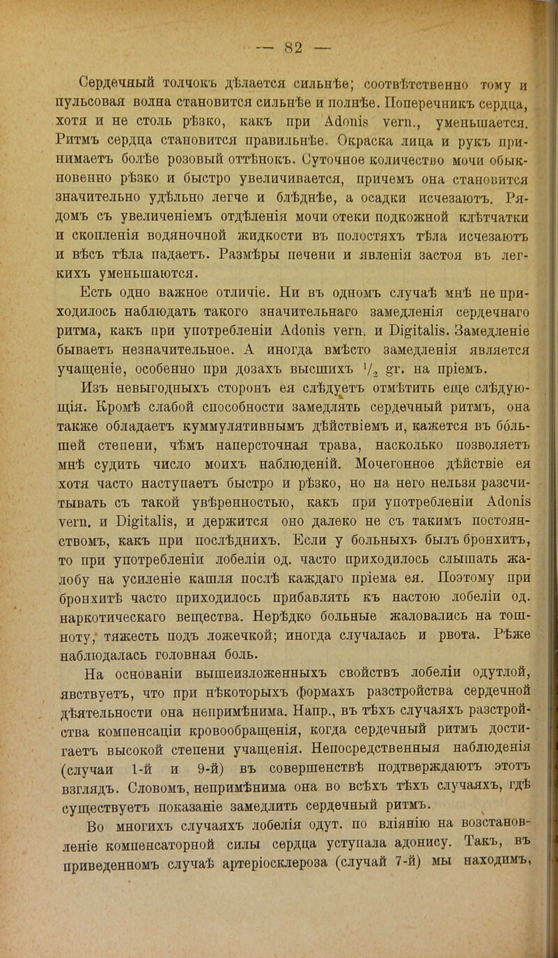 Сердечный толчокъ дѣлаѳтся сильнѣе; ооотвѣтственно тому и пульсовая волна становится сильнѣе и полнѣе. Попѳречникъ сердца, хотя и не столь рѣзко, какъ при Ааопі.ч ѵегп., уменьшается. Ритмъ сердца становится правильнѣе. Окраска лица и рукъ при- нимаетъ болѣе розовый оттѣнокъ. Суточное количество мочи обык- новенно рѣзко и быстро увеличивается, причемъ она становится значительно удѣльно легче и блѣднѣе, а осадки исчезаютъ. Ря- домъ съ увеличеніемъ отдѣленія мочи отеки подкожной клѣтчатки и скопленія водяночной жидкости въ полостяхъ тѣла исчезаютъ и вѣсъ тѣла падаетъ. Размѣры печени и явленія застоя въ лег- кихъ уменьшаются. Есть одно важное отличіе. Ни въ одномъ случаѣ мнѣ не при- ходилось наблЕодать такого значительнаго замедленія сердечнаго ритма, какъ при употребленіи Асіопіз ѵегп. и Бі&іЪаііз. Замедленіе бываетъ незначительное. А иногда вмѣсто замедленія является учащеніе, особенно при дозахъ высшихъ Ѵ2 &г« на пріемъ. Изъ невыгодныхъ сторонъ ея слѣду^етъ отмѣтить еще слѣдую- щія. Кромѣ слабой способности замедлять сердечный ритмъ, она также обладаетъ куммулятивнымъ дѣйствіемъ и, кажется въ боль- шей степени, чѣмъ наперсточная трава, насколько позволяетъ мнѣ судить число моихъ наблюденій. Мочегонное дѣйствіе ея хотя часто наступаетъ быстро и рѣзко, но на него нельзя разсчи- тывать съ такой увѣрѳнностью, какъ при употребленіи Ааопій ѵегп. и Бі^іѣаііз, и держится оно далеко не съ такимъ постоян- ствомъ, какъ при послѣднихъ. Если у больныхъ былъ бронхитъ, то при употребленіи лобеліи од. часто приходилось слышать жа- лобу на усиленіе кашля послѣ каждаго пріема ея. Поэтому при бронхитѣ часто приходилось прибавлять къ настою лобеліи од. наркотическаго вещества. Нерѣдко больные жаловались на тош- ноту, тяжесть подъ ложечкой; иногда случалась и рвота. Рѣже наблюдалась головная боль. На основаніи вышеизложенныхъ свойствъ лобеліи одутлой, явствуетъ, что при нѣкоторыхъ формахъ разстройства сердечной дѣятельности она непримѣнима. Напр., въ тѣхъ случаяхъ разстрой- ства компенсаціи кровообращенія, когда сердечный ритмъ дости- гаетъ высокой степени учащенія. Непосредственныя наблюденія (случаи 1-й и 9-й) въ совѳршенствѣ подтверждаютъ этотъ взглядъ. Словомъ, непримѣнима она во всѣхъ тѣхъ случаяхъ, гдѣ существуѳтъ показаніе замедлить сердечный ритмъ. Во многихъ случаяхъ лобелія одут. по вліянію на возстанов- леніе компенсаторной силы сердца уступала адонису. Такъ, въ приведѳнномъ случаѣ артеріосклероза (случай 7-й) мы находимъ,