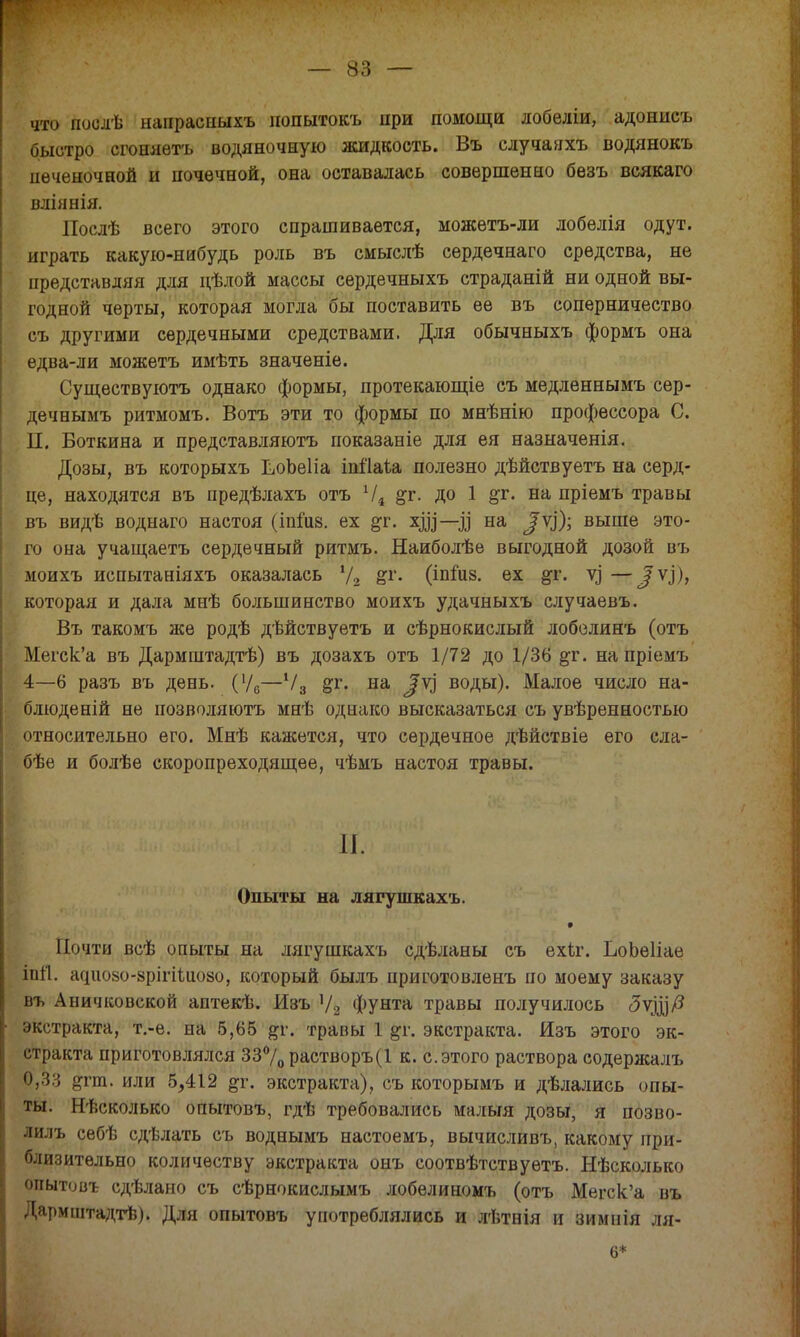 что поолѣ тшрасныхъ попытокъ при помощи лобеліи, адонисъ быстро сгоняѳтъ водяночную жидкость. Въ случаяхъ водянокъ печеночной и почечной, она оставалась совершенно безъ всякаго вліянія. Послѣ всего этого спрашивается, можетъ-ли лобѳлія одут. играть какую-нибудь роль въ смыслѣ сердечнаго средства, не представляя для дѣлой массы сердечныхъ страданій ни одной вы- годной черты, которая могла бы поставить ее въ соперничество съ другими сердечными средствами. Для обычныхъ формъ она едва-ли можетъ имѣть значеніе. Существуютъ однако формы, протекающіе съ медленнымъ сер- дечнымъ ритмомъ. Вотъ эти то формы по мнѣнію профессора С. II. Боткина и представляютъ показаніе для ея назначенія. Дозы, въ которыхъ ЬіОЬеІіа іпііаіа полезно дѣйствуетъ на серд- це, находятся въ предѣлахъ отъ 1/в &г. до 1 &г. на пріемъ травы въ видѣ воднаго настоя (іпшз. ех &г. хд|—^ на ^Ѵ]); выше это- го она учащаетъ сердечный ритмъ. Наиболѣе выгодной дозой въ моихъ испытаніяхъ оказалась '/2 &г. (іпшз. ех &г. у) — /ѵ.І)> которая и дала мнѣ большинство моихъ удачныхъ случаевъ. Въ такомъ же родѣ дѣйствуетъ и сѣрнокислый лобелинъ (отъ Мегск'а въ Дармштадтѣ) въ дозахъ отъ 1/72 до 1/36 &г. на пріемъ 4—6 разъ въ день. (Ѵ6—Ѵ3 §т. на ^ѵ] воды). Малое число на- блюденій не иозволяютъ мнѣ однако высказаться съ увѣренностью относительно его. Мнѣ кажется, что сердечное дѣйствіе его сла- бѣе и болѣе скоропреходящее, чѣмъ настоя травы. 11. Опыты на лягушкахъ. * Почти всѣ опыты на лягушкахъ сдѣланы съ ехк. ЬоЬѳІіае іпіі. а(що8о-8рігіШозо, который былъ приготовленъ по моему заказу въ Аничковской аптекѣ. Изъ Ѵ2 фунта травы получилось ЗЩР экстракта, т.-е. на 5,65 #г. травы 1 дг. экстракта. Изъ этого эк- стракта приготовлялся 33°/0растворъ(1 к. с.этого раствора содерясалъ $,33 &т. или 5,412 ^г. экстракта), съ которымъ и дѣлались опы- ты. Нѣсколько опытовъ, гдѣ требовались малыя дозы, я позво- лилъ себѣ сдѣлать съ воднымъ настоемъ, вычисливъ, какому при- близительно количеству экстракта онъ соотвѣтствуетъ. Нѣсколько опытовъ сдѣлано съ сѣрнокислымъ лобелиномъ (отъ Мегск'а въ Дармштадтѣ). Для опытовъ употреблялись и лѣтнія и зимиія ля- 6*