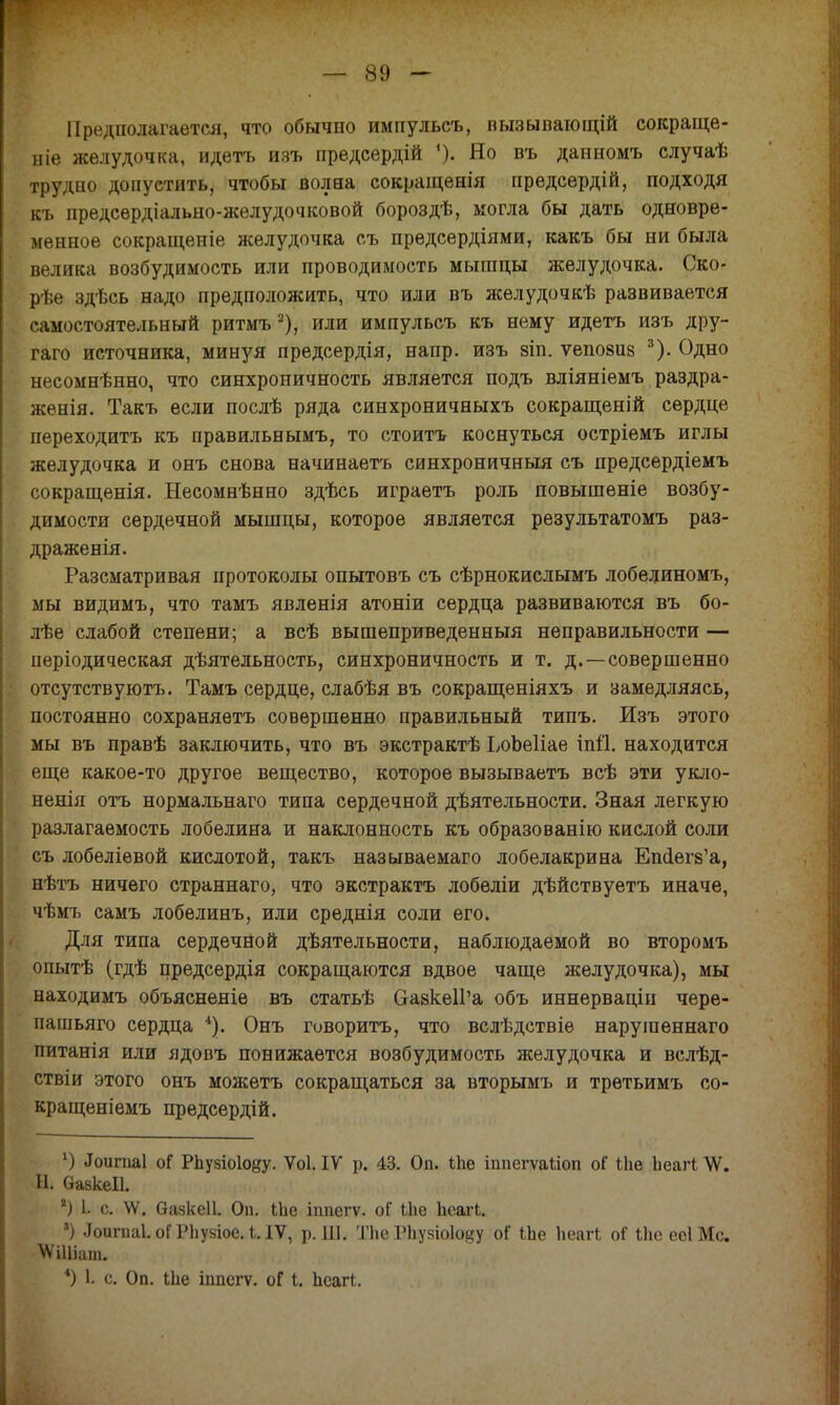 Предполагается, что обычно импульсъ, вызывающій сокраще- ние желудочка, идетъ изъ предсѳрдій Но въ данномъ случаѣ трудно допустить, чтобы волна сокращенія предсердій, подходя къ предсѳрдіально-желудочковой бороздѣ, могла бы дать одновре- менное сокращеніе желудочка съ предсердіями, какъ бы ни была велика возбудимость или проводимость мышцы желудочка. Ско- рѣе здѣсь надо предположить, что или въ желудочкѣ развивается самостоятельный ритмъ 2), или импульсъ къ нему идетъ изъ дру- гаго источника, минуя предсердія, напр. изъ зіп. ѵепозив 3). Одно несомнѣнно, что синхроничность является подъ вліяніемъ раздра- женія. Такъ если послѣ ряда синхроничныхъ сокращеній сердце переходить къ правильнымъ, то стоитъ коснуться остріемъ иглы желудочка и онъ снова начинаете синхроничный съ предсердіемъ сокращенія. Несомнѣнно здѣсь играетъ роль повышѳніе возбу- димости сердечной мышцы, которое является результатомъ раз- драженія. Разсматривая протоколы опытовъ съ сѣрнокислымъ лобелиномъ, мы видимъ, что тамъ явленія атоніи сердца развиваются въ бо- лѣе слабой степени; а всѣ вышеприведенный неправильности — иеріодическая деятельность, синхроничность и т. д. —совершенно отсутствуютъ. Тамъ сердце, слабѣя въ сокращеніяхъ и замедляясь, постоянно сохраняѳтъ совершенно правильный типъ. Изъ этого мы въ правѣ заключить, что въ экстрактѣ ЪоЬеІіае іпй. находится еще какое-то другое вещество, которое вызываетъ всѣ эти укло- ненія отъ нормальнаго типа сердечной дѣятельности. Зная легкую разлагаемость лобелина и наклонность къ образованію кислой соли съ лобеліевой кислотой, такъ называемаго лобелакрина Епйегз'а, нѣтъ ничего страннаго, что экстракта лобедіи дѣйствуетъ иначе, чѣмъ самъ лобелинъ, или среднія соли его. Для типа сердечной деятельности, наблюдаемой во второмъ опытѣ (гдѣ предсердія сокращаются вдвое чаще желудочка), мы находимъ объясненіе въ статьѣ СгазкеІГа объ иннерваціп чере- пашьяго сердца *). Онъ говорить, что вслѣдствіе наруіпеннаго питанія или ядовъ понижается возбудимость желудочка и вслѣд- ствіи этого онъ можетъ сокращаться за вторымъ и третьимъ со- кращеніемъ предсердій. *) .Тоиіиаі оГ Рпузіоіоду. Ѵоі. IV р. 43. Оп. ѣпе іппегѵайоп оГ іііе Ьеагі \Ѵ. Н. ОазкеІІ. *) I* с. \Ѵ. Оазкеіі. Оп. Іпе іппегѵ. оГ Иіе пеагі. ') .Іоигпаі. оГ Рііузіое. і. IV, р. Ш. Тпе РЬузіоІоду оГ іЪе Ьеагі оі Иіе ее! Мс. УГіШат. *) I с. Оп. Ыіе іппегѵ. оГ і. пеагі.