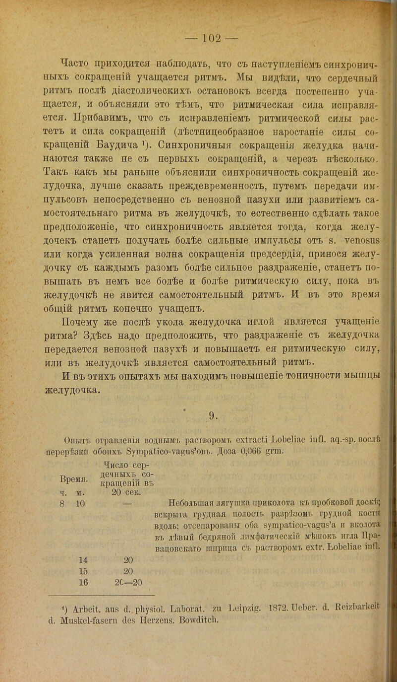 Часто приходится наблюдать, что съ паступлепіемъ синхронич- иыхъ сокращеиій учащается ритмъ. Мы видѣли, что сердечный ритмъ послѣ діастолическихъ остановокъ всегда постепенно уча- щается, и объясняли это тѣмъ, что ритмическая сила исправля- ется. Прибавимъ, что съ исправлѳніемъ ритмической силы рас- тетъ и сила сокращеній (лѣстницеобразноѳ иаростаніе силы со- кращеній Баудича Синхроничный сокращенія лселудка начи- наются также не съ первыхъ сокращепій, а черезъ нѣсколысо. Такъ какъ мы раньше объяснили синхроничность сокращеиій же- лудочка, лучше сказать преждевременность, путемъ передачи им- пульсовъ непосредственно съ венозной пазухи или развитіемъ са- мостоятельнаго ритма въ желудочкѣ, то естественно сдѣлать такое предположеніе, что синхроничность является тогда, когда желу- дочекъ станетъ получать болѣѳ сильные импульсы отъ 8. ѵепоаиз или когда усиленная волна сокращенія предсердія, принося желу- дочку съ каждымъ разомъ болѣе сильное раздраженіе, станетъ по- вышать въ немъ все болѣе и болѣе ритмическую силу, пока въ желудочкѣ не явится самостоятельный ритмъ. И въ это время общій ритмъ конечно учащенъ. Почему же послѣ укола желудочка иглой является учащеніе ритма? Здѣсь надо предположить, что раздраженіе съ желудочка передается венозной пазухѣ и повышаетъ ея ритмическую силу, или въ желудочкѣ является самостоятельный ритмъ. И въ этихъ опытахъ мы находимъ повышеніе тоничности мышцы желудочка. Опытъ отравлепія водпымъ растворомт. ехігасіі ЬоЬеІіае іпй. ад.-зр. посл| пврерѣзЁй обойхъ 8утраІісо-ѵа§из'овъ. Доза 0,060 ртп. Число сср- 9. Время. ч. м. дечпыхъ со- кращеоій въ 20 сек. 8 10 Небольшая лягушка приколота къ пробковом доскѣ| вскрыта грудная полость разрѣзомъ грудной костя вдоль; отсснарованн оба 8угараІісо-ѵа§ия'а и вколота въ лѣвый бедрлной лимфатическій мѣшокь игла Праі вацовскаго шприца съ раствор'омъ ехйг. ЬоЬеІіае іпга и 15 іб 20 20 2С—20 ') АгЬсіІ. айв с1..рИу8іо1. ЬаТюгаІ т Ьйіргід. 1872.1М)ег. й. КеігЬагкей (I. Мияксі-іазегп (Іся Неггепз. Во\ѵ<1іг,с1і.