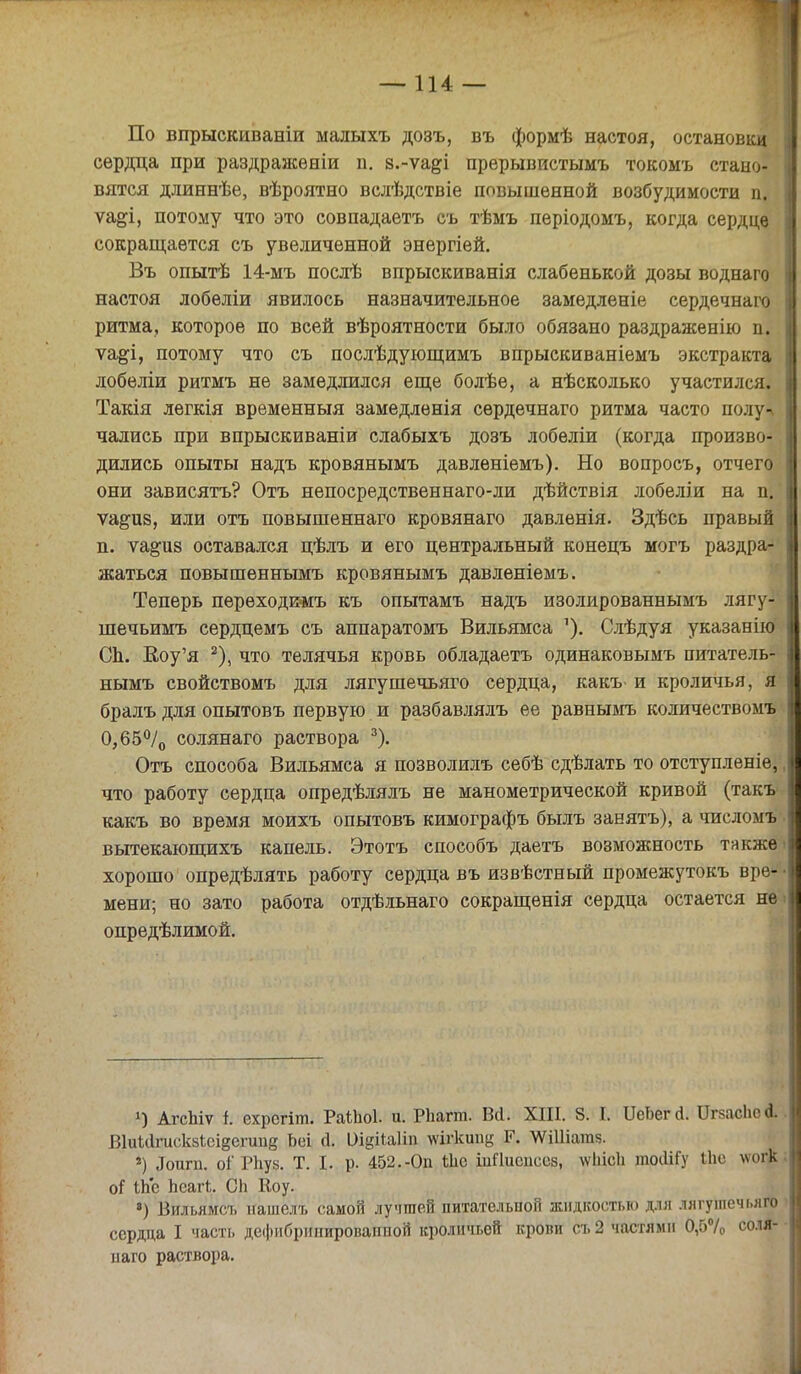 По впрыскиваніи ыалыхъ дозъ, въ формѣ настоя, остановки сердца при раздражѳніи п. з.-ѵа&і прерывистымъ токомъ стано- вятся длиннѣе, вѣроятно вслѣдствіе повышенной возбудимости п. ѵа§;і, потому что это совпадаетъ съ тѣмъ періодомъ, когда сердце сокращается съ увеличенной энергіей. Въ опытѣ 14-мъ послѣ впрыскиванія слабенькой дозы воднаго настоя лобѳліи явилось назначительное замедленіе сердечнаго ритма, которое по всей вѣроятности было обязано раздраженію п. ѵа&і, потому что съ послѣдующимъ впрыскиваніемъ экстракта лобеліи ритмъ не замедлился еще болѣе, а нѣсколько участился. Такія легкія временный замедленія сердечнаго ритма часто полу-\ чались при впрыскиваніи слабыхъ дозъ лобеліи (когда произво- дились опыты надъ кровянымъ давлѳніемъ). Но вопросъ, отчего они зависятъ? Отъ непосредственнаго-ли дѣйствія лобеліи на п. ѵа^из, или отъ повышеннаго кровянаго давленія. Здѣсь правый п. ѵа&из оставался цѣлъ и его центральный конецъ могъ раздра- жаться повышеннымъ кровянымъ давленіемъ. Теперь перѳходкігь къ опытамъ надъ изолированнымъ лягу- шечьимъ сердцемъ съ аппаратомъ Вильямса '). Слѣдуя указав ію СЬ. Воу'я 2), что телячья кровь обладаетъ одинаковымъ питатель- нымъ свойствомъ для лягушечьяго сердца, какъ^ и кроличья, я бралъ для опытовъ первую и разбавлялъ ее равнымъ количествомъ 0,65°/0 солянаго раствора 3). Отъ способа Вильямса я позволилъ себѣ сдѣлать то отступленіе, что работу сердца опредѣлялъ не манометрической кривой (такъ какъ во время моихъ опытовъ кимографъ былъ заеятъ), а числомъ вытекающихъ капель. Этотъ способъ даетъ возможность также хорошо опредѣлять работу сердца въ извѣстный промежутокъ вре- мени; но зато работа отдѣльнаго сокращенія сердца остается не опредѣлимой. У) АгсЫѵ і: ехрсгіт. РаШоІ- и. Рііагт. Вй. XIII. 8. I. ІІеЬеггі. Іігкасііед. ВІиіагискзЬсіеегиид Ьеі й. иідіЫіп шгкипу Г. ѴѴШіатд. *) ^оигп. оі' РЬуз. Т. I. р. 452.-Оп Иіе шИиспссз, \ѵіііс1і трсШГу ЬЬе ѵ<и$ оі іЬс ЬеагЪ. СЬ Воу. ) Вильямсі. нашелт. самой лучшей питательной жидкостью для лягушечьяго сердца I часть дефибрннироваппой кроличьей крови съ 2 частями 0,5% соля- цаго раствора.