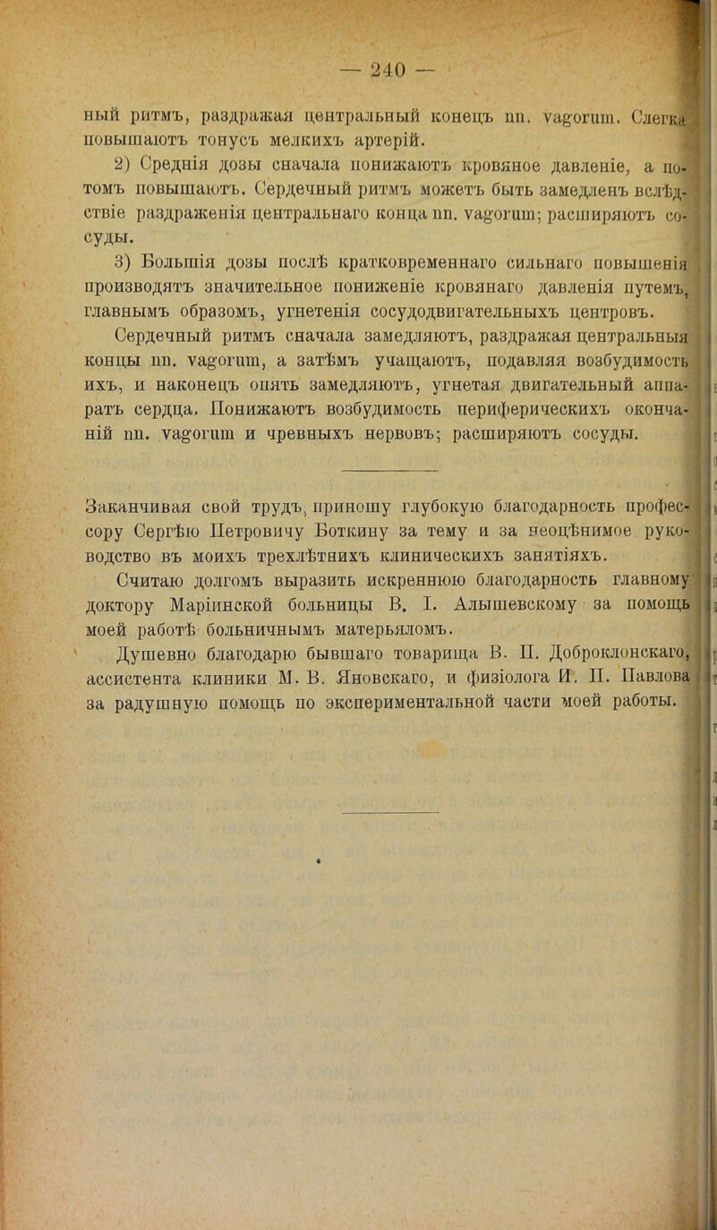 я — 240 — ный ритмъ, раздражая центральный конецъ ип. ѵа&огит. СлегкЯ повышаютъ тоиусъ мѳлкихъ артерій. 2) Среднія дозы сначала нонижаютъ кровяное давленіе, а поЛ томъ повышаютъ. Сердечный ритмъ можетъ быть замедленъ вслѣд-Я ствіе раздраженія центральная конца пп. ѵа^огит; расширяютъ соЯ суды. 3) Большія дозы послѣ кратковременная сильнаго повышенія производить значительное нониженіе кровянаго давленія иутемъ, ] главнымъ образомъ, угнетенія сосудодвигательныхъ центровъ. Сердечный ритмъ сначала замедляютъ, раздражая центральный концы ші. ѵа§огшп, а затѣмъ учащаютъ, подавляя возбудимость 1 ихъ, и наконецъ опять замедляютъ, угнетая двигательный аппа-1 ратъ сердца. Понижаютъ возбудимость периферическихъ оконча-1 ній пн. ѵа^огшп и чревныхъ нервовъ; расширяютъ сосуды. Заканчивая свой трудъ, приношу глубокую благодарность профес- сору Сергѣю Петровичу Боткину за тему и за неоцѣнимое руко'1 водство въ моихъ трехлѣтнихъ клиническихъ занятіяхъ. Считаю долгомъ выразить искреннюю благодарность главному доктору Маріинской больницы В. I. Алышевскому за помощь моей работѣ больничнымъ матерьяломъ. Душевно благодарю бывшаго товарища В. П. Доброклонскаго, ассистента клиники М. В. Яновскаго, и физіолога И. П. Павлова за радушную помощь по экспериментальной части моей работы.