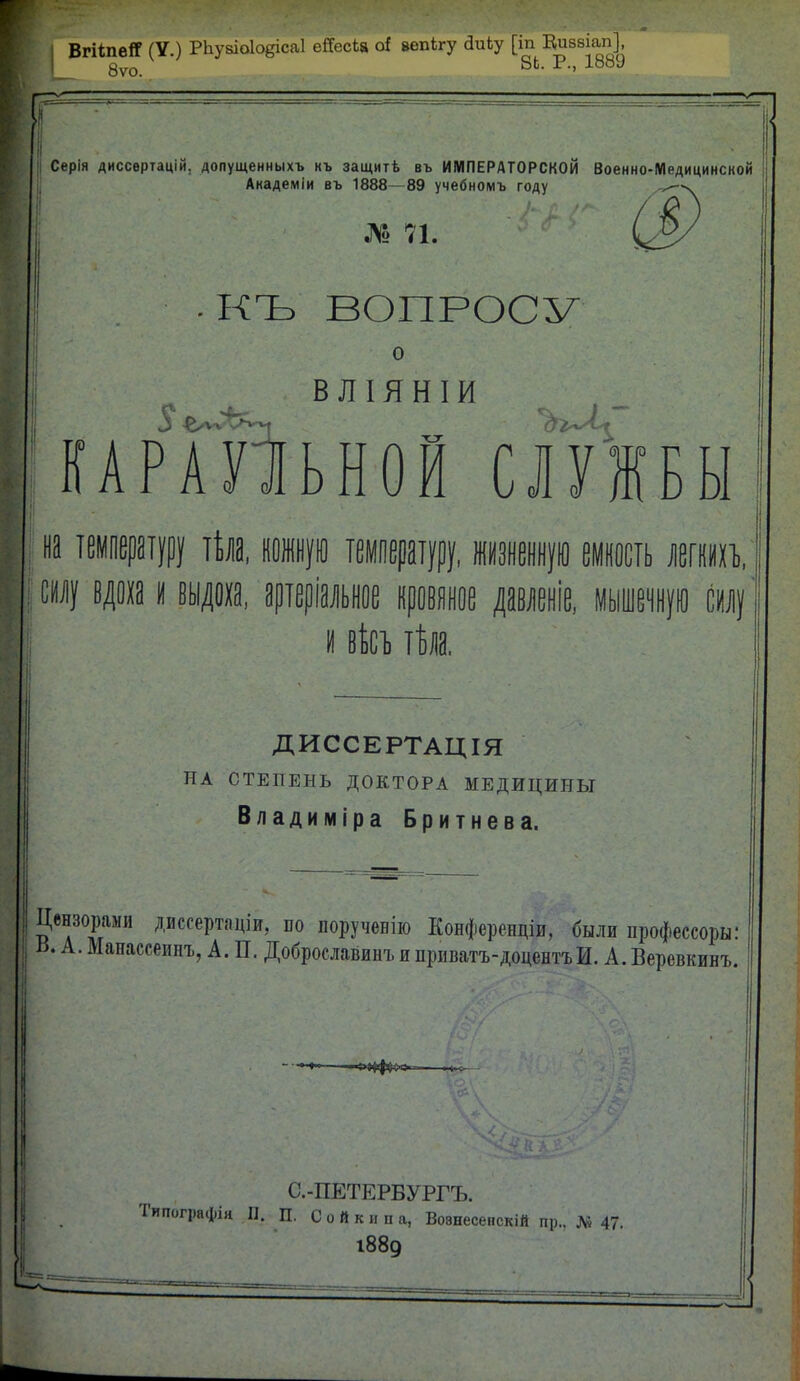 ВгШіегТ (У.) РЬу8Іо1о§іса1 ейесЬа о* вепкгу сІиЬу [іп Виввіап], 8ѵо. 8Ь- Р-' 1889 Серія диссертацій. допущенныхъ къ защитѣ въ ИМПЕРАТОРСКОЙ Военно-Медицинской Академіи въ 1888- 89 учебномъ году № 71. ■КЪ ВОПРОСУ о - ВЛІЯНІИ КАРАУЛЬНОЙ СЛУЖБЫ на температуру тѣла. кожную температуру, жизненную емкость легші. , мы и вѣсъ тѣла. ДИССЕРТАЦІЯ НА СТЕПЕНЬ ДОКТОРА МЕДИЦИНЫ Владиміра Бритнева. Цензорами двесертяціи, по порученію Конферендіи. были профессора: ь. А. Мапассеипъ, А. П. Доброславинъи приватъ-доцентъИ. А.Вері )евкинъ. С.-ПЕТЕРБУРГЪ. Типографія П. П. С о й к и п а, Вовнесепскій пр., № 47. 1889