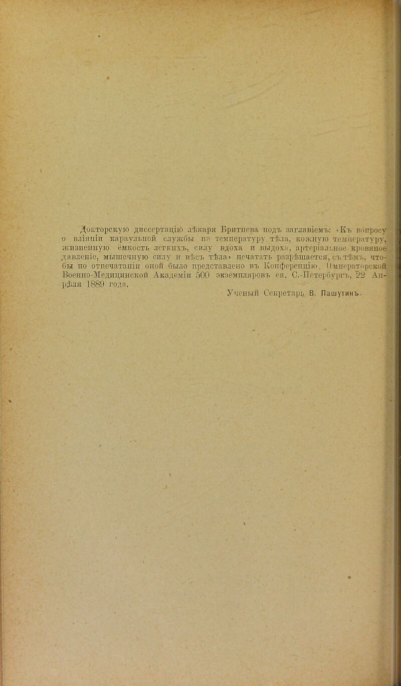 Докторскую диссертаций лѣкаря Бритііева подъ япглавіемъ: <Къ вопросу о вліяиіи караульной службы на температуру тѣла, кожную температуру] жизненную ёмкость легкихъ, силу вдоха и выдохи, артеріалъное кровяное давленіе, мышечную силу и вѣсъ тѣла» печатать разрѣшается, съ тѣмъ, что- бы по отпечатанін оной было представлено въ Конференции. Императорской Военно-Медицинской Академіи 500 экаёмпляровъ ея. С.-Петербургъ, 22 Ап- реля 1889 годя. Ученый Секретарь В. Пашутинъ.