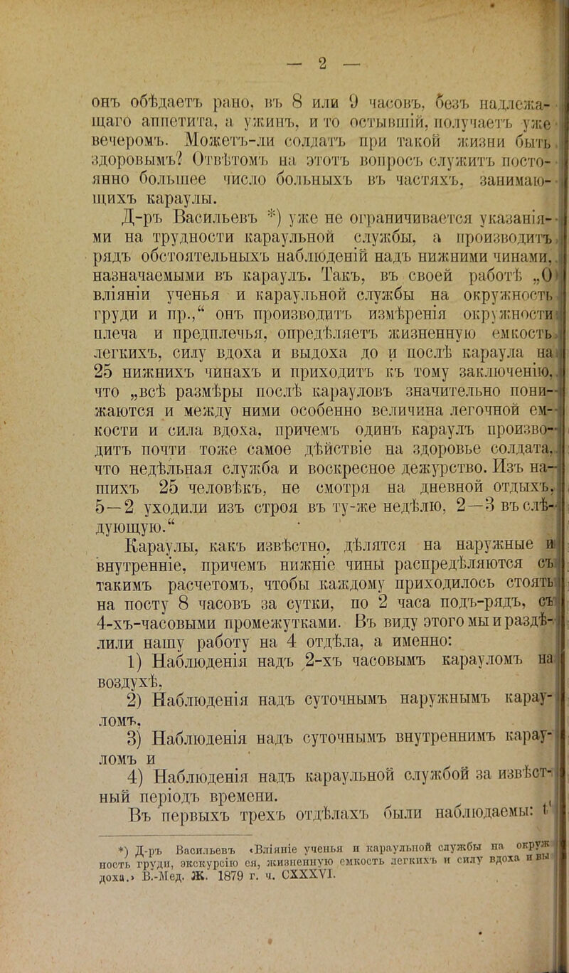 онъ обѣдаетъ рано, въ 8 или 9 часовъ, безъ надлежа- щая аппетита, а ужинъ, и то остывшій, получаетъ уже вечеромъ. Можетъ-ли солдата при такой жизни быть здоровымъ? Отвѣтомъ на этотъ вопросъ служить посто- янно большее число больныхъ въ частяхъ, занимаю- щихъ караулы. Д-ръ Васильевъ *) уже не ограничивается указанія» ми на трудности караульной службы, а производить рядъ обстоятельныхъ наблюденій надъ нижними чинами, назначаемыми въ караулъ. Такъ, въ своей работѣ „6 вліяніи ученья и караульной службы на окружность груди и пр., онъ производить измѣренія окружности плеча и предплечья, опредѣляетъ жизненную емкость легкихъ, силу вдоха и выдоха до и послѣ караула на 25 нижнихъ чинахъ и приходить къ тому заключенію, что „всѣ размѣры послѣ карауловъ значительно пони- жаются и между ними особенно величина легочной ем- кости и сила вдоха, причемь одинъ караулъ произво- дить почти тоже самое дѣйствіе на здоровье солдата, что недѣльная служба и воскресное дежурство. Изъ на- шихъ 25 человѣкъ, не смотря на дневной отдыхъ* 5—2 уходили изъ строя въ ту-же недѣлю. 2—Звъслѣ* дующую. Караулы, какъ извѣстно, дѣлятся на наружные и внутренніе, причемъ нижніе чины распределяются съ такимъ расчетомъ, чтобы каждому приходилось стоять на посту 8 часовъ за сутки, по 2 часа подъ-рядъ, съ' 4-хъ-часовыми промежутками. Въ виду этого мы и раздѣ-. лили нашу работу на 4 отдѣла, а именно: 1) Наблюденія надъ 2-хъ часовымъ карауломъ на воздухѣ. 2) Наблюденія надъ суточнымъ наружнымъ караул ломъ, 3) Наблюденія надъ суточнымъ внутреннимъ карау- ломъ и 4) Наблюденія надъ караульной службой за извѣст- ный періодъ времени. ^ ( Въ первыхъ трехъ отдѣлахъ были наблюдаемы: 1 *) Д-І)гь Васильевъ «Вліяніе ученья и караульной службы па окруж ность груди, экскурсію ся, жизненную емкость легкпхъ и силу вдоха п вы дохи.» В.-Мед. Ж. 1879 г. и. СХХХѴІ.