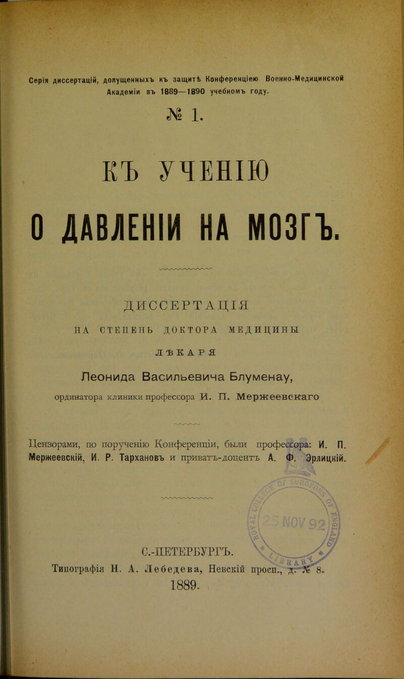 Серія диссертацій, допущенныхъ къ защитѣ Конференціею Военно-Медицинской Академіи въ 1889—1890 учебномъ году. К 1. КЪ УЧЕНІЮ О ДАВЛЕНІИ НА МОЗГЪ. ДИССЕРТАЦІЯ НА СТЕПЕНЬ ДОКТОРА МЕДИЦИНЫ ЛѢКАРЯ Леонида Васильевича Блуменау, ординатора клиники профессора И. ТТ. Мержеевскаго Цензорами, по порученію Конференціи, были профессора: И. П. Мержеевскій, И. Р. Тархановъ и приватъ-доцентъ А. Ф. Эрлицкій. С.-ПЕТЕРБУРГЪ. Тиоографія Н. А. Лебедева, Невскій 1889.