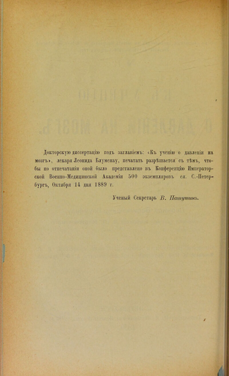 г Докторскую диссертацію подъ заглавіемъ: «Къ ученію о давленіи на мозгъ», лекаря Леонида Блуменау, печатать разрѣшается съ тѣмъ, что- бы по отпечатаніи оной было представлено въ Конференцію Император- ской Военно-Медицинской Академіи 500 экземпляровъ ея. С.-Петер- бургъ, Октября 14 дня 1889 г. Ученый Секретарь В. Пашутинъ. і