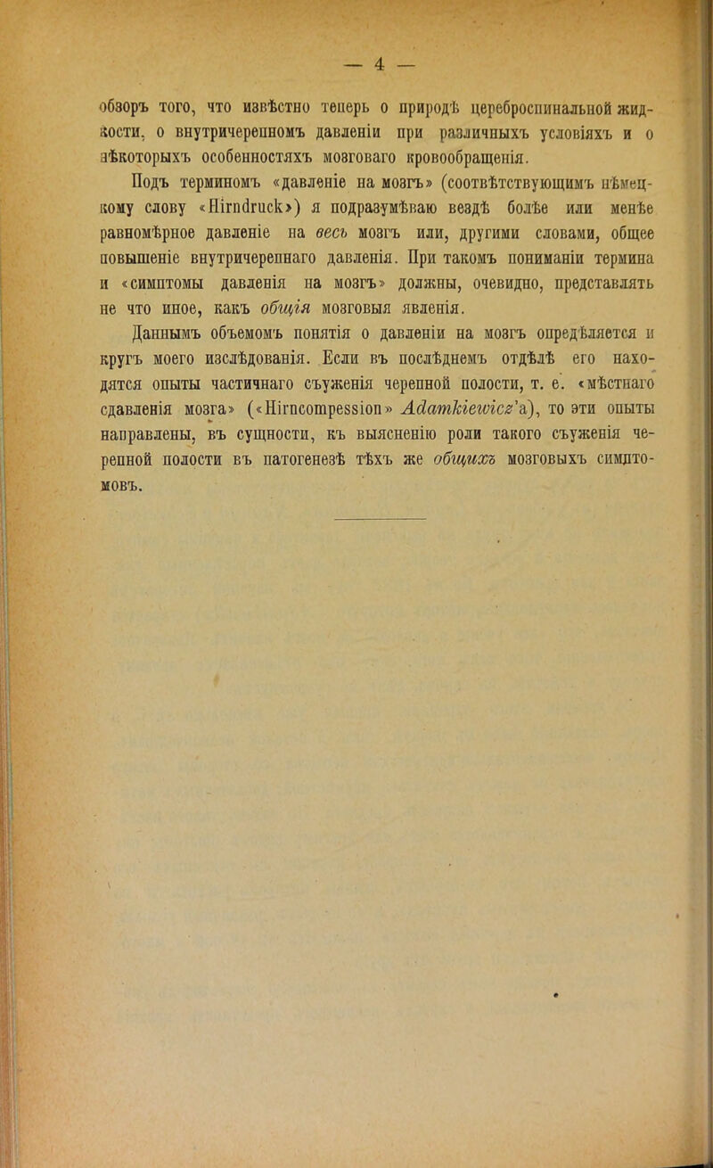обзоръ того, что извѣстно теперь о природѣ цереброспинальной жид- кости, о внутричерепномъ давленіи при различныхъ условіяхъ и о нѣкоторыхъ особенностяхъ мозговаго кровообращенія. Подъ терминомъ «давленіе на мозгъ» (соотвѣтствующимъ нѣмец- кому слову «Ніпкігиск») я подразумѣваю вездѣ болѣе или менѣе равномѣрное давленіе на весь мозгъ или, другими словами, общее повышеніе внутричерепнаго давленія. При такомъ пониманіи термина и «симптомы давленія на мозгъ» должны, очевидно, представлять не что иное, какъ общія мозговыя явленія. Даннымъ объемомъ понятія о давленіи на мозгъ опредѣляется и кругъ моего изслѣдованія. Если въ послѣднемъ отдѣлѣ его нахо- дятся опыты частичнаго съуженія черепной полости, т. е. «мѣстнаго сдавленія мозга» («Нігпсотреззіоп» Асіат/сіетсг’а), то эти опыты направлены, въ сущности, къ выясненію роли такого съуженія че- репной полости въ патогенезѣ тѣхъ же общихъ мозговыхъ симпто- мовъ.