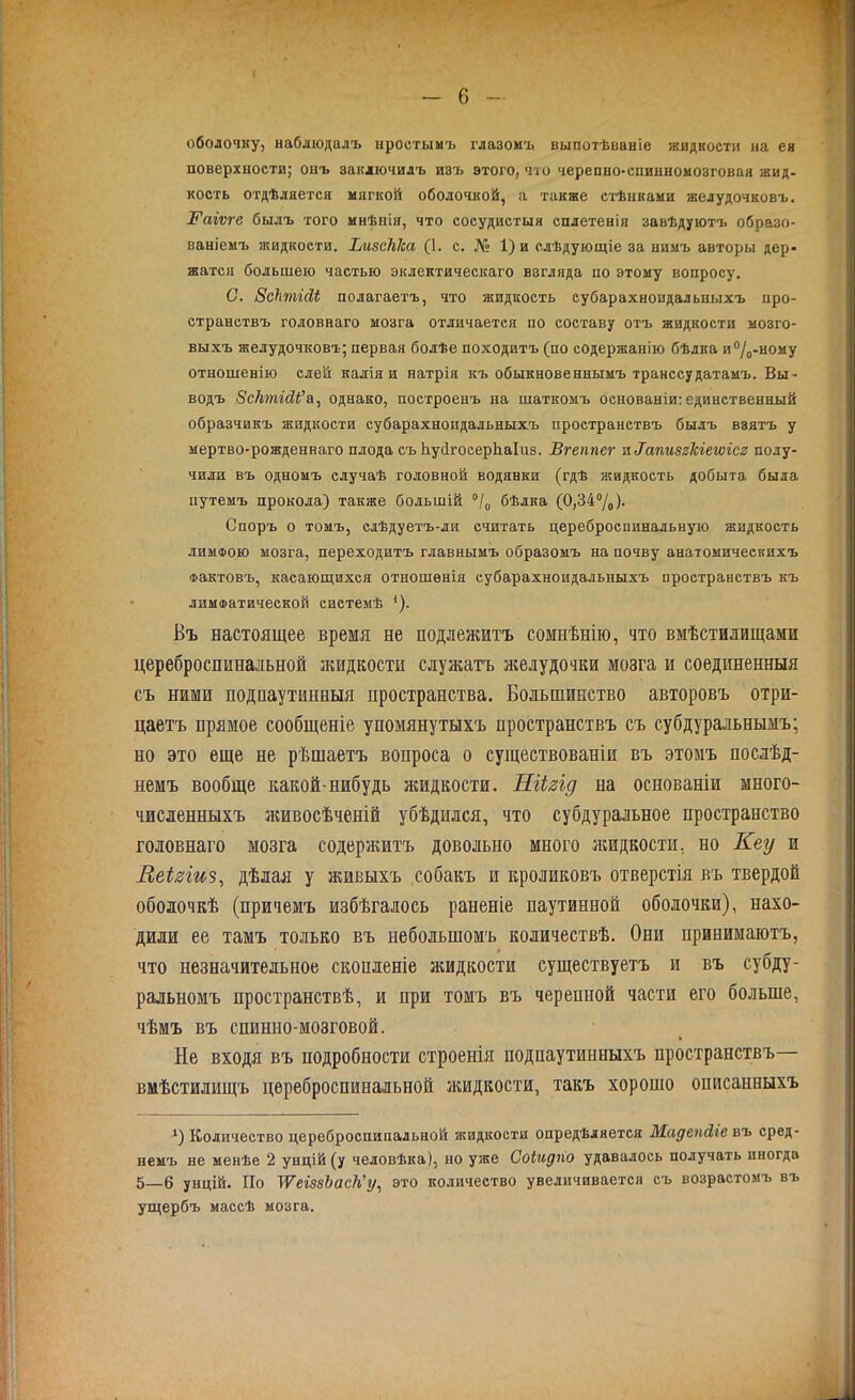 оболочку, наблюдалъ простымъ глазомъ выпотѣваніе жидкости на ея поверхности; онъ заключилъ изъ этого, что черепно-спинномозговая жид- кость отдѣляется мягкой оболочкой, а также стѣнками желудочковъ. ІГаіѵге былъ того мнѣнія, что сосудистыя сплетенія завѣдуютъ образо- ваніемъ жидкости. ЬизсМса (1. с. № 1) и слѣдующіе за нимъ авторы дер- жатся большею частью эклектическаго взгляда по этому вопросу. С. ЗсЬтгМ полагаетъ, что жидкость субарахноидальныхъ про- странствъ головнаго мозга отличается по составу отъ жидкости мозго- выхъ желудочковъ; первая болѣе походитъ (по содержанію бѣлка и°/0-ному отношенію слей калія и натрія къ обыкновеннымъ транссудатамъ. Вы- водъ ВсТьтісИ'а, однако, построенъ на шаткомъ основаніи: единственный образчикъ жидкости субарахноидальныхъ пространствъ былъ взятъ у мертво-рожденнаго плода съ Ьусігосерііаіиз. Вгеппег л IапизгЫетсг полу- чили въ одномъ случаѣ головной водянки (гдѣ жидкость добыта была путемъ прокола) также большій °/0 бѣлка (0,34%)- Споръ о томъ, слѣдуетъ-ли считать цереброспинальную жидкость лимфою мозга, переходитъ главнымъ образомъ на почву анатомическихъ Фактовъ, касающихся отношенія субарахноидальныхъ пространствъ къ лимфатической системѣ *). Въ настоящее время не подлежитъ сомнѣнію, что вмѣстилищами цереброспинальной жидкости служатъ желудочки мозга и соединенныя съ ними подпаутинныя пространства. Большинство авторовъ отри- цаетъ прямое сообщеніе упомянутыхъ пространствъ съ субдуральнымъ; но это еще не рѣшаетъ вопроса о существованіи въ этомъ послѣд- немъ вообще какой-нибудь жидкости. ШЬгід на основаніи много- численныхъ живосѣченій убѣдился, что субдуральное пространство головнаго мозга содержитъ довольно много жидкости, но Кеу и Леізіиз, дѣлая у живыхъ собакъ и кроликовъ отверстія въ твердой оболочкѣ (причемъ избѣгалось раненіе паутинной оболочки), нахо- дили ее тамъ только въ небольшомъ количествѣ. Они принимаютъ, что незначительное скопленіе жидкости существуетъ и въ субду- ральномъ пространствѣ, и при томъ въ черепной части его больше, чѣмъ въ спинно-мозговой. Не входя въ подробности строенія подпаутинныхъ пространствъ— вмѣстилищъ цереброспинальной жидкости, такъ хорошо описанныхъ *) Количество цереброспинальной жидкости опредѣляется Жадепйіе въ сред- немъ не менѣе 2 унцій (у человѣка), но уже Соіидно удавалось получать иногда 5—6 унцій. По ТѴеіззЪасКу, это количество увеличивается съ возрастомъ въ ущербъ массѣ мозга.