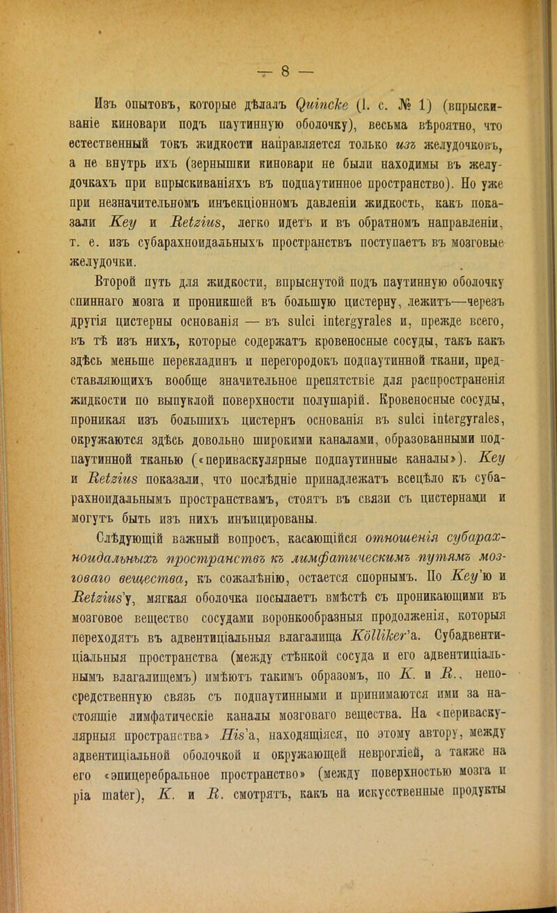 Изъ опытовъ, которые дѣлалъ ($шпеке (1. с. № 1) (впрыски- ваніе киновари подъ паутинную оболочку), весьма вѣроятно, что естественный токъ жидкости направляется только изъ желудочковъ, а не внутрь ихъ (зернышки киновари не были находимы въ желу- дочкахъ при впрыскиваніяхъ въ подпаутинное пространство). Но уже при незначительномъ инъекціонномъ давленіи жидкость, какъ пока- зали Кеу и Веігіиз, легко идетъ и въ обратномъ направленіи, т. е. изъ субарахноидальныхъ пространствъ поступаетъ въ мозговые желудочки. Второй путь для жидкости, впрыснутой подъ паутинную оболочку спиннаго мозга и проникшей въ большую цистерну, лежитъ—черезъ другія цистерны основанія — въ зиісі Іпѣег§уга1е8 и, прежде всего, въ тѣ изъ нихъ, которые содержатъ кровеносные сосуды, такъ какъ здѣсь меньше перекладинъ и перегородокъ подпаутинной ткани, пред- ставляющихъ вообще значительное препятствіе для распространенія жидкости по выпуклой поверхности полушарій. Кровеносные сосуды, проникая изъ большихъ цистернъ основанія въ зиісі іпіег^угаіез, окружаются здѣсь довольно широкими каналами, образованными под- паутинной тканью («периваскулярные подпаутинные каналы»). Кеу и Веіаіиз показали, что послѣдніе принадлежатъ всецѣло къ суба- рахноидальнымъ пространствамъ, стоятъ въ связи съ цистернами и могутъ быть изъ нихъ инъицированы. Слѣдующій важный вопросъ, касающійся отношенія субарах- ноидальныхъ пространствъ къ лимфатическимъ путямъ моз- говаго вещества, къ сожалѣнію, остается спорнымъ. По Кеу'ю и Щеіяіиз'у, мягкая оболочка посылаетъ вмѣстѣ съ проникающими въ мозговое вещество сосудами воронкообразныя продолженія, которыя переходятъ въ адвентиціальныя влагалища КбІІІкег'з,. Субадвенти- ціальныя пространства (между стѣнкой сосуда и его адвентиціаль- нымъ влагалищемъ) имѣютъ такимъ образомъ, по К. и В., непо- средственную связь съ подпаутинными и принимаются ими за на- стоящіе лимфатическіе каналы мозговаго вещества. На «периваску- лярныя пространства» Ніз'а, находящіяся, по этому автору, между адвентиціальной оболочкой и окружающей неврогліей, а таклсе на его «эпицеребральное пространство» (менаду поверхностью мозга и ріа шаіег), К. и В. смотрятъ, какъ па искусственные продукты