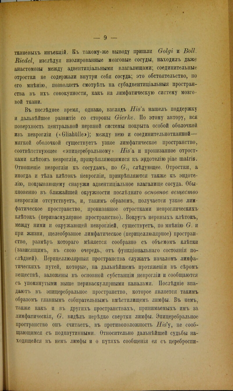 тканевыхъ инъекцій. Къ такому-же выводу пришли Ооіді и Воіі. Віесіеі, изслѣдуя изолированные мозговые сосуды, находилъ даже анастомозы между адвентиціальными влагалищами; соединительные отростки не содержали внутри себя сосуда; это обстоятельство, но его мнѣнію, позволяетъ смотрѣть на субадвентиціальныя простран- ства въ ихъ совокупности, какъ на лимфатическую систему мозго- вой ткани. Въ послѣднее время, однако, взглядъ Ніз'а нашелъ поддержку и дальнѣйшее развитіе со стороны Сгіегісе. По этому автору, вся поверхность центральной нервной системы покрыта особой оболочкой изъ неврогліи («61іаЬи11е>); между нею и соединительнотканной— мягкой оболочкой существуетъ узкое лимфатическое пространство, соотвѣтствующее «эпицеребральному» Ніз’а и пронизанное отрост- ками клѣтокъ неврогліи, прикрѣпляющимися къ эрдотелію ріае шаігів. Отношеніе неврогліи къ сосудамъ, по 6г., слѣдующее. Отростки, а иногда и тѣла клѣтокъ неврогліи, прикрѣпляются также къ эндоте- лію, покрывающему снаружи адвентиціальное влагалище сосуда. Обы- кновенно въ ближайшей окружности послѣдняго основное вещество неврогліи отсутствуетъ, и, такимъ образомъ, получается узкое лим- фатическое пространство, пронизанное отростками невротическихъ клѣтокъ (периваскулярное пространство). Вокругъ нервныхъ клѣтокъ, между ними и окружающей неврогліей, существуетъ, по мнѣнію 6г. и при жизни, щелеобразное лимфатическое (перицеллюлярное) простран- ство, размѣръ котораго мѣняется сообразно съ объемомъ клѣтки (зависящимъ, въ свою очередь, отъ функціональнаго состоянія по- слѣдней). Перицеллюлярпыя пространства служатъ началомъ лимфа- тическихъ путей, которые, на дальнѣйшемъ протяженіи въ сѣромъ веществѣ, заложены въ основной субстанціи неврогліи и сообщаются съ упомянутыми выше периваскулярными каналами. Послѣдніе впа- даютъ въ эпицеребральное пространство, которое является такимъ образомъ главнымъ собирательнымъ вмѣстилищемъ лимфы. Въ немъ, также какъ и въ другихъ пространствахъ, принимаемыхъ имъ за лимфатическія, 6г. видѣлъ нерѣдко свертки лимфы. Эпицеребральное пространство онъ считаетъ, въ противоположность Ніз’у, не сооб- щающимся съ подпаутинными. Относительно дальнѣйшей судьбы на- ходящейся въ немъ лимфы и о путяхъ сообщенія ея съ цереброспи-